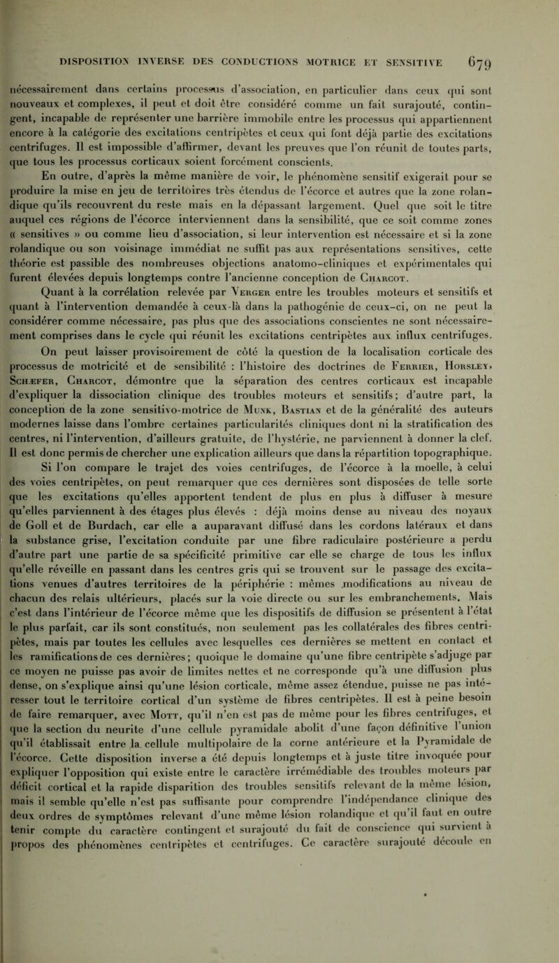 nécessairement dans certains processus d’association, en particulier dans ceux qui sont nouveaux et complexes, il peut et doit être considéré comme un fait surajouté, contin- gent, incapable de représenter une barrière immobile entre les processus qui appartiennent encore à la catégorie des excitations centripètes et ceux qui font déjà partie des excitations centrifuges. Il est impossible d’affirmer, devant les preuves que l’on réunit de toutes parts, que tous les processus corticaux soient forcément conscients. En outre, d’après la même manière de voir, le phénomène sensitif exigerait pour se produire la mise en jeu de territoires très étendus de l’écorce et autres que la zone rolan- dique qu’ils recouvrent du reste mais en la dépassant largement. Quel que soit le titre auquel ces régions de l’écorce interviennent dans la sensibilité, que ce soit comme zones (( sensitives » ou comme lieu d’association, si leur intervention est nécessaire et si la zone rolandique ou son voisinage immédiat ne suffit pas aux représentations sensitives, cette théorie est passible des nombreuses objections anatomo-cliniques et expérimentales qui furent élevées depuis longtemps contre l’ancienne conception de Charcot. Quant à la corrélation relevée par Verger entre les troubles moteurs et sensitifs et quant à l’intervention demandée à ceux-là dans la pathogénie de ceux-ci, on ne peut la considérer comme nécessaire, pas plus que des associations conscientes ne sont nécessaire- ment comprises dans le cycle qui réunit les excitations centripètes aux influx centrifuges. On peut laisser provisoirement de côté la question de la localisation corticale des processus de motricité et de sensibilité : l’histoire des doctrines de Ferrier, Horsley, Schæfer, Charcot, démontre que la séparation des centres corticaux est incapable d’expliquer la dissociation clinique des troubles moteurs et sensitifs ; d’autre part, la conception de la zone sensitivo-motrice de Munk, Bastian et de la généralité des auteurs modernes laisse dans l’ombre certaines particularités cliniques dont ni la stratification des centres, ni l’intervention, d’ailleurs gratuite, de l’hystérie, ne parviennent à donner la clef. Il est donc permis de chercher une explication ailleurs que dans la répartition topographique. Si l’on compare le trajet des voies centrifuges, de l’écorce à la moelle, à celui des voies centripètes, on peut remarquer que ces dernières sont disposées de telle sorte que les excitations qu’elles apportent tendent de plus en plus à diffuser à mesure qu’elles parviennent à des étages plus élevés : déjà moins dense au niveau des noyaux de Goll et de Burdach, car elle a auparavant diffusé dans les cordons latéraux et dans la substance grise, l’excitation conduite par une fibre radiculaire postérieure a perdu d’autre part une partie de sa spécificité primitive car elle se charge de tous les influx qu’elle réveille en passant dans les centres gris qui se trouvent sur le passage des excita- tions venues d’autres territoires de la périphérie : mêmes .modifications au niveau de chacun des relais ultérieurs, placés sur la voie directe ou sur les embranchements. Mais c’est dans l’intérieur de l’écorce même que les dispositifs de diffusion se présentent à l’état le plus parfait, car ils sont constitués, non seulement pas les collatérales des fibres centri- pètes, mais par toutes les cellules avec lesquelles ces dernières se mettent en contact et les ramifications de ces dernières; quoique le domaine qu’une fibre centripète s’adjuge par ce moyen ne puisse pas avoir de limites nettes et ne corresponde qu’à une diffusion plus dense, on s’explique ainsi qu’une lésion corticale, même assez étendue, puisse ne pas inté- [ resser tout le territoire cortical d’un système de fibres centripètes. Il est à peine besoin j de faire remarquer, avec Mott, qu’il n’en est pas de même pour les fibres centrifuges, et que la section du neurite d’une cellule pyramidale abolit d’une façon définitive 1 union j qu’il établissait entre la. cellule multipolaire de la corne antérieure et la Pyramidale de l’écorce. Cette disposition inverse a été depuis longtemps et à juste titre invoquée pour expliquer l’opposition qui existe entre le caractère irrémédiable des troubles moteurs par déficit cortical et la rapide disparition des troubles sensitifs relevant de la meme lésion, | mais il semble qu’elle n’est pas suffisante pour comprendre 1 indépendance clinique des j deux ordres de symptômes relevant d’une même lésion rolandique et qu’il faut en outre tenir compte du caractère contingent et surajouté du fait de conscience qui survient à j propos des phénomènes centripètes et centrifuges. Ce caractère surajouté découle en