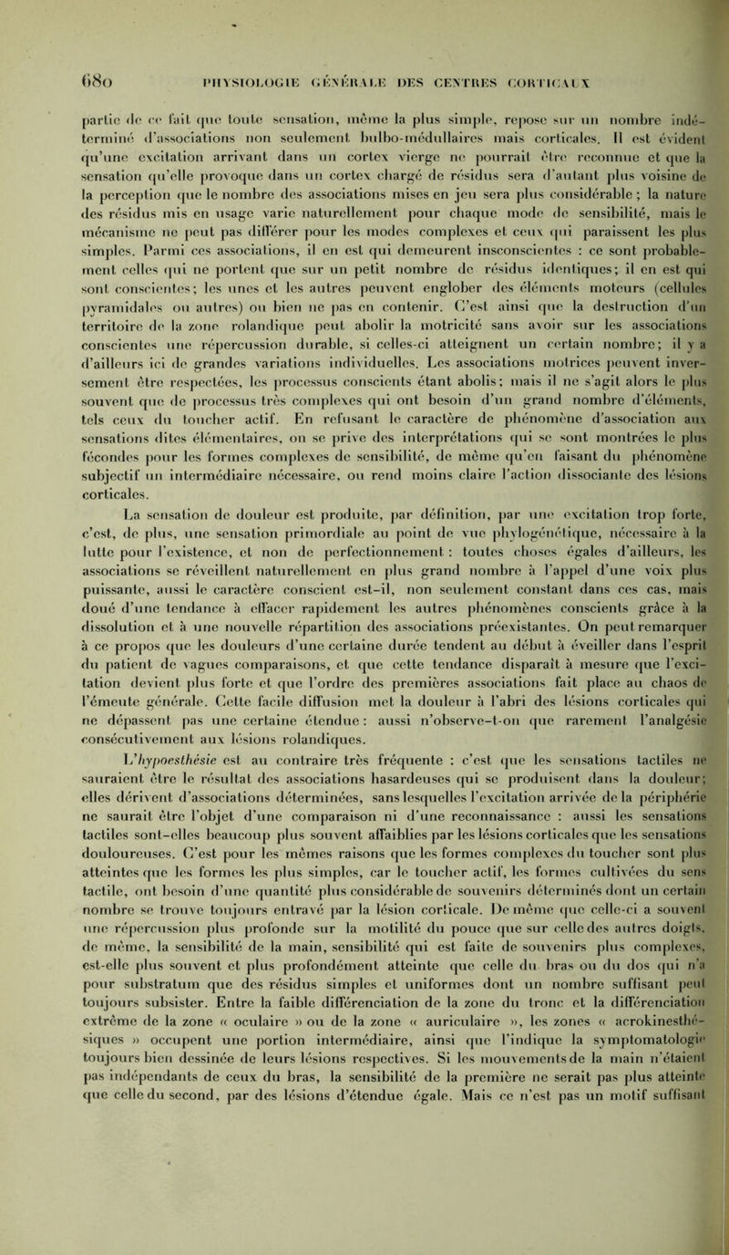 partie «le ce fait que toute sensation, meme la plus simple, repose sur un nombre indé- terminé d’associations non seulement bulbo-médullaires mais corticales. Il est évident qu’une excitation arrivant dans urt cortex vierge ne pourrait être reconnue et que la sensation qu’elle provoque dans un cortex chargé de résidus sera d’autant plus voisine de la perception que le nombre des associations mises en jeu sera plus considérable ; la nature des résidus mis en usage varie naturellement pour chaque mode de sensibilité, mais le mécanisme ne peut pas différer pour les modes complexes et ceux qui paraissent les plus simples. Parmi ces associations, il en est qui demeurent insconscicntcs : ce sont probable- ment celles qui ne portent que sur un petit nombre de résidus identiques; il en est qui sont conscientes; les unes et les autres peuvent englober des éléments moteurs (cellules pyramidales ou autres) ou bien 11e pas en contenir. C’est ainsi que la destruction d’un territoire de la zone rolandique peut abolir la motricité sans avoir sur les associations conscientes une répercussion durable, si celles-ci atteignent un certain nombre; il y a d’ailleurs ici de grandes variations individuelles. Les associations motrices peuvent inver- sement être respectées, les processus conscients étant abolis; mais il ne s’agit alors le plus souvent que de processus très complexes qui ont besoin d’un grand nombre d’éléments, tels ceux du toucher actif. En refusant le caractère de phénomène d’association aux sensations dites élémentaires, on se prive des interprétations qui se sont montrées le plus fécondes pour les formes complexes de sensibilité, de même qu’en faisant du phénomène subjectif un intermédiaire nécessaire, ou rend moins claire l’action dissociante des lésions corticales. La sensation de douleur est produite, par définition, par une excitation trop forte, c’est, de plus, une sensation primordiale au point de vue phylogénétique, nécessaire à la lutte pour l’existence, et non de perfectionnement : toutes choses égales d’ailleurs, les associations se réveillent naturellement en plus grand nombre à l’appel d’une voix plus puissante, aussi le caractère conscient est-il, non seulement constant dans ces cas, mais doué d’une tendance à effacer rapidement les autres phénomènes conscients grâce à la dissolution et à une nouvelle répartition des associations préexistantes. On peut remarquer à ce propos que les douleurs d’une certaine durée tendent au début à éveiller dans l’esprit du patient de vagues comparaisons, et que cette tendance disparait à mesure que l’exci- tation devient plus forte et que l’ordre des premières associations fait place au chaos de l’émeute générale. Cette facile diffusion met la douleur à l’abri des lésions corticales qui ne dépassent pas une certaine étendue : aussi n’observe-t-on que rarement l’analgésie consécutivement aux lésions rolandiques. L’hypoesthêsie est au contraire très fréquente : c’est que les sensations tactiles 11e sauraient être le résultat des associations hasardeuses qui se produisent dans la douleur; elles dérivent d’associations déterminées, sans lesquelles l’excitation arrivée delà périphérie ne saurait être l’objet d’une comparaison ni d’une reconnaissance : aussi les sensations tactiles sont-elles beaucoup plus souvent affaiblies par les lésions corticales que les sensations douloureuses. C’est pour les mêmes raisons que les formes complexes du toucher sont plus atteintes que les formes les plus simples, car le toucher actif, les formes cultivées du sens tactile, ont besoin d’une quantité plus considérable de souvenirs déterminés dont un certain nombre se trouve toujours entravé par la lésion corticale. De même que celle-ci a souvent une répercussion plus profonde sur la motilité du pouce que sur celle des autres doigts, de même, la sensibilité de la main, sensibilité qui est faite de souvenirs plus complexes, est-elle plus souvent et plus profondément atteinte que celle du bras ou du dos qui n’a pour substratum que des résidus simples et uniformes dont un nombre suffisant peul toujours subsister. Entre la faible différenciation de la zone du tronc et la différenciation extrême de la zone « oculaire » ou de la zone « auriculaire », les zones « acrokinesthé- siques » occupent une portion intermédiaire, ainsi que l’indique la symptomatologi<* toujours bien dessinée de leurs lésions respectives. Si les mouvements de la main n’étaient pas indépendants de ceux du bras, la sensibilité de la première ne serait pas plus atteint»1 que celle du second, par des lésions d’étendue égale. Mais ce n’est pas un motif suffisant