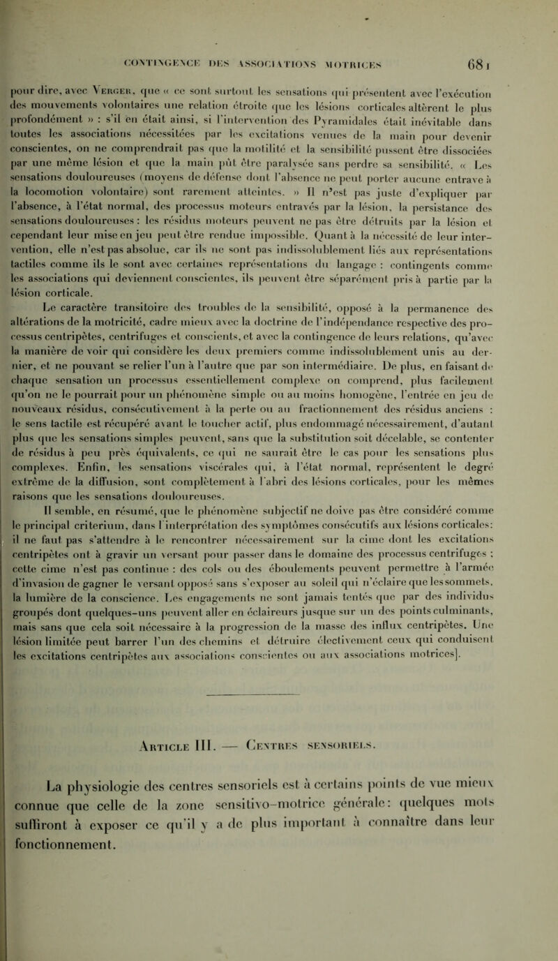 CONTINGENCE DES VSSOCIATIONS MOTRICES 68. pour dire, avec Verger, que « ce sont surtout les sensations qui présentent avec l’exécution des mouvements volontaires une relation étroite que les lésions corticales altèrent le plus profondément » : s’il en était ainsi, si l’intervention des Pyramidales était inévitable dans toutes les associations nécessitées par les excitations venues de la main pour devenir conscientes, on ne comprendrait pas que la motilité et la sensibilité pussent être dissociées par une même lésion et que la main pût être paralysée sans perdre sa sensibilité. « Les sensations douloureuses (moyens de défense dont l’absence 11e peut porter aucune entrave à la locomotion volontaire) sont rarement atteintes. » Tl n’est pas juste d’expliquer par l’absence, à l’état normal, des processus moteurs entravés par la lésion, la persistance des sensations douloureuses : les résidus moteurs peuvent ne pas être détruits par la lésion et cependant leur mise en jeu peut être rendue impossible. Quanta la nécessité de leur inter- vention, elle n’est pas absolue, car ils ne sont pas indissolublement liés aux représentations tactiles comme ils le sont avec certaines représentations du langage : contingents comme les associations qui deviennent conscientes, ils peuvent être séparément pris à partie par la lésion corticale. Le caractère transitoire des troubles de la sensibilité, opposé à la permanence des altérations de la motricité, cadre mieux avec la doctrine de l’indépendance respective des pro- cessus centripètes, centrifuges et conscients, et avec la contingence de leurs relations, qu’avec la manière de voir qui considère les deux premiers comme indissolublement unis au der- nier, et ne pouvant se relier l’un à l’autre que par son intermédiaire. De plus, en faisant de chaque sensation un processus essentiellement complexe on comprend, plus facilement qu’on ne le pourrait pour un phénomène simple ou au moins homogène, l’entrée en jeu de nouveaux résidus, consécutivement à la perte ou au fractionnement des résidus anciens : le sens tactile est récupéré avant le toucher actif, plus endommagé nécessairement, d’autant plus que les sensations simples peuvent, sans que la substitution soit décelable, se contenter de résidus à peu près équivalents, ce qui ne saurait être le cas pour les sensations plus complexes. Enfin, les sensations viscérales qui, à l’état normal, représentent le degré extrême de la diffusion, sont complètement à l'abri des lésions corticales, pour les mêmes raisons que les sensations douloureuses. Il semble, en résumé, que le phénomène subjectif ne doive pas être considéré comme le principal critérium, dans T interprétation des symptômes consécutifs aux lésions corticales: il ne faut pas s’attendre à le rencontrer nécessairement sur la cime dont les excitations centripètes ont à gravir un versant pour passer dans le domaine des processus centrifuges ; cette cime n’est pas continue : des cols ou des éboulements peuvent permettre à l’armée d’invasion de gagner le versant opposé sans s’exposer au soleil qui n’éclaire que les sommets, la lumière de la conscience. Les engagements ne sont jamais tentés que par des individus groupés dont quelques-uns peuvent aller en éclaireurs jusque sur un des jjoints culminants, mais sans que cela soit nécessaire à la progression de la masse des influx centripètes. Une lésion limitée peut barrer l’un des chemins et détruire électivement ceux qui conduisent les excitations centripètes aux associations conscientes ou aux associations motrices]. Article III. — Centres sensoriels. La physiologie des centres sensoriels est a certains points de vue mieux connue que celle de la zone sensitivo-motrice générale: quelques mois suffiront à exposer ce qu’il y a de plus important a connaître dans leur fonctionnement.