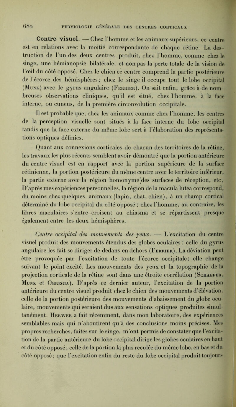 Centre visuel. — Chez l’homme et les animaux supérieurs, ce centre est en relations avec la moitié correspondante de chaque rétine. La des- truction de l’un des deux centres produit, chez l’homme, comme chez le singe, une hémianopsie bilatérale, et non pas la perte totale de la vision de l’œil du côté opposé. Chez le chien ce centre comprend la partie postérieure de l’écorce des hémisphères ; chez le singe il occupe tout le lobe occipital (Munk) avec le gyrus angulaire (Ferrier). On sait enfin, grâce à de nom- breuses observations cliniques, qu’il est situé, chez l’homme, à la face interne, ou cuneus, de la première circonvolution occipitale. Il est probable que, chez les animaux comme chez l’homme, les centres de la perception visuelle sont situés à la face interne du lobe occipital tandis que la face externe du même lobe sert à l’élaboration des représenta tions optiques définies. Quant aux connexions corticales de chacun des territoires de la rétine, les travaux les plus récents semblent avoir démontré que la portion antérieure du centre visuel est en rapport avec la portion supérieure de la surface rétinienne, la portion postérieure du même centre avec le territoire inférieur, la partie externe avec la région homonyme'des surfaces de réception, etc. D’après mes expériences personnelles, la région de la macula lutea correspond, du moins chez quelques animaux (lapin, chat, chien), à un champ cortical déterminé du lobe occipital du côté opposé ; chez l’homme, au contraire, les fibres maculaires s’entre-croisent au chiasma et se répartissent presque également entre les deux hémisphères. Centre occipital des mouvements des yeux. — L’excitation du centre visuel produit des mouvements étendus des globes oculaires ; celle du gyrus angulaire les fait se diriger de dedans en dehors (Ferrier). La déviation peut être provoquée par l’excitation de toute l’écorce occipitale; elle change suivant le point excité. Les mouvements des yeux et la topographie de la projection corticale de la rétine sont dans une étroite corrélation (Schaefer, Munk et Obregia). D’après ce dernier auteur, l’excitation de la portion antérieure du centre visuel produit chez le chien des mouvements d’élévation, celle de la portion postérieure des mouvements d’abaissement du globe ocu- laire, mouvements qui seraient dus aux sensations optiques produites simul- tanément. Herwer a fait récemment, dans mon laboratoire, des expériences semblables mais qui n’aboutirent qu’à des conclusions moins précises. Mes propres recherches, faites sur le singe, m’ont permis de constater que l’excita- tion de la partie antérieure du lobe occipital dirige les globes oculaires en haut et du côté opposé ; celle de la portion la plus reculée du même lobe, en bas et du côté opposé; que l’excitation enfin du reste du lobe occipital produit toujours