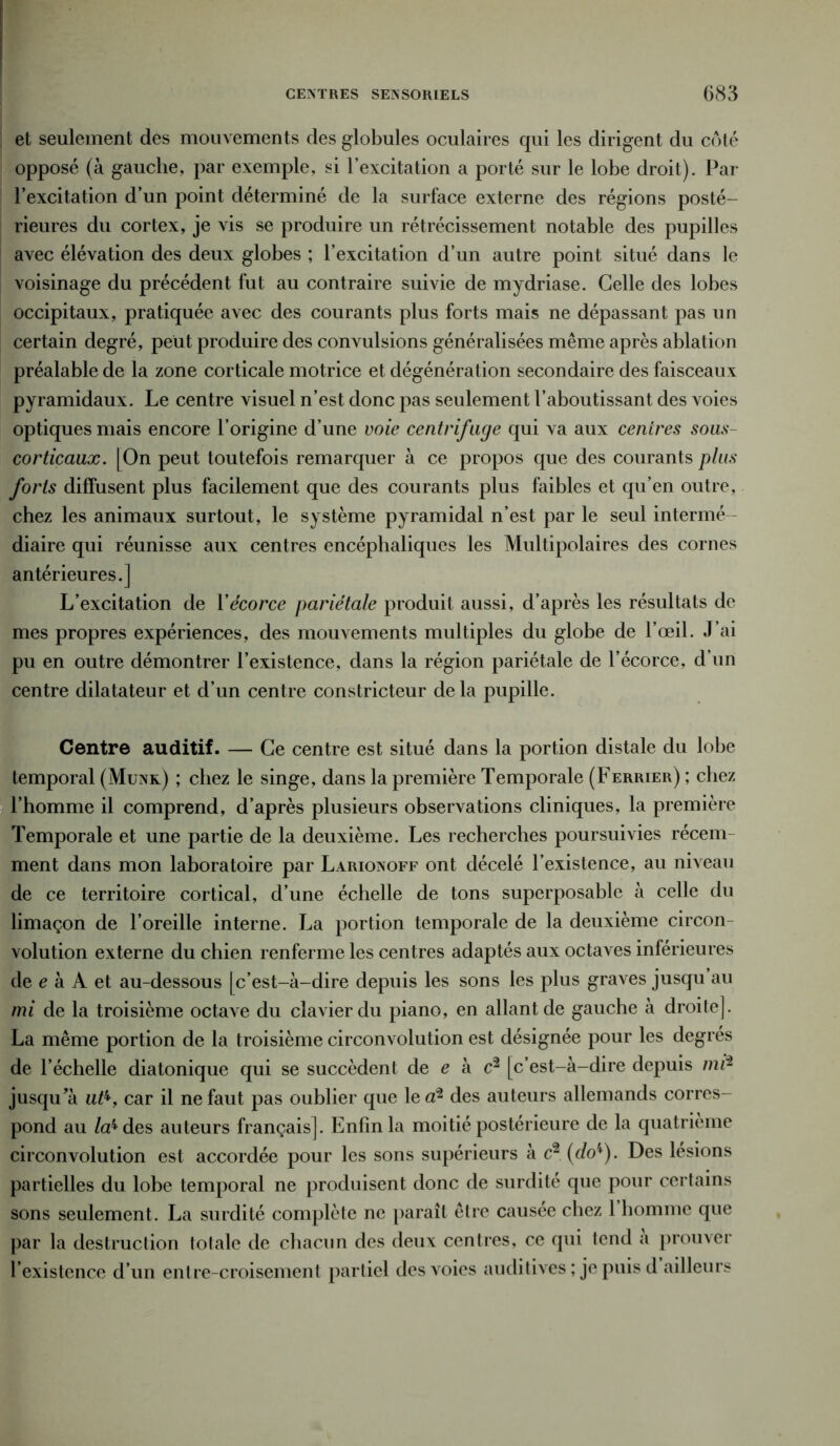 et seulement des mouvements des globules oculaires qui les dirigent du côté opposé (à gauche, par exemple, si l’excitation a porté sur le lobe droit). Par l’excitation d’un point déterminé de la surface externe des régions posté- rieures du cortex, je vis se produire un rétrécissement notable des pupilles avec élévation des deux globes ; l’excitation d’un autre point situé dans le voisinage du précédent fut au contraire suivie de mydriase. Celle des lobes occipitaux, pratiquée avec des courants plus forts mais ne dépassant pas un certain degré, peut produire des convulsions généralisées même après ablation préalable de la zone corticale motrice et dégénération secondaire des faisceaux pyramidaux. Le centre visuel n’est donc pas seulement l’aboutissant des voies optiques mais encore l’origine d’une voie centrifuge qui va aux centres sous- corticaux. [On peut toutefois remarquer à ce propos que des courants plus forts diffusent plus facilement que des courants plus faibles et qu’en outre, chez les animaux surtout, le système pyramidal n’est par le seul intermé- diaire qui réunisse aux centres encéphaliques les Multipolaires des cornes antérieures.] L’excitation de Y écorce pariétale produit aussi, d’après les résultats de mes propres expériences, des mouvements multiples du globe de l’œil. J’ai pu en outre démontrer l’existence, dans la région pariétale de l’écorce, d’un centre dilatateur et d’un centre constricteur delà pupille. Centre auditif. — Ce centre est situé dans la portion distale du lobe temporal (Munk) ; chez le singe, dans la première Temporale (Ferrier) ; chez l’homme il comprend, d’après plusieurs observations cliniques, la première Temporale et une partie de la deuxième. Les recherches poursuivies récem- ment dans mon laboratoire par Larionoff ont décelé l’existence, au niveau de ce territoire cortical, d’une échelle de tons superposable à celle du limaçon de l’oreille interne. La portion temporale de la deuxième circon- volution externe du chien renferme les centres adaptés aux octaves inférieures de e à A et au-dessous [c’est-à-dire depuis les sons les plus graves jusqu au mi de la troisième octave du clavier du piano, en allant de gauche à droite]. La même portion de la troisième circonvolution est désignée pour les degrés de l’échelle diatonique qui se succèdent de e à c2 [c’est-à-dire depuis mf2 jusqu’à ut%, car il ne faut pas oublier que le a2 des auteurs allemands corres- pond au /a4 des auteurs français]. Enfin la moitié postérieure de la quatrième circonvolution est accordée pour les sons supérieurs à c2 (do4). Des lésions partielles du lobe temporal ne produisent donc de surdité que pour certains sons seulement. La surdité complète ne paraît être causée chez 1 homme que par la destruction totale de chacun des deux centres, ce qui tend a prouver l’existence d’un entre-croisement partiel des voies auditives ; je puis d ailleurs