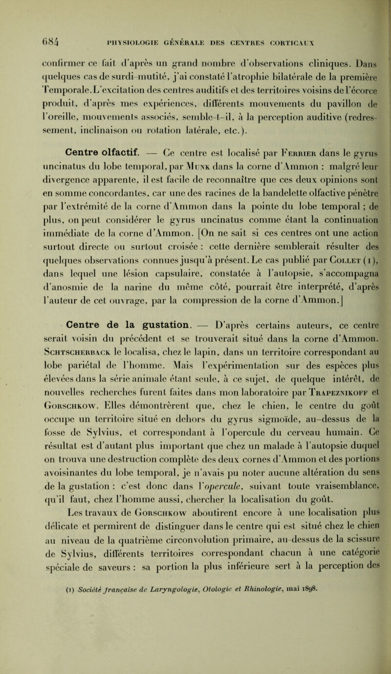 confirmer ce fait cl’après un grand nombre d’observations cliniques. Dans quelques cas de surdi-mutité, j’ai constaté l’atrophie bilatérale de la première Temporale.L’excitation des centres auditifs et des territoires voisins de l’écorce produit, d’après mes expériences, différents mouvements du pavillon de l’oreille, mouvements associés, semble-t-il, à la perception auditive (redres- sement, inclinaison ou rotation latérale, etc.). Centre olfactif. — Ce centre est localisé par Ferrier dans le gyrus uncinatus du lobe temporal, par Munk dans la corne d’Ammon : malgré leur divergence apparente, il est facile de reconnaître que ces deux opinions sont en somme concordantes, car une des racines de la bandelette olfactive pénètre par l’extrémité de la corne d’Ammon dans la pointe du lobe temporal ; de plus, on peut considérer le gyrus uncinatus comme étant la continuation immédiate de la corne d’Ammon. [On ne sait si ces centres ont une action surtout directe ou surtout croisée : cette dernière semblerait résulter des quelques observations connues jusqu’à présent. Le cas publié par Collet (i), dans lequel une lésion capsulaire, constatée à l’autopsie, s’accompagna d’anosmie de la narine du même côté, pourrait être interprété, d’après fauteur de cet ouvrage, par la compression de la corne d’Ammon.j Centre de la gustation. — D’après certains auteurs, ce centre serait voisin du précédent et se trouverait situé dans la corne d’Ammon. Schtsgherback le localisa, chez le lapin, dans un territoire correspondant au lobe pariétal de l’homme. Mais l’expérimentation sur des espèces plus élevées dans la série animale étanl seule, à ce sujet, de quelque intérêt, de nouvelles recherches furent faites dans mon laboratoire par Trapeznikoff et Gorschkow. Elles démontrèrent que, chez le chien, le centre du goût occupe un territoire situé en dehors du gyrus sigmoïde, au-dessus de la fosse de Sylvius, et correspondant à l’opercule du cerveau humain. Ce résultat est d’autant plus important que chez un malade à l’autopsie duquel on trouva une destruction complète des deux cornes d’Ammon et des portions avoisinantes du lobe temporal, je n’avais pu noter aucune altération du sens de la gustation : c’est donc dans Y opercule, suivant toute vraisemblance, qu’il faut, chez l’homme aussi, chercher la localisation du goût. Les travaux de Gorschkow aboutirent encore à une localisation plus délicate et permirent de distinguer dans le centre qui est situé chez le chien au niveau de la quatrième circonvolution primaire, au-dessus de la scissure de Sylvius, différents territoires correspondant chacun à une catégorie spéciale de saveurs : sa portion la plus inférieure sert a la perception des (i) Société Jrançaise de Laryngologie, Otologie et Rhinologie, mai 1898.