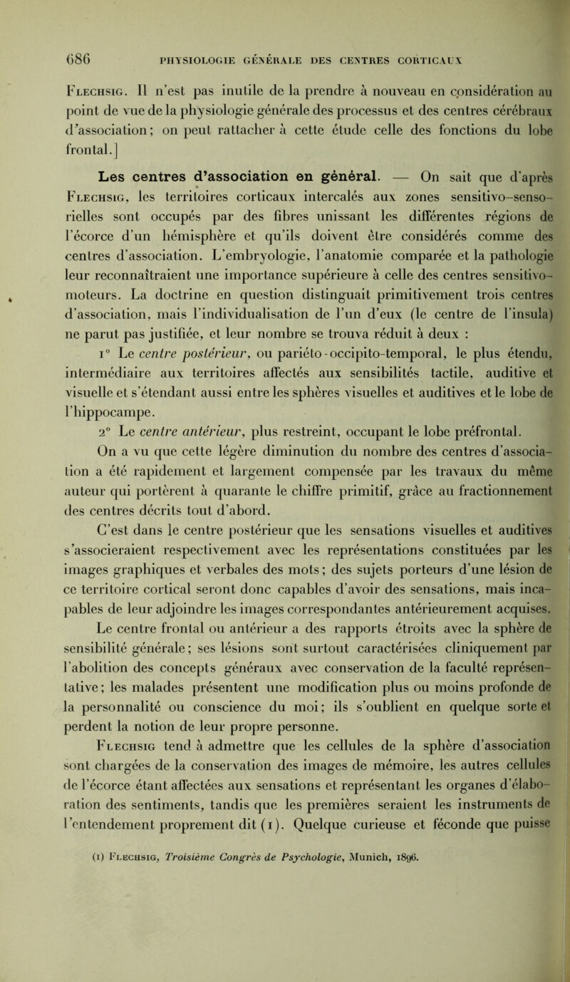 Flechsig. Il n’est pas inutile de la prendre à nouveau en considération au point de vue de la physiologie générale des processus et des centres cérébraux dissociation ; on peut rattacher à cette étude celle des fonctions du lobe frontal.] Les centres d’association en général. — On sait que d’après Flechsig, les territoires corticaux intercalés aux zones sensitivo-senso- rielles sont occupés par des fibres unissant les différentes régions de l’écorce d’un hémisphère et qu’ils doivent être considérés comme des centres d’association. L’embryologie, l’anatomie comparée et la pathologie leur reconnaîtraient une importance supérieure à celle des centres sensitivo- moteurs. La doctrine en question distinguait primitivement trois centres d’association, mais l’individualisation de l’un d’eux (le centre de l’insula) ne parut pas justifiée, et leur nombre se trouva réduit à deux : i° Le centre postérieur, ou pariéto-occipito-temporal, le plus étendu, intermédiaire aux territoires affectés aux sensibilités tactile, auditive et visuelle et s’étendant aussi entre les sphères visuelles et auditives et le lobe de l’hippocampe. 2° Le centre antérieur, plus restreint, occupant le lobe préfrontal. On a vu que cette légère diminution du nombre des centres d’associa- tion a été rapidement et largement compensée par les travaux du même auteur qui portèrent à quarante le chiffre primitif, grâce au fractionnement des centres décrits tout d’abord. C’est dans le centre postérieur que les sensations visuelles et auditives s’associeraient respectivement avec les représentations constituées par les images graphiques et verbales des mots ; des sujets porteurs d’une lésion de ce territoire cortical seront donc capables d’avoir des sensations, mais inca- pables de leur adjoindre les images correspondantes antérieurement acquises. Le centre frontal ou antérieur a des rapports étroits avec la sphère de sensibilité générale ; ses lésions sont surtout caractérisées cliniquement par l’abolition des concepts généraux avec conservation de la faculté représen- tative ; les malades présentent une modification plus ou moins profonde de la personnalité ou conscience du moi ; ils s’oublient en quelque sorte et perdent la notion de leur propre personne. Flechsig tend à admettre que les cellules de la sphère d’association sont chargées de la conservation des images de mémoire, les autres cellules de l’écorce étant affectées aux sensations et représentant les organes d’élabo- ration des sentiments, tandis que les premières seraient les instruments de l’entendement proprement dit (i). Quelque curieuse et féconde que puisse (i) Flechsig, Troisième Congrès de Psychologie, Munich, 1896.