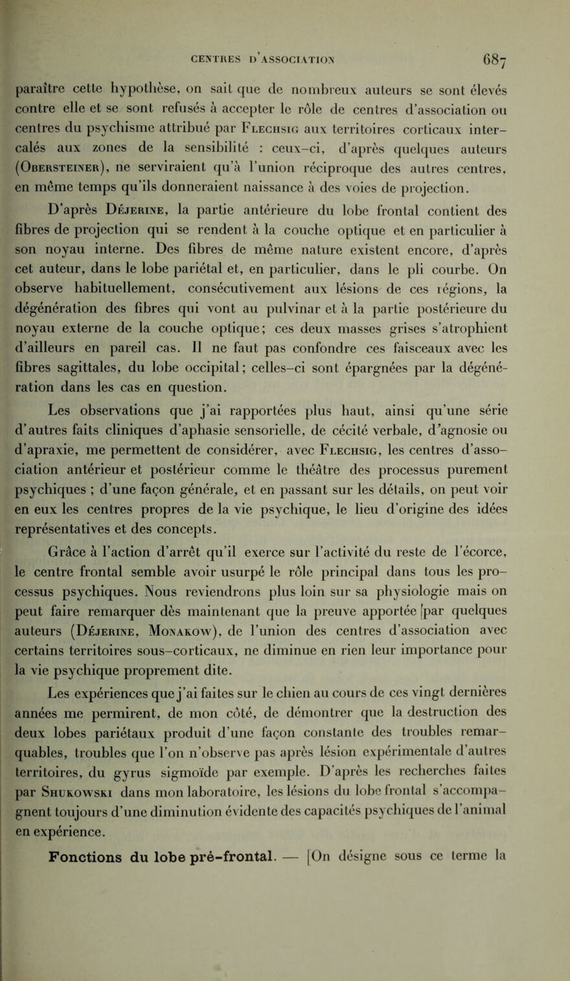 paraître cette hypothèse, on sait que de nombreux auteurs se sont élevés contre elle et se sont refusés à accepter le rôle de centres d’association ou centres du psychisme attribué par Flechsig aux territoires corticaux inter- calés aux zones de la sensibilité : ceux-ci, d’après quelques auteurs (Obersteiner), ne serviraient qu’à l’union réciproque des autres centres, en même temps qu’ils donneraient naissance à des voies de projection. D’après Déjerine, la partie antérieure du lobe frontal contient des fibres de projection qui se rendent à la couche optique et en particulier à son noyau interne. Des fibres de même nature existent encore, d’après cet auteur, dans le lobe pariétal et, en particulier, dans le pli courbe. On observe habituellement, consécutivement aux lésions de ces légions, la dégénération des fibres qui vont au pulvinar et à la partie postérieure du noyau externe de la couche optique; ces deux masses grises s’atrophient d’ailleurs en pareil cas. Il ne faut pas confondre ces faisceaux avec les fibres sagittales, du lobe occipital; celles-ci sont épargnées par la dégéné- ration dans les cas en question. Les observations que j’ai rapportées plus haut, ainsi qu’une série d’autres faits cliniques d’aphasie sensorielle, de cécité verbale, d’agnosie ou d’apraxie, me permettent de considérer, avec Flechsig, les centres d’asso- ciation antérieur et postérieur comme le théâtre des processus purement psychiques ; d’une façon générale, et en passant sur les détails, on peut voir en eux les centres propres de la vie psychique, le lieu d’origine des idées représentatives et des concepts. Grâce à l’action d’arrêt qu’il exerce sur l’activité du reste de l’écorce, le centre frontal semble avoir usurpé le rôle principal dans tous les pro- cessus psychiques. Nous reviendrons plus loin sur sa physiologie mais on peut faire remarquer dès maintenant que la preuve apportée [par quelques auteurs (Déjerine, Monakow), de l’union des centres d’association avec certains territoires sous-corticaux, ne diminue en rien leur importance pour la vie psychique proprement dite. Les expériences que j’ai faites sur le chien au cours de ces vingt dernières années me permirent, de mon côté, de démontrer que la destruction des deux lobes pariétaux produit d’une façon constante des troubles remar- quables, troubles que l’on n’observe pas après lésion expérimentale d’autres territoires, du gyrus sigmoïde par exemple. D’après les recherches faites par Shurowski dans mon laboratoire, les lésions du lobe frontal s’accompa- gnent toujours d’une diminution évidente des capacités psychiques de 1 animal en expérience. Fonctions du lobe pré-frontal. — [On désigne sous ce terme la
