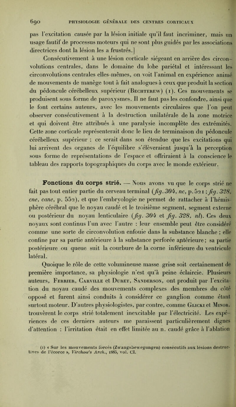 pas l’excitation causée par la lésion initiale qu’il faut incriminer, mais un usage fautif de processus moteurs qui ne sont plus guidés par les associations directrices dont la lésion les a frustrés.] Consécutivement à une lésion corticale siégeant en arrière des circon- volutions centrales, dans le domaine du lobe pariétal et intéressant les circonvolutions centrales elles-mêmes, on voit l’animal en expérience animé de mouvements de manège tout à fait analogues à ceux que produit la section du pédoncule cérébelleux supérieur (Bechterew) (1). Ces mouvements se produisent sous forme de paroxysmes. Il ne faut pas les confondre, ainsi que le font certains auteurs, avec les mouvements circulaires que l’on peut observer consécutivement à la destruction unilatérale de la zone motrice et qui doivent être attribués à une paralysie incomplète des extrémités. Cette zone corticale représenterait donc le lieu de terminaison du pédoncule cérébelleux supérieur : ce serait dans son étendue que les excitations qui lui arrivent des organes de l’équilibre s’élèveraient jusqu’à la perception sous forme de représentations de l’espace et offriraient à la conscience le tableau des rapports topographiques du corps avec le monde extérieur. Fonctions du corps strié. — Nous avons vu que le corps strié ne fait pas tout entier partie du cerveau terminal {Jig. 304, ne, p. 521 ; Jig. 328, cne, cane, p. 552), et que l’embryologie ne permet de rattacher à l’hémis- phère cérébral que le noyau caudé et le troisième segment, segment externe ou postérieur du noyau lenticulaire {Jig. 304 et Jig. 328, ni). Ces deux noyaux sont continus l’un avec l’autre : leur ensemble peut être considéré comme une sorte de circonvolution enfouie dans la substance blanche ; elle confine par sa partie antérieure à la substance perforée antérieure ; sa partie postérieure ou queue suit la courbure de la corne inférieure du ventricule latéral. Quoique le rôle de cette volumineuse masse grise soit certainement de première importance, sa physiologie n’est qu’à peine éclaircie. Plusieurs auteurs, Ferrier, Carville et Duret, Sanderson, ont produit par l’excila- tion du noyau caudé des mouvements complexes des membres du coté opposé et furent ainsi conduits à considérer ce ganglion comme étant surtout moteur. D’autres physiologistes, par contre, comme GLicKi et Minor. trouvèrent le corps strié totalement inexcitable par l’électricité. Les expé- riences de ces derniers auteurs me paraissent particulièrement dignes d’attention : l’irritation était en effet limitée au n. caudé grâce à l’ablation (1) « Sur les mouvements forcés (Zwangsbewegungen) consécutifs aux lésions destruc- tives de l’écorce », Virchow's Arch., i885, vol. CI.
