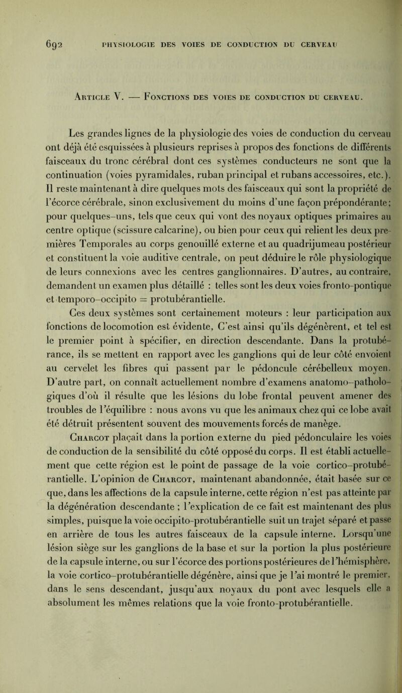 Article Y. — Fonctions des voies de conduction du cerveau. Les grandes lignes de la physiologie des voies de conduction du cerveau ont déjà été esquissées à plusieurs reprises à propos des fonctions de différents faisceaux du tronc cérébral dont ces systèmes conducteurs ne sont que la continuation (voies pyramidales, ruban principal et rubans accessoires, etc.). Il reste maintenant à dire quelques mots des faisceaux qui sont la propriété de l’écorce cérébrale, sinon exclusivement du moins d’une façon prépondérante; pour quelques-uns, tels que ceux qui vont des noyaux optiques primaires au centre optique (scissure calcarine), ou bien pour ceux qui relient les deux pre- mières Temporales au corps genouillé externe et au quadrijumeau postérieur et constituent la voie auditive centrale, on peut déduire le rôle physiologique de leurs connexions avec les centres ganglionnaires. D’autres, au contraire, demandent un examen plus détaillé : telles sont les deux voies fronto-pontique et temporo-occipito — protubérantielle. Ces deux systèmes sont certainement moteurs : leur participation aux fonctions de locomotion est évidente, C’est ainsi qu’ils dégénèrent, et tel est le premier point à spécifier, en direction descendante. Dans la protubé- rance, ils se mettent en rapport avec les ganglions qui de leur côté envoient au cervelet les fibres qui passent par le pédoncule cérébelleux moyen. D’autre part, on connaît actuellement nombre d’examens anatomo-patholo- giques d’où il résulte que les lésions du lobe frontal peuvent amener des troubles de Féquilibre : nous avons vu que les animaux chez qui ce lobe avait été détruit présentent souvent des mouvements forcés de manège. Charcot plaçait dans la portion externe du pied pédonculaire les voies de conduction de la sensibilité du côté opposé du corps. Il est établi actuelle- ment que cette région est le point de passage de la voie cortico-protubé- rantielle. L’opinion de Charcot, maintenant abandonnée, était basée sur ce que, dans les affections de la capsule interne, cette région n’est pas atteinte par la dégénération descendante ; Fexplication de ce fait est maintenant des plus simples, puisque la voie occipito-protubérantielle suit un trajet séparé et passe en arrière de tous les autres faisceaux de la capsule interne. Lorsqu’une lésion siège sur les ganglions de la base et sur la portion la plus postérieure de la capsule interne, ou sur l’écorce des portions postérieures de Fhémisphère, la voie cortico-protubérantielle dégénère, ainsi que je Fai montré le premier, dans le sens descendant, jusqu’aux noyaux du pont avec lesquels elle a absolument les mêmes relations que la voie fronto-protubérantielle.