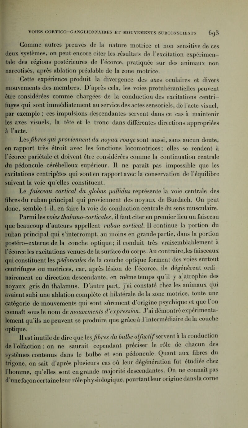 VOIES CORTICO—GANGLIONNAIRES ET MOUVEMENTS SUBCONSCIENTS 6q3 Gomme autres preuves de la nature motrice et non sensitive de ces deux systèmes, on peut encore citer les résultats de l’excitation expérimen- tale des régions postérieures de 1 écorce, pratiquée sur des animaux non narcotisés, après ablation préalable de la zone motrice. Cette expérience produit la divergence des axes oculaires et divers mouvements des membres. D’après cela, les voies protubérantielles peuvent être considérées comme chargées de la conduction des excitations centri- fuges qui sont immédiatement au service des actes sensoriels, de l’acte visuel, par exemple ; ces impulsions descendantes servent dans ce cas à maintenir les axes visuels, la tête et le tronc dans différentes directions appropriées à l’acte. Les fibres qui proviennent du noyau rouge sont aussi, sans aucun doute, en rapport très étroit avec les fonctions locomotrices ; elles se rendent à l’écorce pariétale et doivent être considérées comme la continuation centrale du pédoncule cérébelleux supérieur. Il ne paraît pas impossible que les excitations centripètes qui sont en rapport avec la conservation de l’équilibre suivent la voie qu’elles constituent. Le faisceau cortical du globus pallidus représente la voie centrale des fibres du ruban principal qui proviennent des noyaux de Burdach. On peut donc, semble-t-il, en faire la voie de conduction centrale du sens musculaire. Parmi les voies thalamo-corticales, il faut citer en premier lieu un faisceau que beaucoup d’auteurs appellent ruban cortical. Il continue la portion du ruban principal qui s’interrompt, au moins en grande partie, dans la portion postéro-externe de la couche optique ; il conduit très vraisemblablement à l’écorce les excitations venues de la surface du corps. Au contraire,les faisceaux qui constituent les pédoncules de la couche optique forment des voies surtout centrifuges ou motrices, car, après lésion de l’écorce, ils dégénèrent ordi- nairement en direction descendante, en même temps qu’il y a atrophie des noyaux gris du thalamus. D’autre part, j’ai constaté chez les animaux qui avaient subi une ablation complète et bilatérale de la zone motrice, toute une catégorie de mouvements qui sont sûrement d’origine psychique et que 1 on i connaît sous le nom de mouvements d'expression. J’ai démontre expérimenta- j lement qu’ils ne peuvent se produire que grâce à 1 intermediaire de la couche | optique. Il est inutile de dire que les Jibres du bulbe olfactif servent a la conduction | de l’olfaction : on ne saurait cependant préciser le rôle de chacun des I systèmes contenus dans le bulbe et son pédoncule. Quant aux fibres du trigone, on sait d’après plusieurs cas où leur dégénération fut étudiée chez l’homme, qu elles sont en grande majorité descendantes. On ne connaît pas d’n ne façon certaine leur rôle physiologique, pourtantleur origine dans la corne