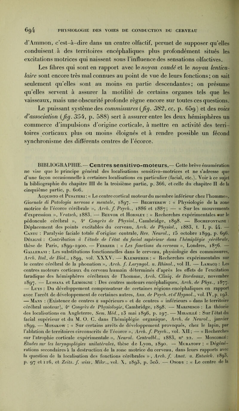 d’Ammon, c’est-à-dire dans un centre olfactif, permet de supposer qu’elles conduisent à des territoires encéphaliques plus profondément situés les excitations motrices qui naissent sous l’influence des sensations olfactives. Les fibres qui sont en rapport avec le noyau caudé et le noyau lenticu- laire sont encore très mal connues au point de vue de leurs fonctions ; on sait seulement qu’elles sont au moins en partie descendantes; on présume qu’elles servent à assurer la motilité de certains organes tels que les vaisseaux, mais une obscurité profonde règne encore sur toutes ces questions. Le puissant système des commissures (Jig. 382, cc, p. 65g) et des voies d’association (Jig. 35b, p. 588) sert à assurer entre les deux hémisphères un commerce d’impulsions d’origine corticale, à mettre en activité des terri- toires corticaux plus ou moins éloignés et à rendre possible un fécond synchronisme des différents centres de l’écorce. BIBLIOGRAPHIE.— Centres sensitivo-moteurs.— Cette brève énumération ne vise que le principe général des localisations sensitivo-motrices et ne s’adresse que d’une façon occasionnelle à certaines localisations en particulier (facial, etc.). Voir à ce sujet la bibliographie du chapitre III de la troisième partie, p. 366, et celle du chapitre II de la cinquième partie, p. 6o6. Acquisto et Pusateri : « Le centre cortical moteur du membre inférieur chez l’homme», Giornale di Patologia nervosa e mentale, 1897. — Bechterew : « Physiologie de la zone motrice de l’écorce cérébrale », Arch. f Psych., 1886 et 1887; — « Sur les mouvements d’expression », Vratsch, i883. — Beevor et Horsley : « Recherches expérimentales «ur le pédoncule cérébral », 4e Congrès de Physiol., Cambridge, 1898. — Bochefontaine : Déplacement des points excitables du cerveau, Arch. de Physiol., i883, t. I, p. 44- — Cantu : Paralysie faciale totale d’origine centrale, Rev. Neurol., f5 octobre 1899, p. 696. Déligné : Contribution à l’étude de l’état du facial supérieur dans l’hémiplégie cérébrale, thèse de Paris, 1899-1900. — Ferrier : « Les fonctions du cerveau », Londres, 1876. — Gallerani : Les substitutions fonctionnelles dans le cerveau, physiologie des commissures, Arch. Ital. de Biol., 1899, vol. XXXV. —- Klemperer : « Recherches expérimentales sur le centre cérébral de la phonation », Arch. f. Laryngol. u. Rhinol., vol IL — Lamacq : Les centres moteurs corticaux du cerveau humain déterminés d’après les effets de l’excitation faradique des hémisphères cérébraux de l’homme, Arch. Cliniq. de Bordeaux, novembre 1897. — Lussana et Lemoigne : Des centres moteurs encéphaliques, Arch. de Phys., 1877. — Luys : Du développement compensateur de certaines régions encéphaliques en rapport avec l’arrêt de développement de certaines autres, Ann. de Psych. etd’Hypnol., vol. IV, p. ig3. — Mann : (Existence de centres (( supérieurs » et de centres « inférieurs » dans le territoire cérébral moteur), 4e Congrès de Physiologie, Cambridge, 1898. — Marinesco : La théorie des localisations en Angleterre, Sem.Méd., i3 mai 1896, p. 197.—Miraillé : Sur l’état du facial supérieur et du M. O. C. dans l’hémiplégie organique, Arch. de Neurol., janvier 1899. —Monakow : « Sur certains arrêts de développement provoqués, chez le lapin, par l’ablation de territoires circonscrits de l’écorce », Arch. f. Psych., vol. XII; — « Recherches sur l’atrophie corticale expérimentale», Neurol. Centralbl., i883, n° 22. — Moncorgé: Etudes sur les laryngoplègies unilatérales, thèse de Lyon, 1890. — Muratoff : «Dégéné- rations secondaires à la destruction de la zone motrice du cerveau, dans leurs rapports avec la question de la localisation des fonctions cérébrales » , Arch. f. Anat. u. Entwick. 1893, p. 97 et 116, et Zeits. f. wiss. Mikr., vol. X, 1893, p. 5o5. — Onody : « Le centre de la