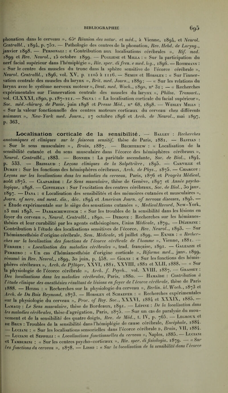 6g5 phonation dans le cerveau », 65e Réunion des natur. et méd., à Vienne, i8g4, et Neurol. Centralbl., 1894, p. 75a. — Pathologie des centres de la phonation, Rev. Hebd. de Laryng., janvier 1898. — Personali : « Contribution aux localisations cérébrales », Rif. med. 1899 et Rev. Neurol., i5 octobre 1899. — Pugliese et Milla : « Sur la participation du nerf facial supérieur dans l’hémiplégie », Riv. sper. di fren. c med. hg., 1896. —Rothman» : « Sur le centre des muscles du tronc dans la sphère sensitive de l’écorce cérébrale », Neurol. Centralbl., 1896, vol. XV, p. no5 à 1116.— Semon et Horsley : « Sur l’inner- vation centrale des muscles du larynx », Rrit. med. Journ., 1889; — (< Sur ^es relations du larynx avec le système nerveux moteur », Deut. med. Woch., 1890, n° 3i ; — « Recherches expérimentales sur l’innervation centrale des muscles du larynx », Philos. Transact., vol. CLXXXI, 1890, p. 187-211.— Silva : « La localisation corticale du facial supérieur». Soc. méd.-chirurg. de Pavie, juin 1898 et Presse Méd., n° 68, 1898. — Wesley Mills : « Sur la valeur fonctionnelle des centres moteurs corticaux du cerveau chez différents animaux », New-York med. Journ., 17 octobre 1896 et Arch. de Neurol., mai 1897, p. 363. Localisation corticale de la sensibilité. — Ballet : Recherches anatomiques et cliniques sur le faisceau sensitif, thèse de Paris, 1881. — Bastian : « Sur le sens musculaire », Brain, 1887. — Beciiterew : « Localisation de la sensibilité cutanée et du sens musculaire dans l’écorce des hémisphères cérébraux », Neurol. Centralbl., i883. — Bonnier : La pariétale ascendante, Soc. de Biol., 1894, p. 533. — Brissaud : Leçons cliniques de la Salpêtrière, 1895. — Carville et Duret : Sur les fonctions des hémisphères cérébraux, Arch. de Phys., 1875. — Charcot : Leçons sur les localisations dans les maladies du cerveau, Paris, 1876 et Progrès Médical, août 1876. — Claparède : Le Sens musculaire, thèse de Genève, 1897 et Année psycho- logique, 1898. — Contejean : Sur l’excitation des centres cérébraux. Soc. de Biol., 3ojanv. 1897. — Dana : (( Localisation des sensibilités et des mémoires cutanées et musculaires », Journ. of nerv. and ment, dis., déc. i8g4 et American Journ. of nervous diseases, 1895. — « Etude expérimentale sur le siège des sensations cutanées », Medical Record, New-York, i3 mai 1893. — Darkschewitsch : « Sur les troubles de la sensibilité dans les lésions en foyer du cerveau », Neurol. Centralbl., 1890. — Debove : Recherches sur les hémianes- thésies et leur curabilité par les agents esthésiogènes. Union Médicale, 1879. —Déjerine : Contribution à l’étude des localisations sensitives de l’écorce, Rev. Neurol., 1893. — Sur l’hémianesthésie d’origine cérébrale, Sem. Médicale, 26 juillet 1899. — Exner : « Recher- ches sur la localisation des fonctions de Vécorce cérébrale de Vhomme », Vienne, 1881. Ferrier : « Localisation des maladies cérébrales », trad. française, 1891. — Galeazzi et Perrero : « Un cas d’hémianesthésie d’origine corticale », Riforma med., janv. 1899» résumé in Rev. Neurol., 1899, ju^n’ P* 458. — Goltz : « Sur les fonctions des hémis- phères cérébraux », Arch. de PJlüger, XXVI, 1881, XXVIII, 1882 et XLII, 1888. « Sur la physiologie de l’écorce cérébrale », Arch. f. Psych.. vol. XVIII, 1887. — Grasset : Des localisations dans les maladies cérébrales, Paris, 1880. — Hamaïde : Contribution à U étude clinique des anesthésies résultant de lésions en foyer de l écorce cérébrale, thèse de Paiis 1888. — Hitzig : « Recherches sur la physiologie du cerveau », Berlin, kl. Woch., 1870 et Arch. de Du Bois Reymond, 1873. — Horsley et Schaefer : « Recherches expérimentales sur la physiologie du cerveau », Proc, of Roy. Soc., XXXVI, i884 et XXXIX, i835. Lamacq : Le Sens musculaire, thèse de Bordeaux, 1891. — Lépine : De la localisation dans les maladies cérébrales, thèse d’agrégation, Paris, 1875. — Sur un cas de paralysie du mou- vement et de la sensibilité des quatre doigts, Rev. de Méd., t. IV, p. 765. Legroux et de Brun : Troubles de la sensibilité dans l’hémiplégie de cause cérébrale. Encéphale, i884- — Luciani : « Sur les localisations sensorielles dans l’écorce cérébrale », Brain, ^ II, 1881. — Luciani et Seppilli : « Localisations fonctionnelles du cerveau », Naples, i885. Luciani «t Tamburini : « Sur les centres psycho-corticaux », Riv. sper. difsiologia, 1879. - aSai les fonctions du cerveau », 1878. — Lisso : a Sur la localisation de la sensibilité dans Vécorce