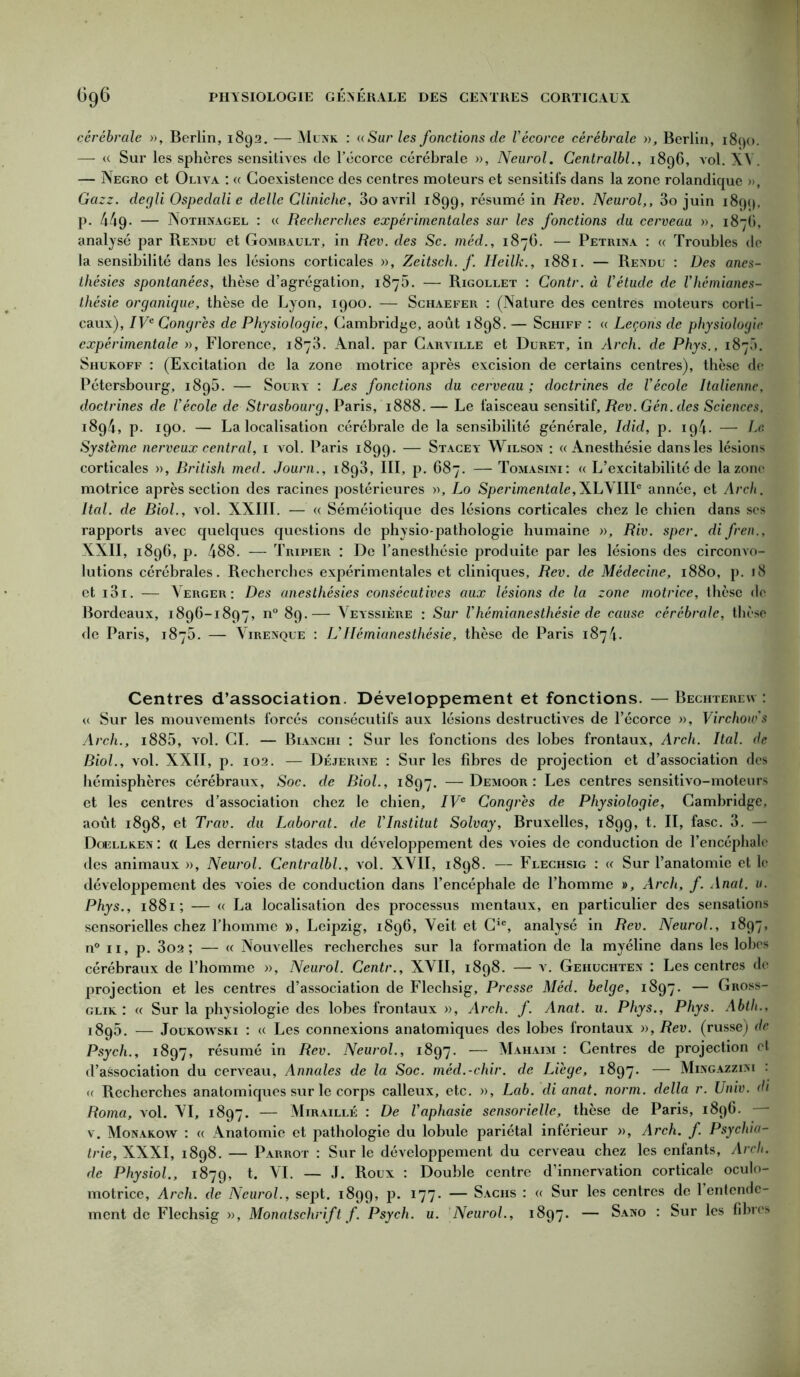 cérébrale », Berlin, 1892. — Munk : «Sur les fonctions de l’écorce cérébrale », Berlin, 1890. — « Sur les sphères sensitives de l’écorce cérébrale », Neurol. Centralbl., 1896, vol. XV. — Negro et Oliva : « Coexistence des centres moteurs et sensitifs dans la zone rolandique », Gazz. degli Ospedali e délie Cliniche, 3o avril 1899, résumé in Rev. Neurol,, 3o juin 1899, p. 449- — Nothnagel : « Recherches expérimentales sur les fonctions du cerveau », 187C, analysé par Rendu et Gombault, in Rev. des Sc. méd., 1876. — Petrina : « Troubles de la sensibilité dans les lésions corticales », Zeitsch. f. Heilk., 1881. — Rendu : Des anes- thésies spontanées, thèse d’agrégation, 1876. — Rigollet : Contr. à l’étude de l’hémianes- thésie organique, thèse de Lyon, 1900. — Schaefer : (Nature des centres moteurs corti- caux), IVe Congres de Physiologie, Cambridge, août 1898. — Schiff : « Leçons de physiologie expérimentale », Florence, 1873. Anal, par Carville et Duret, in Arch. de Phys., 187C). Shukoff : (Excitation de la zone motrice après excision de certains centres), thèse de Pétersbourg, 189b. — Sourt : Les fonctions du cerveau; doctrines de l’école Raliennc, doctrines de l’école de Strasbourg, Paris, 1888. — Le faisceau sensitif, Rev. Gén. des Sciences, 1894, p. 190. — La localisation cérébrale de la sensibilité générale, Idid, p. 194. — Le Système nerveux central, 1 vol. Paris 1899. — Stacey Wilson : «Anesthésie dans les lésions corticales », British med. Journ., 1893, III, p. 687. — Tomasini: « L’excitabilité de la zone motrice après section des racines postérieures », Lo Sperimentale,XLVIII® année, et Arch. Ital. de Biol., vol. XXIII. — « Séméiotique des lésions corticales chez le chien dans scs rapports avec quelques questions de physio-pathologie humaine », Riv. sper. di fren., XXII, 1896, p. 488. — Tripier : De l’anesthésie produite par les lésions des circonvo- lutions cérébrales. Recherches expérimentales et cliniques, Rev. de Médecine, 1880, p. 18 et i3i. — Verger: Des anesthésies consécutives aux lésions de la zone motrice, thèse de Bordeaux, 1896-1897, n° 89.—- Veyssière : Sur l’hémianesthésie de cause cérébrale, thèse de Paris, 1875. — Virenque : L’Hémianesthésie, thèse de Paris 1874. Centres d’association. Développement et fonctions. —Bechterew : « Sur les mouvements forcés consécutifs aux lésions destructives de l’écorce », Virchow’s Arch., i885, vol. CI. — Bianchi : Sur les fonctions des lobes frontaux, Arch. Ital. de Biol., vol. XXII, p. 102. — Déjerine : Sur les fibres de projection et d’association des hémisphères cérébraux. Soc. de Biol., 1897. —Demoor: Les centres sensitivo-moteurs et les centres d’association chez le chien, IVe Congrès de Physiologie, Cambridge, août 1898, et Trav. du Laborat. de l’Institut Solvay, Bruxelles, 1899, H, 3. — Doellken : « Les derniers stades du développement des voies de conduction de l’encéphale des animaux », Neurol. Centralbl., vol. XVII, 1898. — Flechsig : « Sur l’anatomie et le développement des voies de conduction dans l’encéphale de l’homme », Arch, f. Anat. u. Phys., 1881; — « La localisation des processus mentaux, en particulier des sensations sensorielles chez l’homme », Leipzig, 1896, Veit et Cic, analysé in Rev. Neurol., 1897, n° 11, p. 3o2 ; — « Nouvelles recherches sur la formation de la myéline dans les lobes cérébraux de l’homme », Neurol. Centr., XVII, 1898. — v. Gehuchten : Les centres de projection et les centres d’association de Flechsig, Presse Méd. belge, 1897. — Gross- glik : « Sur la physiologie des lobes frontaux », Arch. f. Anat. u. Phys., Phys. Abth., 1895. — Joukowski : « Les connexions anatomiques des lobes frontaux », Rev. (russe) de Psych., 1897, résumé in Rev. Neurol., 1897. — Mahaim : Centres de projection et d’association du cerveau, Annales de la Soc. méd.-chir. de Liège, 1897. — Mingazzini : « Recherches anatomiques sur le corps calleux, etc. », Lab. di anat. norm. délia r. Univ. di Roma, vol. VI, 1897. — Miraillé : De l’aphasie sensorielle, thèse de Paris, 1896. — v. Monakow : « Anatomie et pathologie du lobule pariétal inférieur », Arch. f Psychia- trie, XXXI, 1898. — Parrot : Sur le développement du cerveau chez les enfants, Arch. de Physiol., 1879, t. VI. — J. Roux : Double centre d’innervation corticale oculo- motricc, Arch. de Neurol., sept. 1899, p. 177. — Sachs : « Sur les centres de 1 entende- ment de Flechsig », Monatschrift f. Psych. u. Neurol., 1897. — Sano : Sur les fibres