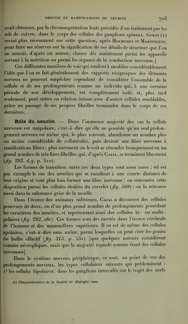 avait obtenues, par la chromargentation lente précédée d’un traitement par les sels de cuivre, dans le corps des cellules des ganglions spinaux. Golgi (i) revint plus récemment sur cette question, après Holmgren et Martixotti, pour faire ses réserves sur la signification de ces détails de structure que l’on ne saurait, d’après cet auteur, classer dès maintenant parmi les appareils servant à la nutrition ou parmi les organes de la conduction nerveuse.] Ces différentes manières de voir qui tendent à modifier considérablement l’idée que l’on se fait généralement des rapports réciproques des éléments nerveux ne peuvent empêcher cependant de considérer l’ensemble de la cellule et de ses prolongements comme un individu qui, à une certaine période de son développement, est complètement isolé, et, plus tard seulement, peut entrer en relation intime avec d’autres cellules semblables, grâce au passage de ses propres fibrilles terminales dans le corps de ces dernières. Rôle du neurite. — Dans l’immense majorité des cas la cellule nerveuse est unipolaire, c’est-à-dire qu’elle ne possède quàm seul prolon- gement nerveux ou axone qui, le plus souvent, abandonne un nombre plus ou moins considérable de collatérales, puis devient une fibre nerveuse à ramifications libres ; plus rarement on le voit se résoudre brusquement en un grand nombre de très fines fibrilles qui, d’après Cajal, se terminent librement {fig. 293, d,g, p. 5io). Les formes de transition entre ces deux types sont assez rares ; tel est par exemple le cas des neurites qui se ramifient à une courte distance de leur origine et vont plus loin former une fibre nerveuse : on rencontre cette disposition parmi les cellules étoilées du cervelet (Jig. 568) ; on la retrouve aussi dans la substance grise de la moelle. Dans l’écorce des animaux inférieurs, Cajal a découvert des cellules pourvues de deux, ou d’un plus grand nombre de prolongements possédant les caractères des neurites, et représentant ainsi des cellules bi- ou multi- polaires (fig. 293, abc). Ces formes sont des raretés dans l’écorce cérébrale de l’homme et des mammifères supérieurs. Il en est de même des cellules apolaires, c’est-à-dire sans axone, parmi lesquelles on peut citer les grains du bulbe olfactif (Jig. 313, p. 531) [que quelques auteurs considèrent comme névrogliques, mais que la majorité regarde comme étant des cellules nerveuses]. Dans le système nerveux périphérique, ce sont, au point de vue des prolongements nerveux, les types cellulaires suivants qui prédominent : i° les cellules bipolaires, dans les ganglions intercalés sur le trajet des nerfs (i) Cinquantenaire de la Société de Biologie, 1900.
