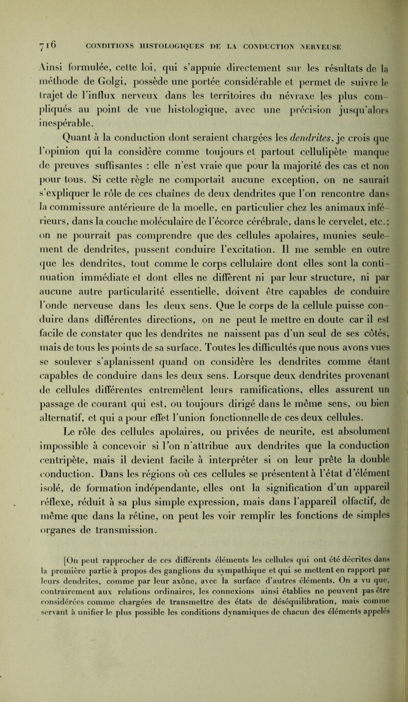 Ainsi formulée, cette loi, qui s’appuie directement sur les résultats de la méthode de Golgi, possède une portée considérable et permet de suivre le trajet de l’influx nerveux dans les territoires du névraxe les plus com- pliqués au point de vue histologique, avec une précision jusqu’alors inespérable. Quant à la conduction dont seraient chargées les dendrites, je crois que l’opinion qui la considère comme toujours et partout cellulipète manque de preuves suffisantes : elle n’est vraie que pour la majorité des cas et non pour tous. Si cette règle ne comportait aucune exception, on ne saurait s’expliquer le rôle de ces chaînes de deux dendrites que l’on rencontre dans ia commissure antérieure de la moelle, en particulier chez les animaux infé- rieurs, dans la couche moléculaire de l’écorce cérébrale, dans le cervelet, etc.; on ne pourrait pas comprendre que des cellules apolaires, munies seule- ment de dendrites, pussent conduire l’excitation. Il me semble en outre que les dendrites, tout comme le corps cellulaire dont elles sont la conti- nuation immédiate et dont elles ne diffèrent ni par leur structure, ni par aucune autre particularité essentielle, doivent être capables de conduire l’onde nerveuse dans les deux sens. Que le corps de la cellule puisse con- duire dans différentes directions, on ne peut le mettre en doute car il est facile de constater que les dendrites ne naissent pas d’un seul de ses côtés, mais de tous les points de sa surface. Toutes les difficultés que nous avons vues se soulever s’aplanissent quand on considère les dendrites comme étant capables de conduire dans les deux sens. Lorsque deux dendrites provenant de cellules différentes entremêlent leurs ramifications, elles assurent un passage de courant qui est, ou toujours dirigé dans le même sens, ou bien alternatif, et qui a pour effet l’union fonctionnelle de ces deux cellules. Le rôle des cellules apolaires, ou privées de neurite, est absolument impossible à concevoir si Ton n'attribue aux dendrites que la conduction centripète, mais il devient facile à interpréter si on leur prête la double conduction. Dans les régions où ces cellules se présentent à l’état d^élémenl isolé, de formation indépendante, elles ont la signification d’un appareil réflexe,, réduit à sa plus simple expression, mais dans l’appareil olfactif, de même que dans la rétine, on peut les voir remplir les fonctions de simples organes de transmission. [On peut rapprocher de ces differents éléments les cellules qui ont été décrites dans la première partie k propos des ganglions du sympathique et qui se mettent en rapport par leurs dendrites, comme par leur axone, avec la surface d’autres éléments. On a vu que, contrairement aux relations ordinaires, les connexions ainsi établies ne peuvent pas être considérées comme chargées de transmettre des états de déséquilibration, mais comme servant k unifier le plus possible les conditions dynamiques de chacun des éléments appelés