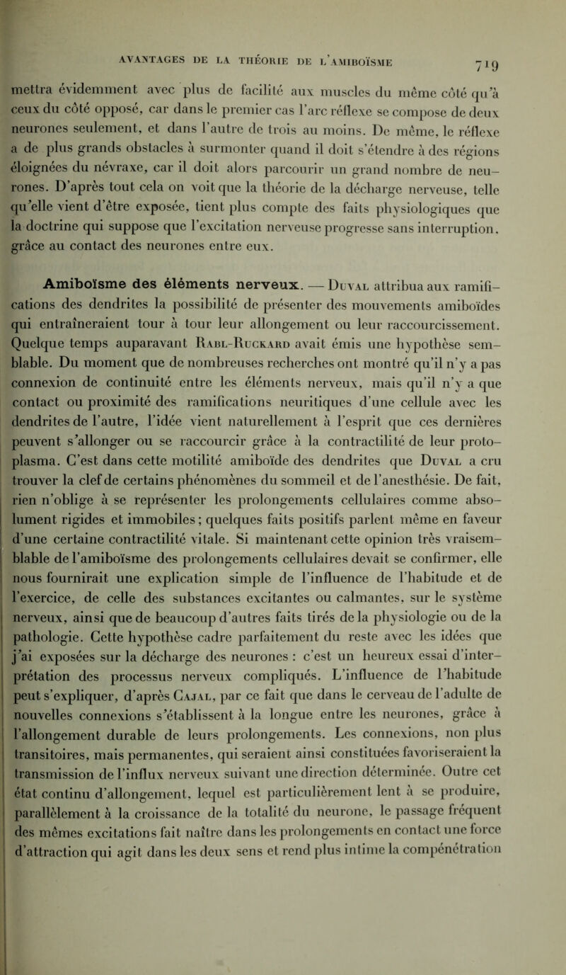 AVANTAGES DE LA THÉORIE DE l’aMIBOÏSME 7*9 mettra évidemment avec plus de facilité aux muscles du même côté qua ceux du cote oppose, car dans le premier cas l’arc réflexe se compose de deux neurones seulement, et dans l’autre de trois au moins. De même, le réflexe a de plus grands obstacles à surmonter quand il doit s’étendre à des régions éloignées du névraxe, car il doit alors parcourir un grand nombre de neu- rones. D’après tout cela on voit que la théorie de la décharge nerveuse, telle qu'elle vient d être exposee, tient plus compte des faits physiologiques que la doctrine qui suppose que 1 excitation nerveuse progresse sans interruption, grâce au contact des neurones entre eux. Amiboïsme des éléments nerveux. — Duval attribua aux ramifi- cations des dendrites la possibilité de présenter des mouvements amiboïdes qui entraîneraient tour à tour leur allongement ou leur raccourcissement. Quelque temps auparavant Rabl-Ruckard avait émis une hypothèse sem- blable. Du moment que de nombreuses recherches ont montré qu’il n’y a pas connexion de continuité entre les éléments nerveux, mais qu’il n’v a que contact ou proximité des ramifications neuritiques d’une cellule avec les dendrites de l’autre, l’idée vient naturellement à l’esprit que ces dernières peuvent s'allonger ou se raccourcir grâce à la contractilité de leur proto- plasma. C’est dans cette motilité amiboïde des dendrites que Duval a cru trouver la clef de certains phénomènes du sommeil et de l’anesthésie. De fait, rien n’oblige à se représenter les prolongements cellulaires comme abso- lument rigides et immobiles ; quelques faits positifs parlent même en faveur d’une certaine contractilité vitale. Si maintenant cette opinion très vraisem- blable del’amiboïsme des prolongements cellulaires devait se confirmer, elle Inous fournirait une explication simple de l’influence de l’habitude et de l’exercice, de celle des substances excitantes ou calmantes, sur le système nerveux, ainsi que de beaucoup d’autres faits tirés delà physiologie ou de la | pathologie. Cette hypothèse cadre parfaitement du reste avec les idées que j'ai exposées sur la décharge des neurones : c’est un heureux essai d’inter- prétation des processus nerveux compliqués. L’influence de l'habitude peut s’expliquer, d’après Cajal, par ce fait que dans le cerveau de l’adulte de nouvelles connexions s'établissent à la longue entre les neurones, grâce a rallongement durable de leurs prolongements. Les connexions, non plus transitoires, mais permanentes, qui seraient ainsi constituées favoriseraient la transmission de l’influx nerveux suivant une direction determinee. Outre cet état continu d’allongement, lequel est particulièrement lent a se produire, parallèlement à la croissance de la totalité du neurone, le passage frequent des mêmes excitations fait naître dans les prolongements en contact une force d’attraction qui agit dans les deux sens et rend plus intime la compénétration