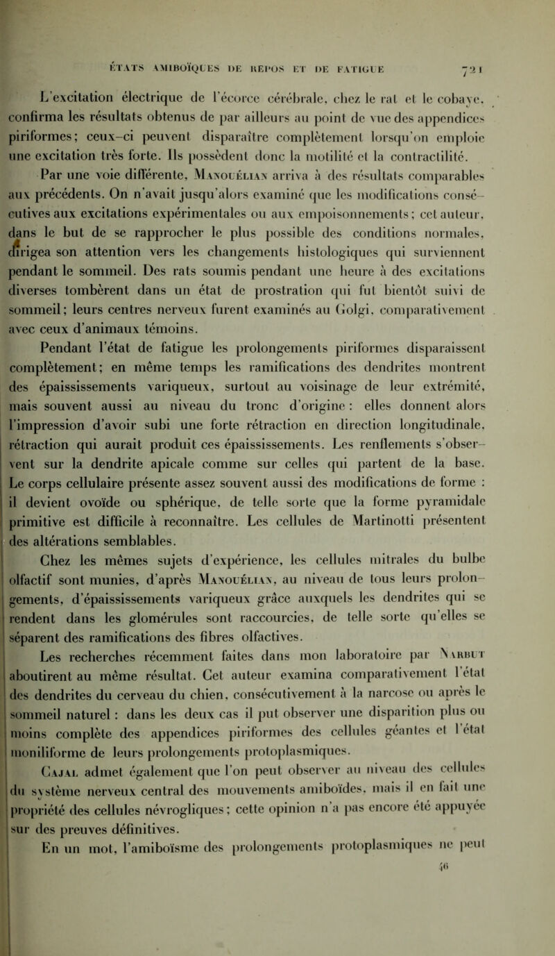 ÉTATS AM1BOÏQUES DE HEPOS ET DE FATIGUE  2 1 L’excitation électrique de l’écorce cérébrale, chez le rat et le cobaye, confirma les résultats obtenus de par ailleurs au point de vue des appendices piriformes; ceux-ci peuvent disparaître complètement lorsqu’on emploie une excitation très forte. Ils possèdent donc la motilité et la contractilité. Par une voie différente, Manouéliax arriva à des résultats comparables aux précédents. On n’avait jusqu’alors examiné que les modifications consé- cutives aux excitations expérimentales ou aux empoisonnements; cet auteur, dans le but de se rapprocher le plus possible des conditions normales, curigea son attention vers les changements histologiques qui surviennent pendant le sommeil. Des rats soumis pendant une heure à des excitations diverses tombèrent dans un état de prostration qui fut bientôt suivi de sommeil; leurs centres nerveux furent examinés au Golgi, comparativement avec ceux d’animaux témoins. Pendant l’état de fatigue les prolongements piriformes disparaissent complètement; en même temps les ramifications des dendrites montrent des épaississements variqueux, surtout au voisinage de leur extrémité, mais souvent aussi au niveau du tronc d’origine : elles donnent alors l’impression d’avoir subi une forte rétraction en direction longitudinale, rétraction qui aurait produit ces épaississements. Les renflements s’obser- vent sur la dendrite apicale comme sur celles qui partent de la base. Le corps cellulaire présente assez souvent aussi des modifications de forme : il devient ovoïde ou sphérique, de telle sorte que la forme pyramidale primitive est difficile à reconnaître. Les cellules de Martinotti présentent des altérations semblables. Chez les mêmes sujets d’expérience, les cellules mitrales du bulbe olfactif sont munies, d’après Manouéliax, au niveau de tous leurs prolon- gements, d’épaississements variqueux grâce auxquels les dendrites qui se rendent dans les glomérules sont raccourcies, de telle sorte qu’elles se séparent des ramifications des fibres olfactives. Les recherches récemment faites dans mon laboratoire par N yrbut aboutirent au même résultat. Cet auteur examina comparativement 1 état des dendrites du cerveau du chien, consécutivement à la narcose ou après le sommeil naturel : dans les deux cas il put observer une disparition plus ou moins complète des appendices piriformes des cellules géantes et 1 étal moniliforme de leurs prolongements protoplasmiques. Cajal admet également que l’on peut observer au niveau des cellules du système nerveux central des mouvements amiboïdes, mais il en fait une propriété des cellules névrogliques ; cette opinion n a pas encore été appuyée j sur des preuves définitives. En un mot, l’amiboïsme des prolongements protoplasmiques ne peut
