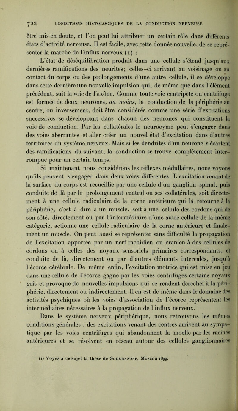 être mis en doute, et Ton peut lui attribuer un certain rôle dans différents états d’activité nerveuse. Il est facile, avec cette donnée nouvelle, de se repré- senter la marche de l’influx nerveux (i) : L’état de déséquilibration produit dans une cellule s’étend jusqu’aux dernières ramifications des neurites ; celles-ci arrivant au voisinage ou au contact du corps ou des prolongements d’une autre cellule, il se développe dans cette dernière une nouvelle impulsion qui, de même que dans l’élément précédent, suit la voie de l’axone. Gomme toute voie centripète ou centrifuge est formée de deux neurones, au moins, la conduction de la périphérie au centre, ou inversement, doit être considérée comme une série d’excitations successives se développant dans chacun des neurones qui constituent la voie de conduction. Par les collatérales le neurocyme peut s’engager dans des voies aberrantes et aller créer un nouvel état d’excitation dans d’autres territoires du système nerveux. Mais si les dendrites d’un neurone s’écartent des ramifications du suivant, la conduction se trouve complètement inter- rompue pour un certain temps. Si maintenant nous considérons les réflexes médullaires, nous voyons qu’ils peuvent s’engager dans deux voies différentes. L’excitation venant de la surface du corps est recueillie par une cellule d’un ganglion spinal, puis conduite de là par le prolongement central ou ses collatérales, soit directe- ment à une cellule radiculaire de la corne antérieure qui la retourne à la périphérie, c’est-à-dire à un muscle, soit à une cellule des cordons qui de son côté, directement ou par Tintermédiaire d’une autre cellule de la même catégorie, actionne une cellule radiculaire de la corne antérieure et finale- ment un muscle. On peut aussi se représenter sans difficulté la propagation de l’excitation apportée par un nerf rachidien ou crânien à des cellules de cordons ou à celles des noyaux sensoriels primaires correspondants, et conduite de là, directement ou par d’autres éléments intercalés, jusqu’à l’écorce cérébrale. De même enfin, l’excitation motrice qui est mise en jeu dans une cellule de l’écorce gagne par les voies centrifuges certains noyaux gris et provoque de nouvelles impulsions qui se rendent derechef à la péri- phérie, directement ou indirectement. Il en est de même dans le domaine des activités psychiques où les voies d’association de l’écorce représentent les intermédiaires nécessaires à la propagation de l’influx nerveux. Dans le système nerveux périphérique, nous retrouvons les mêmes conditions générales : des excitations venant des centres arrivent au sympa- tique par les voies centrifuges qui abandonnent la moelle par les racines antérieures et se résolvent en réseau autour des cellules ganglionnaires (i) Voyez à ce sujet la thèse de Soukiianoff, Moscou 1899.