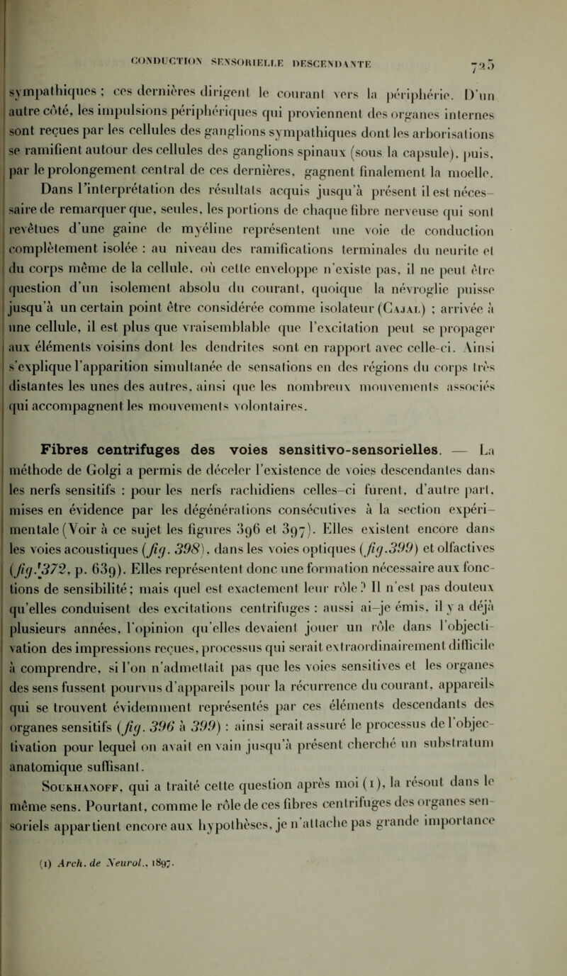 CONDUCTION SENSORIELLE DESCENDANTE 7^5 I sympathiques ; ces dernières dirigent le courant vers la périphérie. D’un | autre côté, les impulsions périphériques qui proviennent des organes internes J sont reçues par les cellules des ganglions sympathiques dont les arborisations j se ramifient autour des cellules des ganglions spinaux (sous la capsule), puis. | par le prolongement central de ces dernières, gagnent finalement la moelle. Dans rinterprétation des résultats acquis jusqu’à présent il est néces j sairede remarquer que, seules, les portions de chaque fibre nerveuse qui sonl | revêtues d’une gaine de myéline représentent une voie de conduction complètement isolée : au niveau des ramifications terminales du neurite et | du corps même de la cellule, où cette enveloppe n’existe pas, il ne peut être question d’un isolement absolu du courant, quoique la névroglie puisse jusqu’à un certain point être considérée comme isolateur (G a j ai.) ; arrivée à I une cellule, il est plus que vraisemblable que l’excitation peut se propager i aux éléments voisins dont les dendrites sont en rapport avec celle-ci. Ainsi | s’explique l’apparition simultanée de sensations en des régions du corps très j distantes les unes des autres, ainsi que les nombreux mouvements associés j qui accompagnent les mouvements volontaires. Fibres centrifuges des voies sensitivo-sensorielles. — La } méthode de Golgi a permis de déceler l’existence de voies descendantes dans les nerfs sensitifs : pour les nerfs rachidiens celles-ci furent, d’autre pari, i mises en évidence par les dégénérations consécutives à la section expéri- I mentale (Voir à ce sujet les figures 096 et 397). Elles existent encore dans | les voies acoustiques (fig. 398), dans les voies optiques (fig.399) et olfactives (fi(j.f372, p. fiSq). Elles représentent donc une formation nécessaire aux fonc- tions de sensibilité; mais quel est exactement leur rôle? 11 n’est pas douteux qu’elles conduisent des excitations centrifuges : aussi ai-je émis, il y a déjà plusieurs années, l’opinion qu’elles devaient jouer un rôle dans l’objecti- | vation des impressions reçues, processus qui serait extraordinairement difficile à comprendre, si l’on n’admettait pas que les voies sensitives et les organes des sens fussent pourvus d’appareils pour la récurrence du courant, appareils i qui se trouvent évidemment représentés par ces éléments descendants des j organes sensitifs (Jig. 396 à 399) : ainsi serait assuré le processus del objec- I tivation pour lequel on avait en vain jusqu’à présent cherché un substratum ; anatomique suffisant. Soukhanoff, qui a traité cette question après moi (1), la résout dans le même sens. Pourtant, comme le rôle de ces fibres centrifuges des organes sen | soriels appartient encore aux hypothèses, je n attache pas grande impôt tance