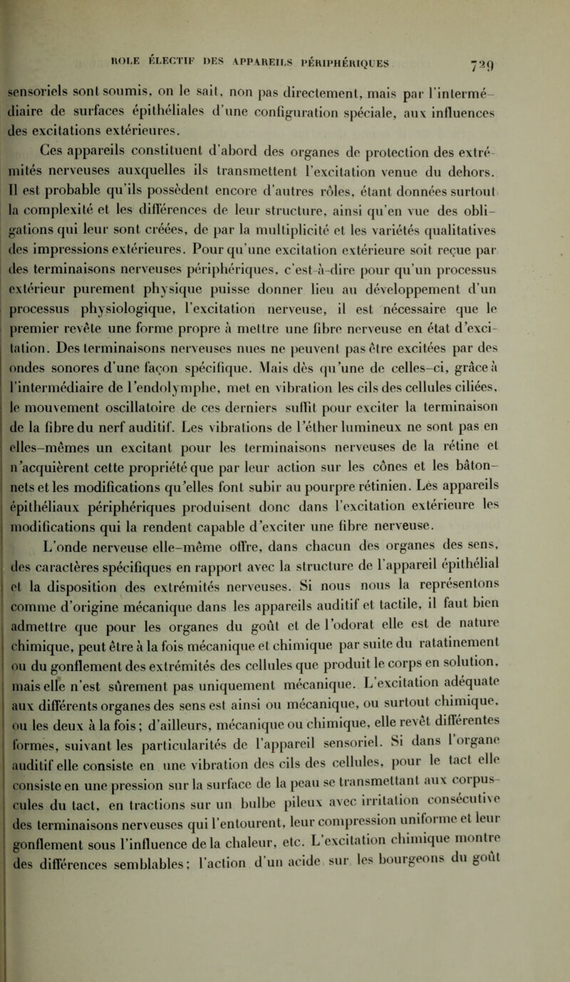 739 ROLE ELECTIF DES APPAREILS PERIPHERIQUES sensoriels sont soumis, on le sait, non pas directement, mais par l’intermé- diaire de surfaces épithéliales d’une configuration spéciale, aux influences des excitations extérieures. Ces appareils constituent d abord des organes de protection des extré mités nerveuses auxquelles ils transmettent l’excitation venue du dehors. 11 est probable qu’ils possèdent encore d’autres rôles, étant données surtout la complexité et les différences de leur structure, ainsi qu’en vue des obli- gations qui leur sont créées, de par la multiplicité et les variétés qualitatives des impressions extérieures. Pour qu’une excitation extérieure soit reçue par des terminaisons nerveuses périphériques, c’est-à-dire pour qu’un processus extérieur purement physique puisse donner lieu au développement d’un processus physiologique, l’excitation nerveuse, il est nécessaire que le premier revête une forme propre à mettre une fibre nerveuse en état d’exci- tation. Des terminaisons nerveuses nues ne peuvent pas être excitées par des ondes sonores d’une façon spécifique. Mais dès qu’une de celles-ci, grâce à l’intermédiaire de 1 endolymphe, met en vibration les cils des cellules ciliées, le mouvement oscillatoire de ces derniers suffit pour exciter la terminaison de la fibre du nerf auditif. Les vibrations de l’éther lumineux ne sont pas en elles-mêmes un excitant pour les terminaisons nerveuses de la rétine et n’acquièrent cette propriété que par leur action sur les cônes et les bâton- nets et les modifications qu’elles font subir au pourpre rétinien. Les appareils épithéliaux périphériques produisent donc dans l’excitation extérieure les modifications qui la rendent capable d’exciter une fibre nerveuse. L’onde nerveuse elle-même offre, dans chacun des organes des sens, des caractères spécifiques en rapport avec la structure de 1 appareil épithelial 1 et la disposition des extrémités nerveuses. Si nous nous la représentons j comme d’origine mécanique dans les appareils auditif et tactile, il faut bien admettre que pour les organes du goût et de l’odorat elle est de nature i chimique, peut être à la fois mécanique et chimique par suite du ratatinement I ou du gonflement des extrémités des cellules que produit le corps en solution, mais elle n’est sûrement pas uniquement mécanique. L excitation adéquate I aux différents organes des sens est ainsi ou mécanique, ou surtout chimique, ! ou les deux à la fois ; d’ailleurs, mécanique ou chimique, elle revet différentes j formes, suivant les particularités de l’appareil sensoriel. Si dans loigane • auditif elle consiste en une vibration des cils des cellules, pour le tact elle | consiste en une pression sur la surface de la peau se transmettant aux coipus- cules du tact, en tractions sur un bulbe pileux avec irritation consécutif des terminaisons nerveuses qui l’entourent, leur compression uniforme et leui gonflement sous l’influence delà chaleur, etc. L excitation chimique montre des différences semblables; l’action d un acide sur les bourgeons du Oout
