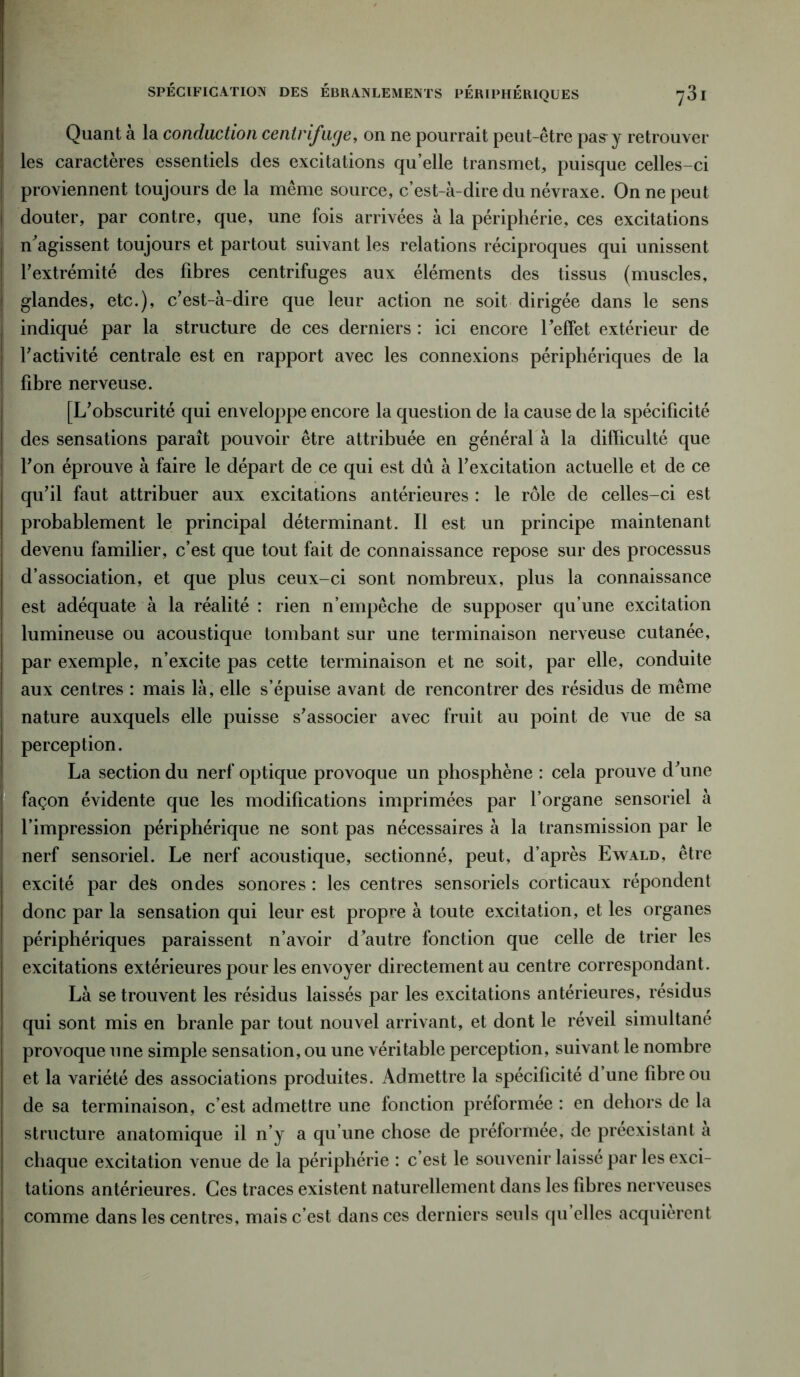SPÉCIFICATION DES ÉBRANLEMENTS PÉRIPHÉRIQUES -j 31 Quant à la conduction centrifuge, on ne pourrait peut-être pas~y retrouver ! les caractères essentiels des excitations qu’elle transmet, puisque celles-ci | proviennent toujours de la même source, c’est-à-dire du névraxe. On ne peut j douter, par contre, que, une fois arrivées à la périphérie, ces excitations | n'agissent toujours et partout suivant les relations réciproques qui unissent j l’extrémité des fibres centrifuges aux éléments des tissus (muscles, j glandes, etc.), c’est-à-dire que leur action ne soit dirigée dans le sens indiqué par la structure de ces derniers : ici encore l'effet extérieur de ! l’activité centrale est en rapport avec les connexions périphériques de la fibre nerveuse. [L’obscurité qui enveloppe encore la question de la cause de la spécificité des sensations paraît pouvoir être attribuée en général à la difficulté que ! l’on éprouve à faire le départ de ce qui est dû à l’excitation actuelle et de ce qu’il faut attribuer aux excitations antérieures : le rôle de celles-ci est probablement le principal déterminant. Il est un principe maintenant devenu familier, c’est que tout fait de connaissance repose sur des processus d’association, et que plus ceux-ci sont nombreux, plus la connaissance est adéquate à la réalité : rien n’empêche de supposer qu’une excitation lumineuse ou acoustique tombant sur une terminaison nerveuse cutanée, par exemple, n’excite pas cette terminaison et ne soit, par elle, conduite aux centres : mais là, elle s’épuise avant de rencontrer des résidus de même j nature auxquels elle puisse s’associer avec fruit au point de vue de sa | perception. La section du nerf optique provoque un pliosphène : cela prouve d’une façon évidente que les modifications imprimées par l’organe sensoriel à l’impression périphérique ne sont pas nécessaires à la transmission par le nerf sensoriel. Le nerf acoustique, sectionné, peut, d’après Ewald, être excité par des ondes sonores : les centres sensoriels corticaux répondent donc par la sensation qui leur est propre à toute excitation, et les organes périphériques paraissent n’avoir d’autre fonction que celle de trier les excitations extérieures pour les envoyer directement au centre correspondant. Là se trouvent les résidus laissés par les excitations antérieures, résidus qui sont mis en branle par tout nouvel arrivant, et dont le réveil simultané provoque une simple sensation, ou une véritable perception, suivant le nombre et la variété des associations produites. Admettre la spécificité d une fibre ou de sa terminaison, c’est admettre une fonction préformée : en dehors de la structure anatomique il n’y a qu’une chose de préformée, de préexistant à chaque excitation venue de la périphérie : c’est le souvenir laissé par les exci- tations antérieures. Ces traces existent naturellement dans les fibres nerveuses comme dans les centres, mais c’est dans ces derniers seuls qu elles acquièrent