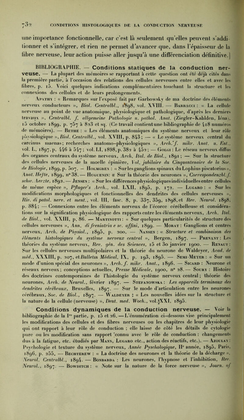 une importance fonctionnelle, car c’est là seulement qu’elles peuvent s’addi lionner et s’intégrer, et rien ne permet d’avancer que, dans l’épaisseur de la libre nerveuse, leur action puisse aller jusqu’à une différenciation définitive.] BIBLIOGRAPHIE. — Conditions statiques de la conduction ner- veuse. — La plupart des mémoires se rapportant à cette question ont été déjà cités dans la première partie, à l’occasion des relations des cellules nerveuses entre elles et avec les fibres, p. i5. Voici quelques indications complémentaires touchant la structure et les connexions des cellules et de leurs prolongements. Apathy : « Remarques sur l’exposé fait par Garbowsky de ma doctrine des éléments nerveux conducteurs », Biol. Centralbl., dSg8, vol. XVIII. — Barbacci : « La cellule nerveuse au point de vue anatomique, physiologique et pathologique, d’après les derniers travaux », Centralbl. f. allgemeine Pathologie u. pathol. Anat. (Ziegler-Kahlden, Iénaj, i5 octobre 1899, p. 757 à 828 et sq. (Ce travail contient une bibliographie de 418 numéros de mémoires). — Bethe : « Les éléments anatomiques du système nerveux et leur rôle phvbiologique », Biol. Centralbl., vol. XVIII, p. 843; — « Le système nerveux central du carcinus maenas; recherches anatomo-physiologiques », Arch.’f. mikr. Anat. u. Ent., vol. L, 1897, p. 446 à 547; vol.LI, i898,p. 38a à 452 ; — Golgi : Le réseau nerveux diffus des organes centraux du système nerveux, Arch. Ital. de Biol., 1891; — Sur la structure des cellules nerveuses de la moelle épinière, Vol. jubilaire du Cinquantenaire de la Soc. de Biologie, i8gg,p. 607. — Holmgren : « Sur les ganglions spinaux du Lophius piscatorius », Anat. Hejte, 1899, n°38.— Huguenin: (( Sur la théorie des neurones », Correspondenzbl.f. schw. Aerzte, 1892. — Jensen : « Sur les différences physiologiques individuelles entre cellules de même espèce », PJluger’s Arch., vol. LXII, i8g5, p. 172. — Lugaro: « Sur les modifications morphologiques et fonctionnelles des dendrites des cellules nerveuses », Riv. di patol. nerv. et ment., vol. III, fasc. 8, p. 337,35g, 1898, et Rev. Neurol. 1898, p. 884; —Connexions entre les éléments nerveux de l’écorce cérébelleuse et considéra- tions sur la signification physiologique des rapports entre les éléments nerveux, Arch. Rai. de Biol., vol. XXIII, p. 86. — Martinotti : « Sur quelques particularités de structure des cellules nerveuses », Ann. di freniatria e sc. afjini, 1899. — Morat : Ganglions et centres nerveux, Arch. de Physiol., 1895, p. 200. — Nansen : <c Structure et combinaison des éléments histologiques du système nerveux central », Bergen, 1897. — Prenant: Les théories du système nerveux, Rev. gén. des Sciences, i5 et 3o janvier 1900. — Renaut : Sur les cellules nerveuses multipolaires et la théorie du neurone de Waldeyer, Acad, de méd., XXXIII, p. 207, et Bulletin Médical, IX, p. ig3, i8g5. — Semi-Meyer : « Sur un mode d’union spécial des neurones», Arch. f. mikr. Anat., 1896. — Sicard : Neurone et réseaux nerveux; conceptions actuelles, Presse Médicale, 1900, n° 28.— Soury : Histoire des doctrines contemporaines de l’histologie du système nerveux central ; théorie des neurones, Arch. de Neurol., février 1897. — Stefanowska : Les appareils terminaux des dendrites cérébraux, Bruxelles, 1897. — Sur le mode d’articulation entre les neurones cérébraux, Soc. de Biol., 1897. — Waldeyer : « Les nouvelles idées sur la structure el la nature de la cellule (nerveuse) », Deut. med. Woch., vol.jXXI, i8g5. Conditions dynamiques de la conduction nerveuse. — Voir la bibliographie de la Ire partie, p. i5 et 26. —L’énumération ci-dessous vise principalement les modifications des cellules et des fibres nerveuses ou les chapitres de leur physiologie qui ont rapport à leur rôle de conduction ; elle laisse de côté les détails de cytologie pure ou les modification sans rapport [connu avec le rôle de conduction : changements dus à la fatigue, etc. étudiés par Mann, Lugaro etc., action des réactifs, etc.). —Azoulay: Psychologie et texture du système nerveux, Année Pyschologique, IIe année, 1896, Paris, 1896, p. 255. — Bechterew : « La doctrine des neurones et la théorie de la décharge », Neurol. Centralbl., 1894. — Bonbarda : Les neurones, l’hypnose et l’inhibition, Rev.