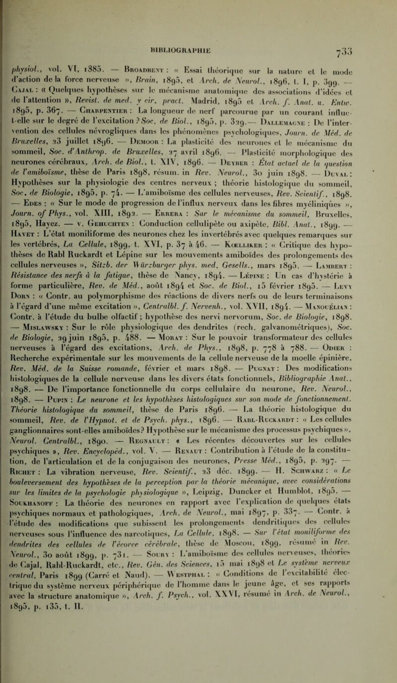 physiol., vol. Vt, i885. — Broadbent : « Essai théorique sur la nature cl le mode d’action delà force nerveuse », Brain, 1896, et Arch. de Neurol., 1896, l. I, p. 399. — Ci.vjal : (( Quelques hypothèses sur le mécanisme anatomique des associations d’idées et de l’attention », Revist. de med. y cir. pract. Madrid, 1898 et Arch. f. Anal. u. Entw. 1895, p. 367. — Charpentier: La longueur de nerf parcourue par un courant influe- t elle sur le degré de l’excitation ?Soc. de Biol., 1890, p. 829.— Dallemagne : De l’inter- vention des cellules névrogliques dans les phénomènes psychologiques, Journ. de Méd. de Bruxelles, 28 juillet 1896. Demooii : La plasticité des neurones et le mécanisme du sommeil, Soc. d’Anthrop. de Bruxelles, 27 avril 1896. — Plasticité morphologique des neurones cérébraux, Arch. de Biol., t. XIV, 1896. — Deyber : État actuel de la question de Vamiboïsme, thèse de Paris 1898, résum. in Rev. Neurol., 3o juin 1898. Düval : Hypothèses sur la physiologie des centres nerveux ; théorie histologique du sommeil, Soc. de Biologie, 1896, p. 74. — L’amiboïsme des cellules nerveuses, Rev. Scientif., 1898. — Edes : « Sur le mode de progression de l’influx nerveux dans les fibres myéliniqùes », Journ. of Phys., vol. XIII, 1892. — Errera : Sur le mécanisme du sommeil, Bruxelles, i8q5, Hayez. — v. Gehuchten : Conduction cellulipèie ou axipète, Bibl. Anal., 1899. — Havet : L’état moniliforme des neurones chez les invertébrés avec quelques remarques sur les vertébrés, La Cellule, 1899, t. XVI, p. 87 à 46- — Kqelliker : « Critique des hypo- thèses de Rabl Ruckardt et Lépine sur les mouvements amiboïdes des prolongements des cellules nerveuses », Sitzb. der Würzburger phys. med. Gesells., mars 1898. — Lambert: Résistance des nerfs à la fatigue, thèse de Nancy, 1894. —Lépine: Un cas d’hystérie à forme particulière, Rev. de Méd., août 1894 et Soc. de Biol., i5 février 1895. — Leva Dorn : « Contr. au polymorphisme des réactions de divers nerfs ou de leurs terminaisons à l’égard d’une même excitation », Centralbl. f. Nervenh., vol. XVII, 1894. — Manouélian : Contr. à l’étude du bulbe olfactif ; hypothèse des nervi nervorum, Soc. de Biologie, 1898. — Mislawsky : Sur le rôle physiologique des dendrites (rech. galvanométriques), Soc. de Biologie, 29 juin 189.8, p. 488. —Morat : Sur le pouvoir transformateur des cellules nerveuses à l’égard des excitations, Arch. de Phys., 1898, p. 778 à 788. — Odier : Recherche expérimentale sur les mouvements de la cellule nerveuse de la moelle épinière, Rev. Méd. de la Suisse romande, février et mars 1898. — Pügnat : Des modifications histologiques de la cellule nerveuse dans les divers états fonctionnels, Bibliographie Anat.. 1898. — De l’importance fonctionnelle du corps cellulaire du neurone, Rev. Neurol., 1898. — Pupin : Le neurone et les hypothèses histologiques sur son mode de fonctionnement. Théorie histologique du sommeil, thèse de Paris 1896. — La théorie histologique du sommeil, Rev. de VHypnot. et de Psych. phys., 1896. — Rabl-Rückardt : « Les cellules ganglionnaires sont-elles amiboïdes? Hypothèse sur le mécanisme des processus psychiques», Neurol. Centralbl., 1890. — Régnault: « Les récentes découvertes sur les cellules psychiques », Rev. Encyclopéd., vol. V. — Revaut: Contribution à l’étude de la constitu- tion, de l’articulation et delà conjugaison des neurones, Presse Méd., 1898, p. 297. — Richet: La vibration nerveuse, Rev. Scientif, 23 déc. 1899. — H. Schwarz: « Le bouleversement des hypothèses de la perception par la théorie mécanique, avec considérations sur les limites de la psychologie physiologique », Leipzig, Duncker et Humblot, 1898. Souehanoff : La théorie des neurones en rapport avec l’explication de quelques états psychiques normaux et pathologiques, Arch. de Neurol., mai 1897, p. 387. Contr. à l’étude des modifications que subissent les prolongements dendritiques des cellules nerveuses sous l’influence des narcotiques, La Cellule. 1898. — Sur l état moniliforme des dendrites des cellules de Vécorce cérébrale, thèse de Moscou, 1899, résumé in Rev. Neurol., 3o août 1899, P* 7^1. — Soury : L’amiboïsme des cellules neneuses, théories de Cajal, Rabl-Ruckardt, etc., Rev. Gén. des Sciences, 18 mai 1898 et Le système nerveux central, Paris 1899 (Carré et Naudj. — Westphal : u Conditions de l’excitabilité élec- trique du système nerveux périphérique de l’homme dans le jeune age, et ses rapports avec la structure anatomique », Arch. f. Psycli., vol. XXVI, résumé in Arch. de !\eurol., 1898, p. i38, t. IL