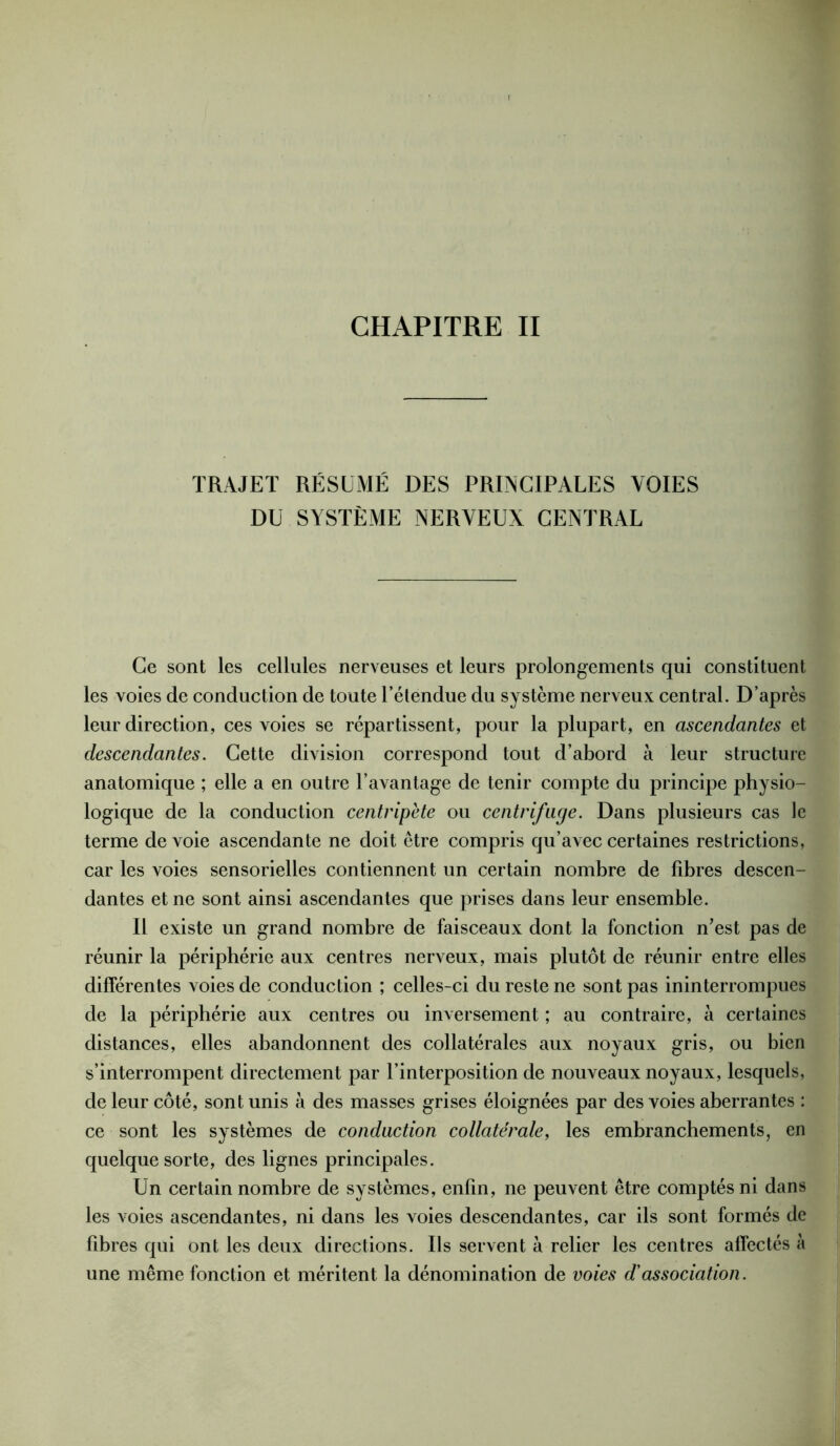 CHAPITRE II TRAJET RÉSUMÉ DES PRINCIPALES VOIES DU SYSTÈME NERVEUX CENTRAL Ce sont les cellules nerveuses et leurs prolongements qui constituent les voies de conduction de toute l’étendue du système nerveux central. D’après leur direction, ces voies se répartissent, pour la plupart, en ascendantes et descendantes. Cette division correspond tout d’abord à leur structure anatomique ; elle a en outre l’avantage de tenir compte du principe physio- logique de la conduction centripète ou centrifuge. Dans plusieurs cas le terme de voie ascendante ne doit être compris qu’avec certaines restrictions, car les voies sensorielles contiennent un certain nombre de fibres descen- dantes et ne sont ainsi ascendantes que prises dans leur ensemble. Il existe un grand nombre de faisceaux dont la fonction n'est pas de réunir la périphérie aux centres nerveux, mais plutôt de réunir entre elles différentes voies de conduction ; celles-ci du reste ne sont pas ininterrompues de la périphérie aux centres ou inversement ; au contraire, à certaines distances, elles abandonnent des collatérales aux noyaux gris, ou bien s’interrompent directement par l’interposition de nouveaux noyaux, lesquels, de leur côté, sont unis à des masses grises éloignées par des voies aberrantes : ce sont les systèmes de conduction collatérale, les embranchements, en quelque sorte, des lignes principales. Un certain nombre de systèmes, enfin, ne peuvent être comptés ni dans les voies ascendantes, ni dans les voies descendantes, car ils sont formés de fibres qui ont les deux directions. Ils servent à relier les centres affectés à une même fonction et méritent la dénomination de voies d'association.