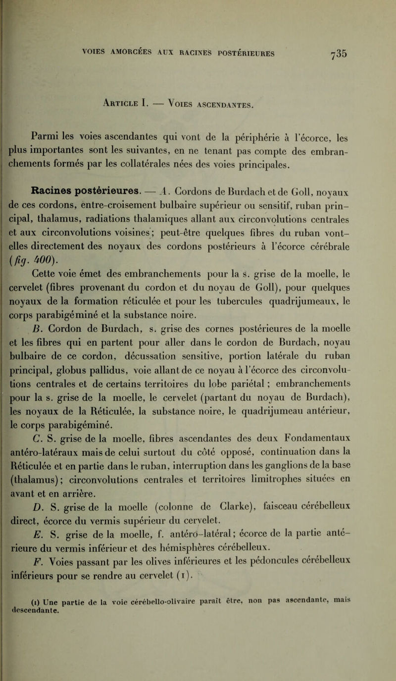 VOIES AMORCÉES AUX RACINES POSTÉRIEURES Article I. — Voies ascendantes. Parmi les voies ascendantes qui vont de la périphérie à l’écorce, les plus importantes sont les suivantes, en ne tenant pas compte des embran- chements formés par les collatérales nées des voies principales. Racines postérieures. — A. Cordons de Burdach et de Goll, noyaux de ces cordons, entre-croisement bulbaire supérieur ou sensitif, ruban prin- cipal, thalamus, radiations thalamiques allant aux circonvolutions centrales et aux circonvolutions voisines ; peut-être quelques fibres du ruban vont- elles directement des noyaux des cordons postérieurs à l’écorce cérébrale (fia- w°)- Cette voie émet des embranchements pour la s. grise de la moelle, le cervelet (fibres provenant du cordon et du noyau de Goll), pour quelques noyaux de la formation réticulée et pour les tubercules quadrijumeaux, le corps parabigéminé et la substance noire. B. Cordon de Burdach, s. grise des cornes postérieures de la moelle et les fibres qui en partent pour aller dans le cordon de Burdach, noyau bulbaire de ce cordon, décussation sensitive, portion latérale du ruban principal, globus pallidus, voie allant de ce noyau à l’écorce des circonvolu- tions centrales et de certains territoires du lobe pariétal ; embranchements pour la s. grise de la moelle, le cervelet (partant du noyau de Burdach), les noyaux de la Réticulée, la substance noire, le quadrijumeau antérieur, le corps parabigéminé. C. S. grise de la moelle, fibres ascendantes des deux Fondamentaux antéro-latéraux mais de celui surtout du côté opposé, continuation dans la Réticulée et en partie dans le ruban, interruption dans les ganglions de la base (thalamus) ; circonvolutions centrales et territoires limitrophes situées en avant et en arrière. D. S. grise de la moelle (colonne de Clarke), faisceau cérébelleux direct, écorce du vermis supérieur du cervelet. E. S. grise delà moelle, f. antérd-latéral ; écorce de la partie anté- rieure du vermis inférieur et des hémisphères cérébelleux. F. Voies passant par les olives inférieures et les pédoncules cerebelleux inférieurs pour se rendre au cervelet ( 1 ). (1) Une partie de la voie cérébello-olivaire paraît être, non pas ascendante, mais descendante.