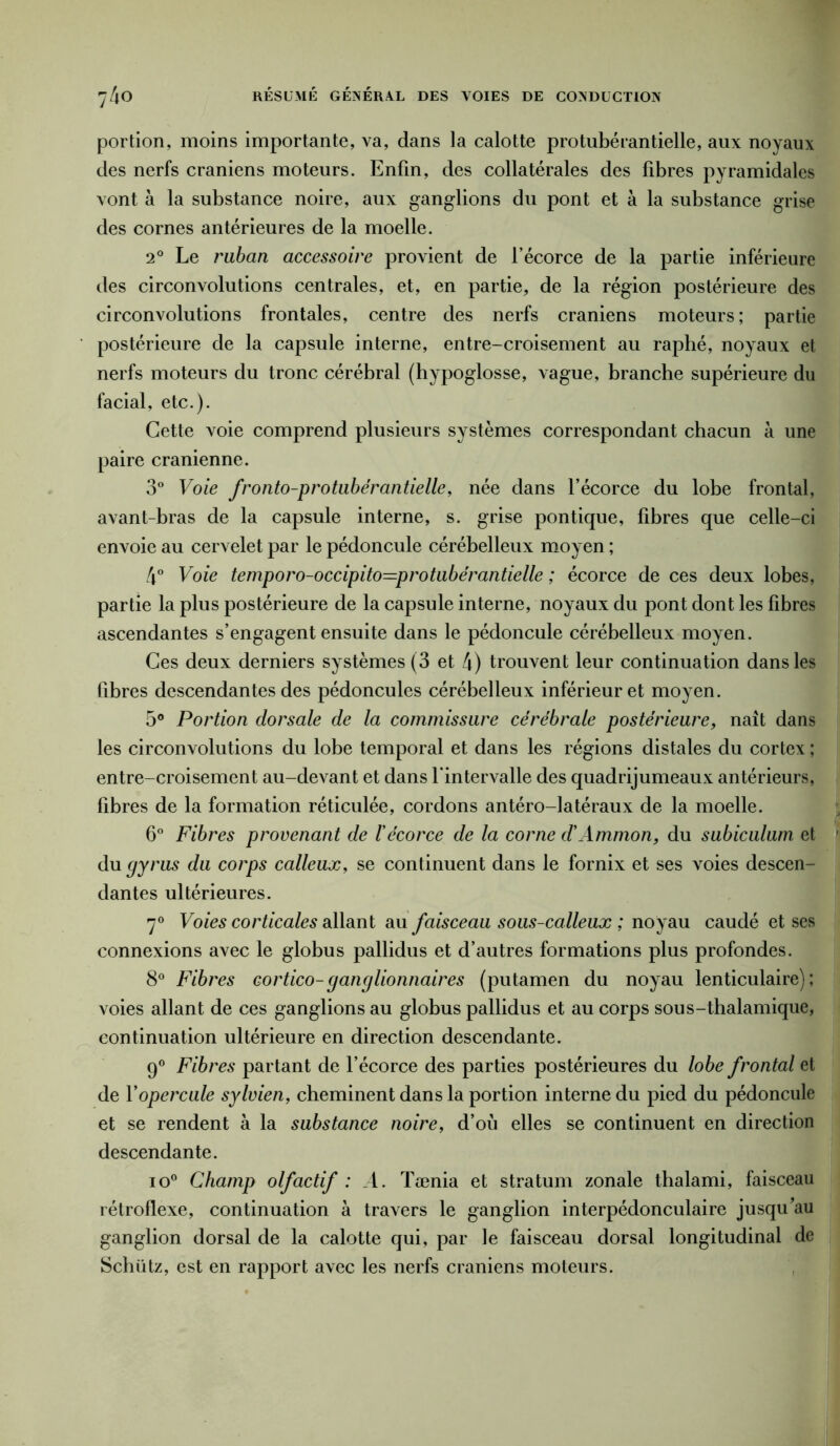 portion, moins importante, va, dans la calotte protubérantielle, aux noyaux des nerfs crâniens moteurs. Enfin, des collatérales des fibres pyramidales vont à la substance noire, aux ganglions du pont et à la substance grise des cornes antérieures de la moelle. 2° Le ruban accessoire provient de l’écorce de la partie inférieure des circonvolutions centrales, et, en partie, de la région postérieure des circonvolutions frontales, centre des nerfs crâniens moteurs; partie postérieure de la capsule interne, entre-croisement au raphé, noyaux et nerfs moteurs du tronc cérébral (hypoglosse, vague, branche supérieure du facial, etc.). Cette voie comprend plusieurs systèmes correspondant chacun à une paire crânienne. 3° Voie fronto-protubérantielle, née dans l’écorce du lobe frontal, avant-bras de la capsule interne, s. grise pontique, fibres que celle-ci envoie au cervelet par le pédoncule cérébelleux moyen ; 4° Voie temporo-occipito—protubérantielle ; écorce de ces deux lobes, partie la plus postérieure de la capsule interne, noyaux du pont dont les fibres ascendantes s’engagent ensuite dans le pédoncule cérébelleux moyen. Ces deux derniers systèmes (3 et 4) trouvent leur continuation dans les libres descendantes des pédoncules cérébelleux inférieur et moyen. 5° Portion dorsale de la commissure cérébrale postérieure, naît dans les circonvolutions du lobe temporal et dans les régions distales du cortex ; entre-croisement au-devant et dans l'intervalle des quadrijumeaux antérieurs, fibres de la formation réticulée, cordons antéro-latéraux de la moelle. 6° Fibres provenant de l'écorce de la corne d’Ammon, du subiculum et du gyrus du corps calleux, se continuent dans le fornix et ses voies descen- dantes ultérieures. 7° Voies corticales allant au faisceau sous-calleux ; noyau caudé et ses connexions avec le globus pallidus et d’autres formations plus profondes. 8° Fibres cortico-ganglionnaires (putamen du noyau lenticulaire); voies allant de ces ganglions au globus pallidus et au corps sous-thalamique, continuation ultérieure en direction descendante. 9° Fibres partant de l’écorce des parties postérieures du lobe frontal et de Y opercule sylvien, cheminent dans la portion interne du pied du pédoncule et se rendent à la substance noire, d’où elles se continuent en direction descendante. io° Champ olfactif : A. Tænia et stratum zonale thalami, faisceau rétroflexe, continuation à travers le ganglion interpédonculaire jusqu’au ganglion dorsal de la calotte qui, par le faisceau dorsal longitudinal de Schiitz, est en rapport avec les nerfs crâniens moteurs.