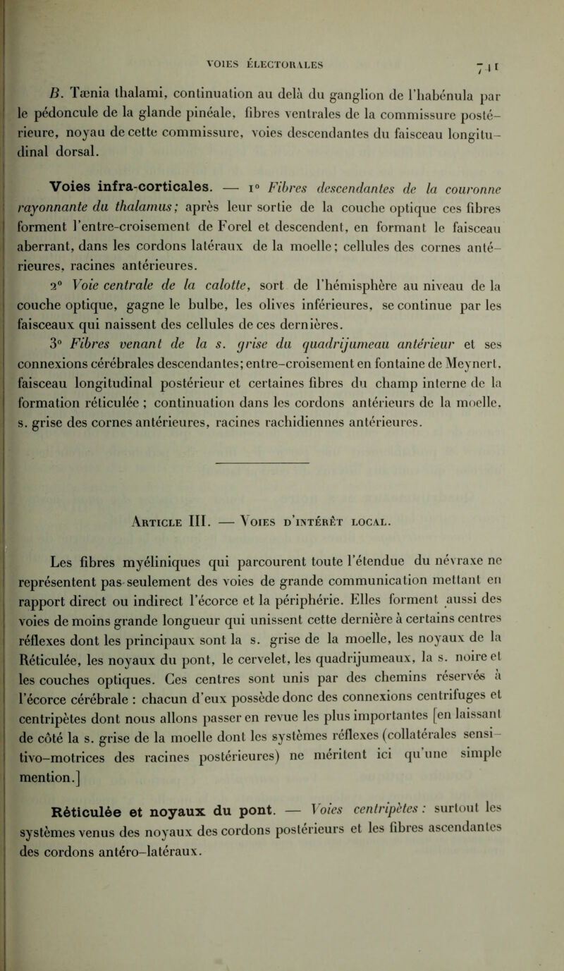VOIES ELECTORALES 7 > 1 B. ïænia thalami, continuation au delà du ganglion de l’habénula par- le pédoncule de la glande pinéale, fibres ventrales de la commissure posté- rieure, noyau de cette commissure, voies descendantes du faisceau longitu- dinal dorsal. Voies infra-corticales. — i° Fibres descendantes de la couronne rayonnante du thalamus; après leur sortie de la coucbe optique ces fibres forment l’entre-croisement de Forel et descendent, en formant le faisceau aberrant, dans les cordons latéraux de la moelle; cellules des cornes anté- rieures, racines antérieures. 2° Voie centrale de la calotte, sort de l’hémisphère au niveau de la couche optique, gagne le bulbe, les olives inférieures, se continue par les faisceaux qui naissent des cellules de ces dernières. 3° Fibres venant de la s. grise du quadrijumeau antérieur et ses connexions cérébrales descendantes; entre-croisement en fontaine de Meynert. faisceau longitudinal postérieur et certaines fibres du champ interne de la formation réticulée ; continuation dans les cordons antérieurs de la moelle, s. grise des cornes antérieures, racines rachidiennes antérieures. Article III. — Voies d’intérêt local. Les fibres myéliniques qui parcourent toute l’étendue du névraxe ne représentent pas seulement des voies de grande communication mettant en rapport direct ou indirect l’écorce et la périphérie. Elles forment aussi des voies de moins grande longueur qui unissent cette dernière a certains centres réflexes dont les principaux sont la s. grise de la moelle, les noyaux de la Réticulée, les noyaux du pont, le cervelet, les quadrijumeaux, la s. noire et les couches optiques. Ces centres sont unis par des chemins réservés a l’écorce cérébrale : chacun d’eux possède donc des connexions centrifuges et centripètes dont nous allons passer en revue les plus importantes [en laissant de côté la s. grise de la moelle dont les systèmes réflexes (collaterales sensi- tivo-motrices des racines postérieures) ne méritent ici qu une simple mention.] Réticulée et noyaux du pont. — Voies centripètes : surtout les systèmes venus des noyaux des cordons postérieurs et les fibres ascendantes des cordons antéro-latéraux.