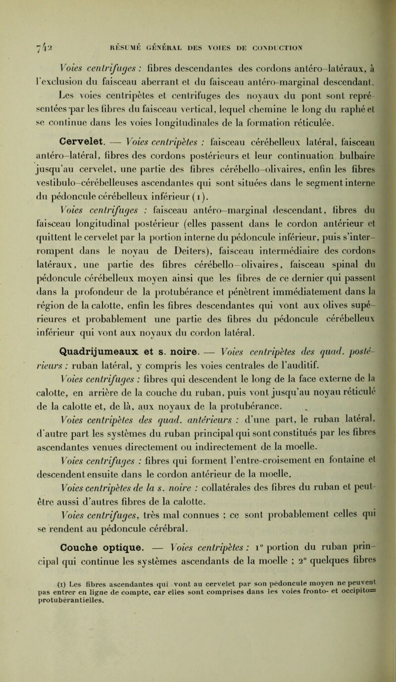 Voies centrifuges : fibres descendantes des cordons antéro latéraux, à l’exclusion du faisceau aberrant et du faisceau antéro-marginal descendant. Les voies centripètes et centrifuges des noyaux du pont sont repré- sentées *par les fibres du faisceau vertical, lequel chemine le long du raphéet se conlinue dans les voies longitudinales de la formation réticulée. Cervelet. — Voies centripètes : faisceau cérébelleux latéral, faisceau antéro-latéral, fibres des cordons postérieurs et leur continuation bulbaire jusqu’au cervelet, une partie des fibres cérébello-olivaires, enfin les fibres vestibulo-cérébelleuses ascendantes qui sont situées dans le segment interne du pédoncule cérébelleux inférieur ( i ). Voies centrifuges : faisceau antéro-marginal descendant, fibres du faisceau longitudinal postérieur (elles passent dans le cordon antérieur et quittent le cervelet par la portion interne du pédoncule inférieur, puis s’inter- rompent dans le noyau de Deiters), faisceau intermédiaire des cordons latéraux, une partie des fibres cérébello-olivaires, faisceau spinal du pédoncule cérébelleux moyen ainsi que les fibres de ce dernier qui passent dans la profondeur de la protubérance et pénètrent immédiatement dans la région de la calotte, enfin les fibres descendantes qui vont aux olives supé- rieures et probablement une partie des fibres du pédoncule cérébelleux inférieur qui vont aux noyaux du cordon latéral. Quadrijumeaux et s. noire. — Voies centripètes des quad. posté- rieurs : ruban latéral, y compris les voies centrales de l’auditif. Voies centrifuges : fibres qui descendent le long de la face externe de la calotte, en arrière de la couche du ruban, puis vont jusqu’au noyau réticulé de la calotte et, de là, aux noyaux de la protubérance. Voies centripètes des quad. antérieurs : d’une part, le ruban latéral, d'autre part les systèmes du ruban principal qui sont constitués par les fibres ascendantes venues directement ou indirectement de la moelle. Voies centrifuges : fibres qui forment l’entre-croisement en fontaine et descendent ensuite dans le cordon antérieur de la moelle. Voies centripètes de la s. noire : collatérales des fibres du ruban et peut être aussi d’autres fibres de la calotte. Voies centrifuges, très mal connues ; ce sont probablement celles qui se rendent au pédoncule cérébral. Couche optique. — Voies centripètes : i° portion du ruban prin- cipal qui continue les systèmes ascendants de la moelle ; 2° quelques fibres (i) Les fibres ascendantes qui vont au cervelet par son pédoncule moyen ne peuvent pas entrer en ligne de compte, car elles sont comprises dans les voies fronto- et occipito= protubérantielles.