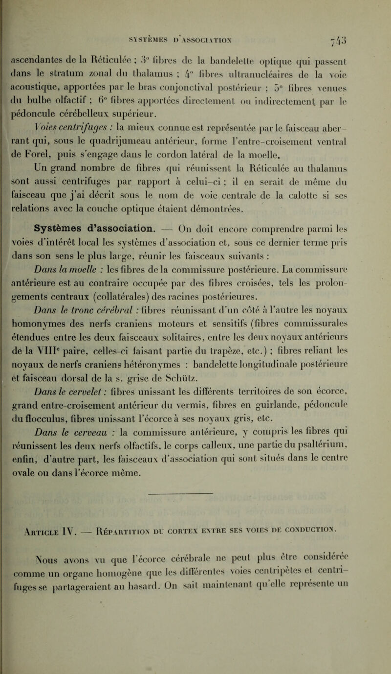 s Y STEMES d’ASSOCI A TION ascendantes de la Réticulée ; 3° libres de la bandelette optique qui passent dans le stratum zonal du thalamus ; 4° libres ultranucléaires de la voie acoustique, apportées par le bras conjonctival postérieur ; 5n libres venues du bulbe olfactif ; 6° fibres apportées directement ou indirectement par le pédoncule cérébelleux supérieur. Voies centrifuges : la mieux connue est représentée par le faisceau aber rant qui, sous le quadrijumeau antérieur, forme f entre-croisement ventral de Forel, puis s’engage dans le cordon latéral de la moelle. Un grand nombre de fibres qui réunissent la Réticulée au thalamus sont aussi centrifuges par rapport à celui-ci ; il en serait de meme du faisceau que j’ai décrit sous le nom de voie centrale de la calotte si scs relations avec la couche optique étaient démontrées. Systèmes d’association. — On doit encore comprendre parmi les voies d’intérêt local les systèmes d’association et, sous ce dernier terme pris dans son sens le plus large, réunir les faisceaux suivants : Dans la moelle : les fibres de la commissure postérieure. La commissure antérieure est au contraire occupée par des fibres croisées, tels les proion gements centraux (collatérales) des racines postérieures. Dans le tronc cérébral : fibres réunissant d’un côté à l’autre les noyaux homonymes des nerfs crâniens moteurs et sensitifs (fibres commissurales étendues entre les deux faisceaux solitaires, entre les deux noyaux antérieurs de la VIIIe paire, celles-ci faisant partie du trapèze, etc.) ; fibres reliant les noyaux de nerfs crâniens hétéronymes : bandelette longitudinale postérieure et faisceau dorsal de la s. grise de Schütz. Dans le cervelet : fibres unissant les différents territoires de son écorce, grand entre-croisement antérieur du vermis, fibres en guirlande, pédoncule duflocculus, fibres unissant l’écorce à ses noyaux gris, etc. Dans le cerveau : la commissure antérieure, y compris les fibres qui réunissent les deux nerfs olfactifs, le corps calleux, une partie du psalterium, enfin, d’autre part, les faisceaux d’association qui sont situés dans le centre ovale ou dans l’écorce même. Article IV. — Répartition du cortex entre ses atdies de conduciion. Nous avons vu que l’écorce cérébrale ne peut plus être considérée comme un organe homogène que les differentes voies centripètes et centii- fugesse partageraient au hasard. On sait maintenant qu elle représente un