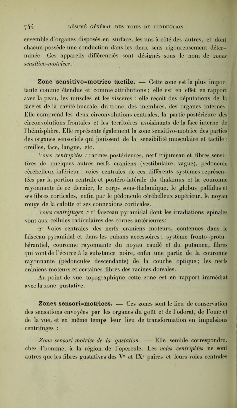 ensemble d’organes disposés en surface, les uns à côté des autres, et dont chacun possède une conduction dans les deux sens rigoureusement déter- minée. Ces appareils différenciés sont désignés sous le nom de zones sensitivo-m o trices. Zone sensitivo-motrice tactile. — Cette zone est la plus impor tante comme étendue et comme attributions ; elle est en effet en rapport avec la peau, les muscles et les viscères : elle reçoit des députations de la face et de la cavité buccale, du tronc, des membres, des organes internes. Elle comprend les deux circonvolutions centrales, la partie postérieure des circonvolutions frontales et les territoires avoisinants de la face interne de l’hémisphère. Elle représente également la zone sensitivo-motrice des parties des organes sensoriels qui jouissent de la sensibilité musculaire et tactile : oreilles, face, langue, etc. Voies centripètes : racines postérieures, nerf trijumeau et fibres sensi- tives de quelques autres nerfs crâniens (vestibulaire, vague), pédoncule cérébelleux inférieur ; voies centrales de ces différents systèmes représen- tées par la portion centrale et postéro-latérale du thalamus et la couronne rayonnante de ce dernier, le corps sous-thalamique, le globus pallidus et ses fibres corticales, enfin par le pédoncule cérébelleux supérieur, le noyau rouge de la calotte et ses connexions corticales. Voies centrifuges i° faisceau pyramidal dont les irradiations spinales vont aux cellules radiculaires des cornes an térieures ; 2° Voies centrales des nerfs crâniens moteurs, contenues dans le faisceau pyramidal et dans les rubans accessoires ; système fronto-protu- bérantiel, couronne rayonnante du noyau caudé et du putamen, fibres qui vont de l’écorce à la substance noire, enfin une partie de la couronne rayonnante (pédoncules descendants) de la couche optique ; les nerfs crâniens moteurs et certaines fibres des racines dorsales. Au point de vue topographique cette zone est en rapport immédiat avec la zone gustative. Zones sensori-motrices. — Ces zones sont le lieu de conservation des sensations envoyées par les organes du goût et de l’odorat, de l’ouïe et de la vue, et en même temps leur lieu de transformation en impulsions centrifuges : Zone sensori-motrice de la gustation. — Elle semble correspondre, chez l’homme, à la région de l’opercule. Les voies centripètes ne sont autres que les fibres gustatives des Ve et IXe paires et leurs voies centrales