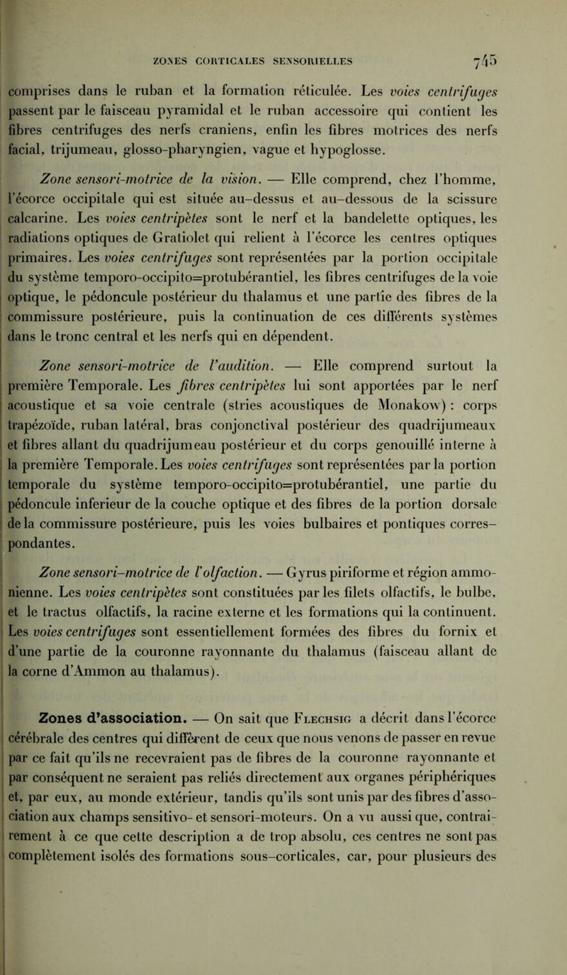 comprises dans le ruban et la formation réticulée. Les voies centrifuges passent par le faisceau pyramidal et le ruban accessoire qui contient les fibres centrifuges des nerfs crâniens, enfin les fibres motrices des nerfs facial, trijumeau, glosso-pharyngien, vague et hypoglosse. Zone sensori-motrice de la vision. — Elle comprend, chez l’homme, l’écorce occipitale qui est située au-dessus et au-dessous de la scissure calcarine. Les voies centripètes sont le nerf et la bandelette optiques, les radiations optiques de Gratiolet qui relient à l’écorce les centres optiques primaires. Les voies centrifuges sont représentées par la portion occipitale du système temporo-occipito=protubérantiel, les fibres centrifuges de la voie optique, le pédoncule postérieur du thalamus et une partie des fibres de la commissure postérieure, puis la continuation de ces différents systèmes dans le tronc central et les nerfs qui en dépendent. Zone sensori-motrice de U audition. — Elle comprend surtout la première Temporale. Les fibres centripètes lui sont apportées par le nerf acoustique et sa voie centrale (stries acoustiques de Monakow) : corps trapézoïde, ruban latéral, bras conjonctival postérieur des quadrijumeaux et fibres allant du quadrijumeau postérieur et du corps genouillé interne à | la première Temporale. Les voies centrifuges sont représentées parla portion ! temporale du système temporo-occipito=protubérantiel, une partie du ! pédoncule inferieur de la couche optique et des fibres de la portion dorsale de la commissure postérieure, puis les voies bulbaires et pontiques corres- pondantes. Zone sensori-motrice de l'olfaction. — Gyrus piriforme et région ammo- nienne. Les voies centripètes sont constituées parles filets olfactifs, le bulbe, et le tractus olfactifs, la racine externe et les formations qui la continuent, i Les voies centrifuges sont essentiellement formées des fibres du fornix et d’une partie de la couronne rayonnante du thalamus (faisceau allant de la corne d’Ammon au thalamus). Zones d’association. — On sait que Flechsig a décrit dans l’écorce cérébrale des centres qui diffèrent de ceux que nous venons de passer en revue par ce fait qu’ils ne recevraient pas de fibres de la couronne rayonnante et par conséquent ne seraient pas reliés directement aux organes périphériques ! et, par eux, au monde extérieur, tandis qu’ils sont unis par des fibres d’asso- ciation aux champs sensitivo- et sensori-moteurs. On a vu aussi que, contrai- rement à ce que cette description a de trop absolu, ces centres ne sont pas complètement isolés des formations sous-corticales, car, pour plusieurs des