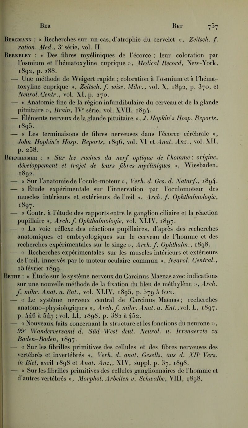 Bergmaxn : « Recherches sur un cas. d’atrophie du cervelet », Zeitsch. f. ration. Med., 3esérie, vol. IL Berkeley : « Des libres myéliniques de l’écorce ; leur coloration par Losmium et l’hématoxyline cuprique », Medical Record, New-York, 1892, p. 288. — Une méthode de Weigert rapide ; coloration à l’osmium et à Lhéma- toxyline cuprique », Zeitsch. f. wiss. Mikr., vol. X, 1892, p. 870, et Neurol. Centr., vol. XI, p. 270. — « Anatomie line de la région infundibulaire du cerveau et de la glande pituitaire », Brain, IVe série, vol. XVII, 1894. — Éléments nerveux de la glande pituitaire », J. Hopkins Hosp. Reports, 1895. — « Les terminaisons de libres nerveuses dans l’écorce cérébrale », John Hopkins Hosp. Reports, 1896, vol. VI et Anat. Anz., vol. XII, p. 268. Berxhetmer : « Sur les racines du nerf optique de l'homme ; origine, développement et trajet de leurs fibres myéliniques », Wiesbaden, 1892. — « Sur Lanatomiede l’oculo-moteur », Verh. d. Ges. d. Naturf., 1894. — « Etude expérimentale sur Linnervation par l’oculomoteur des muscles intérieurs et extérieurs de l’œil », Arch. f. Ophthalmologie, i897- — « Contr. à l’étude des rapports entre le ganglion ciliaire et la réaction pupillaire », Arch.f. Ophthalmologie, vol. XLIV, 1897. — « La voie réflexe des réactions pupillaires, d’après des recherches anatomiques et embryologiques sur le cerveau de Lhomme et des recherches expérimentales sur le singe », Arch.f. Ophthalm., 1898. — « Recherches expérimentales sur les muscles intérieurs et extérieurs de l’œil, innervés par le moteur oculaire commun », Neurol. Central., 15 février 1899. Bethe : « Etude sur le système nerveux du Carcinus Maenas avec indications sur une nouvelle méthode de la fixation du bleu de méthylène », Arch. f. mikr. Anat. u. Ent., vol. XLIV, 1895, p. 079 à 622. — «Le système nerveux central de Carcinus Maenas ; recherches anatomo-physiologiques », Arch.f. mikr. Anat. u. Ent.,yol. L, 1897, p. 446 à 547 ; vol. LI, 1898, p. 882 à 452. — « Nouveaux faits concernant la structure et les fonctions du neurone », 99e Wanderversaml d. Süd- West deut. Neurol, u. Irrenaerzte zu Baden-Baden, 1897. — « Sur les fibrilles primitives des cellules et des libres nerveuses des vertébrés et invertébrés », Verh. d. anat. Gesells. ans d. XIIe Vers, in Biel, avril 1898 et Anat. Anz,, XIV, suppl. p. 37, 1898. — « Sur les fibrilles primitives des cellules ganglionnaires de l’homme et d’autres vertébrés », Morphol. Arbeilen v. Schwalbe, VIII, 1898.