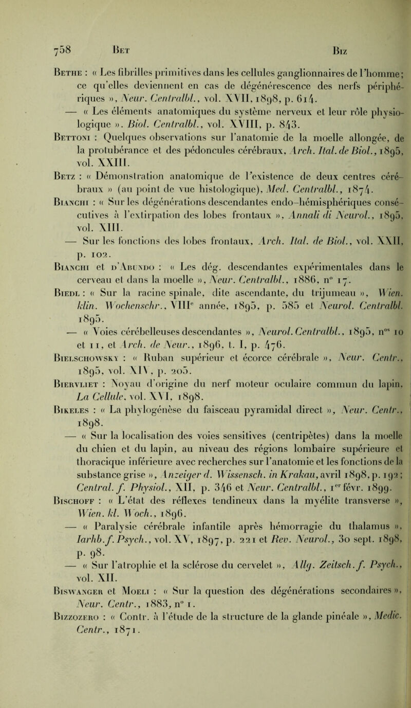 Bethe : « Les fibrilles primitives dans les cellules ganglionnaires de l’homme; ce qu’elles deviennent en cas de dégénérescence des nerfs périphé- riques », Neur. Centralbl., vol. XVII, 1898, p. 6i4- — (( Les éléments anatomiques du système nerveux et leur rôle physio- logique ». Biol. Centralbl., vol. XVIII, p. 843. Bettoni : Quelques observations sur l’anatomie de la moelle allongée, de la protubérance et des pédoncules cérébraux, Arch. Ital.de Biol., 1895, vol. XXIII. Betz : (( Démonstration anatomique de l’existence de deux centres céré- braux » (au point de vue histologique), Metl. Centralbl., 1874. Bianchi : « Sur les dégénérations descendantes endo-hémisphériques consé- cutives à l’extirpation des lobes frontaux », Annali di Neurol.. i8q5, vol. XIII. — Sur les fonctions des lobes frontaux, Arch. Ital. de Biol., vol. XXII, p. 102. Bianciii et d’Abuxdo : « Les dég. descendantes expérimentales dans le cerveau et dans la moelle », Neur. Centralbl., 1886, n° 17. Biedl : a Sur la racine spinale, dite ascendante, du trijumeau», Wien. klin. Wochenschr.,\IIIe année, 189b, p. 585 et Neurol. Centralbl. 1895. — « Voies cérébelleuses descendantes », Neurol. Centralbl., 189b, nos 10 et 11, et Arch. de Neur., 1896, t. I, p. 476. Bielschowskv : « Ruban supérieur et écorce cérébrale », Neur. Centr., 189b, vol. XI\ , p. 205. Biervliet : Noyau d’origine du nerf moteur oculaire commun da lapin, La Cellule, vol. XVI, r 898. Bikeles : u La phylogénèse du faisceau pyramidal direct », Neur. Centr., 1898. — (( Sur la localisation des voies sensitives (centripètes) dans la moelle du chien et du lapin, au niveau des régions lombaire supérieure et thoracique inférieure avec recherches sur l’anatomie et les fonctions de la substance grise », Anzeiger d. Wissensch. in Krakau, avril 1898, p. 192 ; Central, f. Physiol., XII, p. 346 et Neur. Centralbl., ierfévr. 1899. Bischoff : « L’état des réflexes tendineux dans la myélite transverse », Wien. kl. B och., 1896. — « Paralysie cérébrale infantile après hémorragie du thalamus », Iarhb.f.Psych., vol. XV, 1897, p. 221 et Rev. Neurol., 3o sept. 1898, p. 98. — « Sur l’atrophie et la sclérose du cervelet », Allg. Zeitsch.f. Psych., vol. XII. Biswanger et Moelt : a Sur la question des dégénérations secondaires», Neur. Centr., i883, n° i. Bizzozero : « Contr. à l’étude de la structure de la glande pinéale », Medic. Centr., 1871.