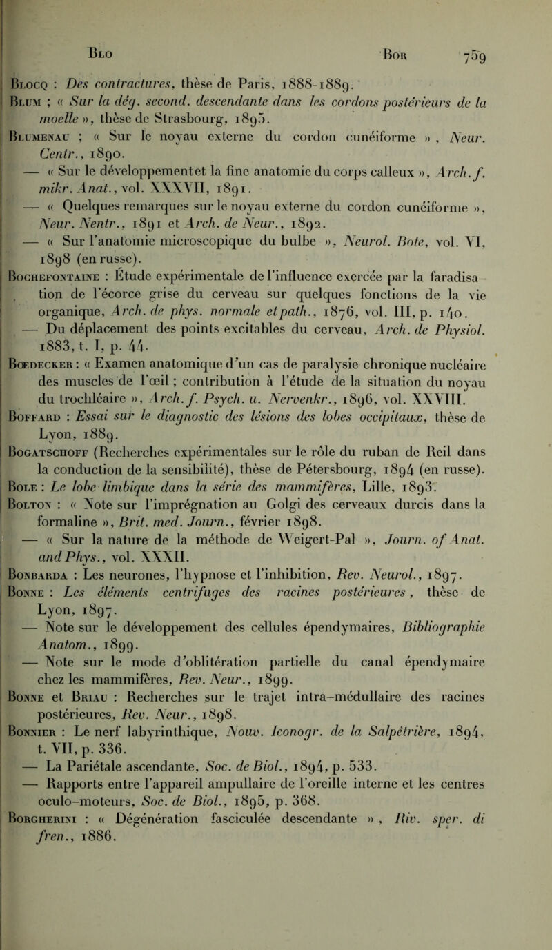 ! Blocq : Des contractures, thèse de Paris, 1888-1889. Blum ; « Sur la dé g. second, descendante dans les cordons postérieurs de la moelle », thèse de Strasbourg, i8g5. i Blumenau ; « Sur le noyau externe du cordon cunéiforme » , Neur. Centr., 1890. f — « Sur le développement et la fine anatomie du corps calleux », Arch. f. mikr. Anat., vol. XXXVII, 1891. — « Quelques remarques sur le noyau externe du cordon cunéiforme », Neur. Nentr., 1891 et Arch. de Neur., 1892. [ — « Sur l’anatomie microscopique du bulbe », Neurol. Bote, vol. VI, 1898 (en russe). I Bochefontaine : Etude expérimentale de l’influence exercée par la faradisa- I tion de l’écorce grise du cerveau sur quelques fonctions de la vie organique, Arch. de phys. normale etpath., 1876, vol. III, p. i4o. — Du déplacement des points excitables du cerveau, Arch. de Physiol. i883,t. I, p. 44. I Bœdecker : « Examen anatomique d’un cas de paralysie chronique nucléaire des muscles de l’œil ; contribution à l’étude de la situation du noyau du trochléaire », Arch.f. Psych. u. Nervenkr., 1896, vol. XXVIII. ! Boffard : Essai sur le diagnostic des lésions des lobes occipitaux, thèse de Lyon, 1889. I Bogatschoff (Recherches expérimentales sur le rôle du ruban de Reil dans la conduction de la sensibilité), thèse de Pétersbourg, 1894 (en russe). Bole : Le lobe limbique dans la série des mammifères, Lille, 1898. j Bolton : « Note sur l’imprégnation au Golgi des cerveaux durcis dans la formaline », B rit. med. Journ., février 1898. — « Sur la nature de la méthode de Weigert-Pal », Journ. of Anat. and Phys., vol. XXXII. Bonbarda : Les neurones, l’hypnose et l’inhibition, Rev. Neurol., 1897. Bonne : Les éléments centrifuges des racines postérieures, thèse de Lyon, 1897. — Note sur le développement des cellules épendymaires, Bibliographie Anatom., 1899. — Note sur le mode d’oblitération partielle du canal épendymaire chez les mammifères, Rev. Neur., 1899. Bonne et Briau : Recherches sur le trajet intra-médullaire des racines postérieures, Rev. Neur., 1898. Bonnier : Le nerf labyrinthique, Nouv. Iconogr. de la Salpêtrière, 1894, t. VII, p. 336. — La Pariétale ascendante, Soc. de Biol., 1894, p. 533. — Rapports entre l’appareil ampullaire de l’oreille interne et les centres oculo-moteurs, Soc. de Biol., 189b, p. 368. Borgherini : « Dégénération fasciculée descendante » , Riv. sper. di