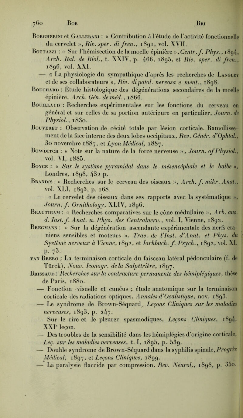 Borgherini et Gallerani : « Contribution à l’étude de l’activité fonctionnelle du cervelet », Riv. sper. di fren., 1891, vol. XVII. Bottazzi : « Sur l’hémisection de la moelle épinière »,Centr.f. Phys., 1894, Arch. liai, de Biol., t. XXIV, p. 466, 189b, et Rio. sper. di fren., 1896, vol. XXI. — (( La physiologie du sympathique d’après les recherches de LanGley et de ses collaborateurs », Riv. dipatol. nervosa e ment., 1898. Bouchard : Etude histologique des dégénérations secondaires de la moelle épinière, Arch. Gén. deméd., 1866. Bouillaud : Recherches expérimentales sur les fonctions du cerveau en général et sur celles de sa portion antérieure en particulier, Journ. de Physiol., i83o. Bouveret : Observation de cécité totale par lésion corticale. Ramollisse- ment de la face interne des deux lobes occipitaux, Rev. Génér. d’Ophtal., 3o novembre 1887, et Lyon Médical, 1887. Bowditch : « Note sur la nature de la force nerveuse » , Journ. of Physiol., vol. VI, i885. Boyce : « Sur le système pyramidal dans le mésencéphale et le bulbe », Londres, 1898, 432 p. Brandis : « Recherches sur le cerveau des oiseaux », Arch. f. mikr. Anat., vol. XLI, 1893, p. 168. — « Le cervelet des oiseaux dans ses rapports avec la systématique », Journ. f. Ornithology, XLIV, 1896. Brautigam : « Recherches comparatives sur le cône médullaire », Arb. aus. d. Inst.f. Anat. u. Phys, des Centralnerv., vol. I, Vienne, 1892. Bregmann : « Sur la dégénération ascendante expérimentale des nerfs crâ- niens sensibles et moteurs », Trav. de Vlnst. d’Anat. et Phys, du Système nerveux à Vienne, 1892, et Iarhbuch. f. Psych., 1892, vol. XI. p-/3- van Brero : La terminaison corticale du faisceau latéral pédonculaire (f. de Türck), Nouv. Iconogr. delà Salpêtrière, 1897. Brissaud : Recherches sur la contracture permanente des hémiplégiques, thèse de Paris, 1880. — Fonction visuelle et cunéus étude anatomique sur la terminaison corticale des radiations optiques, Annales d’Oculistique, nov. 1893. — Le syndrome de Brown-Séquard, Leçons Cliniques sur les maladies nerveuses, 1893, p. 247. — Sur le rire et le pleurer spasmodiques, Leçons Cliniques, 1894» XXIe leçon. — Des troubles de la sensibilité dans les hémiplégies d’origine corticale, Leç. sur les maladies nerveuses, t. I, 189b, p. 539. — Double syndrome de Brown-Séquard dans la syphilis spinale, Progrès Alédical, 1897, et Leçons Cliniques, 1899. — La paralysie flaccide par compression, Rev. Neurol., 1898, p. 35o.