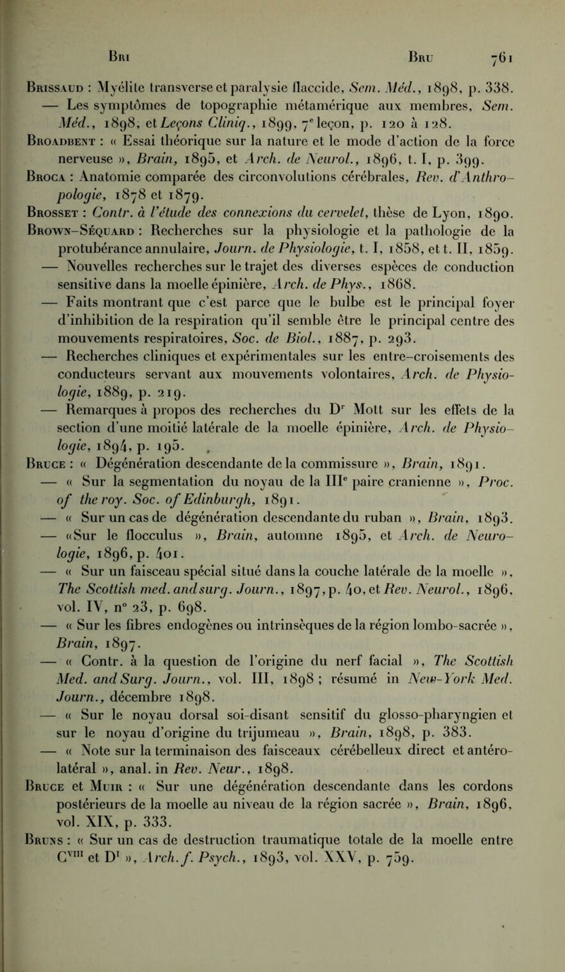Brissaud : Myélite transverse et paralysie flaccide, Sem. Méd., 1898, p. 338. — Les symptômes de topographie métamérique aux membres, Sem. Méd. y 1898, et Leçons Cliniq., 1899, 7e leçon, p. 120 à 128. Broadbent : « Essai théorique sur la nature et le mode d’action de la force nerveuse », Brain, 1896, et Arch. de Neurol., 1896, t. I, p. 399. Broca : Anatomie comparée des circonvolutions cérébrales, Rev. d'Anthro- pologie, 1878 et 1879. Brosset : Contr. à Tétude des connexions du cervelet, thèse de Lyon, 1890. Brown-Séquard : Recherches sur la physiologie et la pathologie de la protubérance annulaire, Journ. de Physiologie, t. I, i858, ett. IL 1859. — Nouvelles recherches sur le trajet des diverses espèces de conduction sensitive dans la moelle épinière, Arch. de Phys., 1868. — Faits montrant que c’est parce que le bulbe est le principal foyer d’inhibition de la respiration qu’il semble être le principal centre des mouvements respiratoires, Soc. de Biol., 1887, p. 293. — Recherches cliniques et expérimentales sur les entre-croisements des conducteurs servant aux mouvements volontaires, Arch. de Physio- logie, 1889, p. 219. — Remarques à propos des recherches du Dr Mott sur les effets de la section d’une moitié latérale de la moelle épinière, Arch. de Physio- logie, 1894, p. 195. Bruce: « Dégénération descendante de la commissure », Brain, 1891. — « Sur la segmentation du noyau de la IIIe paire crânienne », Proc, of the roy. Soc. of Edinburgh, 1891. — « Sur un cas de dégénération descendante du ruban », Brain, 1893. — «Sur le flocculus », Brain, automne 189b, et Arch. de Neuro- logie, 1896,p. 4oi. — « Sur un faisceau spécial situé dans la couche latérale de la moelle », The Scottish med.andsurg. Journ., 1897^. 4o,etRev. Neurol., 1896, vol. IV, n° 23, p. 698. — « Sur les fibres endogènes ou intrinsèques de la région lombo-sacrée », Brain, 1897. — « Contr. à la question de l’origine du nerf facial », The Scottish Med. and Surg. Journ., vol. III, 1898; résumé in New-York Med. Journ., décembre 1898. — « Sur le noyau dorsal soi-disant sensitif du glosso-pharyngien et sur le noyau d’origine du trijumeau », Brain, 1898, p. 383. — « Note sur la terminaison des faisceaux cérébelleux direct et antéro- latéral », anal, in Rev. Neur., 1898. Bruce et Muir : « Sur une dégénération descendante dans les cordons postérieurs de la moelle au niveau de la région sacrée », Brain, 1896, vol. XIX, p. 333. Bruns : « Sur un cas de destruction traumatique totale de la moelle entre Gvm et D1 », Arch.f. Psych., i8q3, vol. XXY, p. 769.