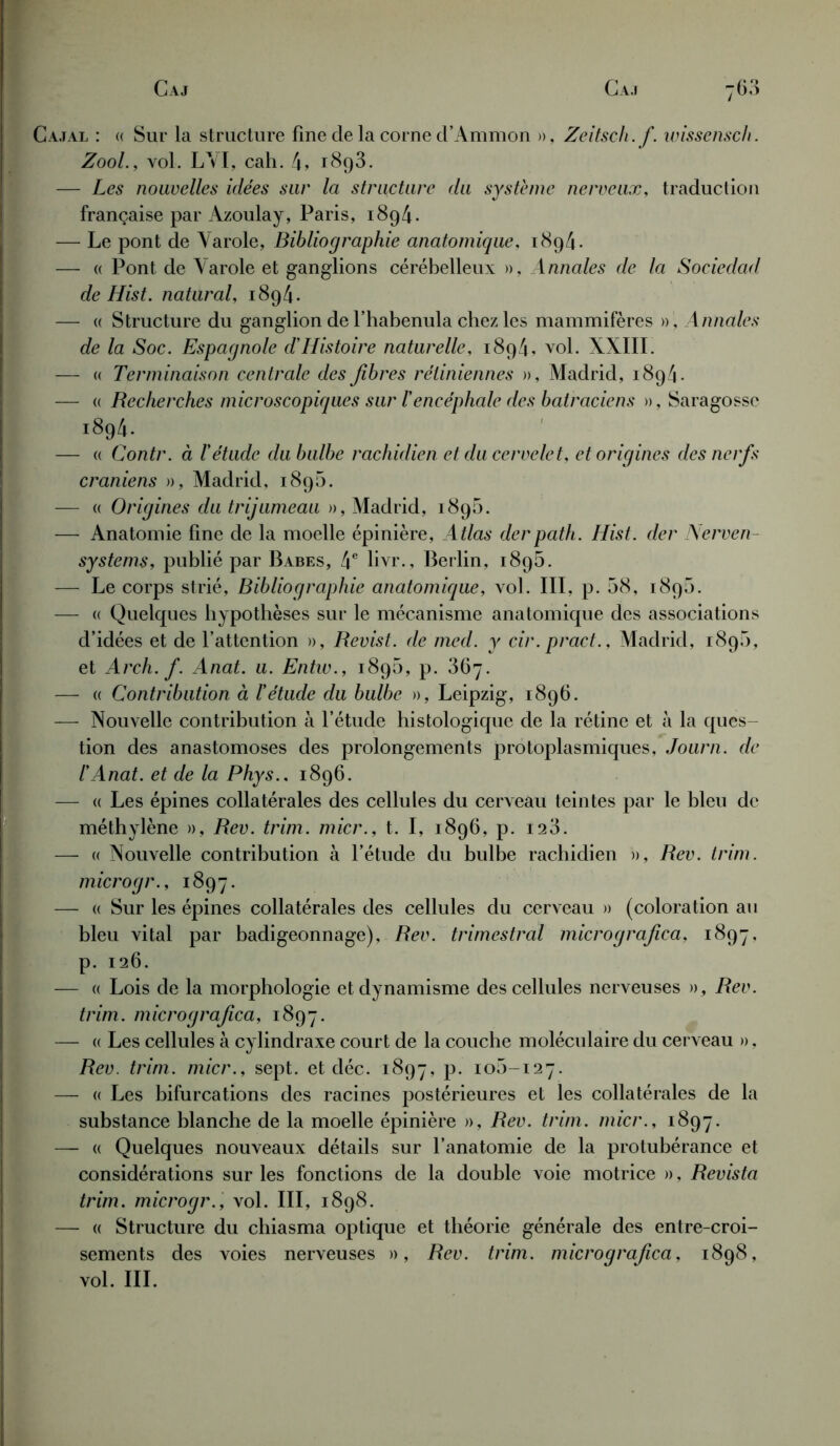 ajal : « Sur la structure fine cle la corne d’Ammon », Zeitsch. f. wissensch. Zool., vol. LYI, cah. 4» 1893. — Les nouvelles idées sur la structure du système nerveux, traduction française par Àzoulay, Paris, 1894. — Le pont de Yarole, Bibliographie anatomique, 1894. — « Pont de Yarole et ganglions cérébelleux », Annales de la Sociedad de Hist. natural, 1894. — « Structure du ganglion del’habenula chez les mammifères », Annales de la Soc. Espagnole d'Histoire naturelle, 1894, vol. XXIII. — « Terminaison centrale des fibres rétiniennes », Madrid, 1894. — « Recherches microscopiques sur T encéphale des batraciens », Saragosse î894. — (( Contr. à l'étude du bulbe rachidien et du cervelet, et origines des nerfs crâniens », Madrid, 1890. — « Origines du trijumeau », Madrid, 189b. — Anatomie fine de la moelle épinière, Atlas derpath. Hist. der Nerven- systems, publié par Babes, 4e livr., Berlin, 1895. — Le corps strié, Bibliographie anatomique, vol. III, p. 58, 189b. — « Quelques hypothèses sur le mécanisme anatomique des associations d’idées et de l’attention », Revisi. de med. y cir. projet., Madrid, 189b, et Arch. f. Anat. u. Entw., 189b, p. 367. — « Contribution à l'étude du bulbe », Leipzig, 1896. — Nouvelle contribution à l’étude histologique de la rétine et à la ques- tion des anastomoses des prolongements protoplasmiques, Journ. de l'Anat. et de la Phys.. 1896. — « Les épines collatérales des cellules du cerveau teintes par le bleu de méthylène », Rev. trim. micr., t. I, 1896, p. 123. — « Nouvelle contribution à l’étude du bulbe rachidien », Rev. trim. microgr., 1897. — « Sur les épines collatérales des cellules du cerveau » (coloration au bleu vital par badigeonnage), Rev. trimestral micrografica, 1897, p. 126. — « Lois de la morphologie et dynamisme des cellules nerveuses » , Rev. trim. micrografica, 1897. — « Les cellules à cylindraxe court de la couche moléculaire du cerveau », Rev. trim. micr., sept, et déc. 1897, p. 105-127. — « Les bifurcations des racines postérieures et les collatérales de la substance blanche de la moelle épinière », Rev. trim. micr., 1897. — « Quelques nouveaux détails sur l’anatomie de la protubérance et considérations sur les fonctions de la double voie motrice », Revista trim. microgr., vol. III, 1898. — « Structure du chiasma optique et théorie générale des entre-croi- sements des voies nerveuses », Rev. trim. micrografica, 1898, vol. III.
