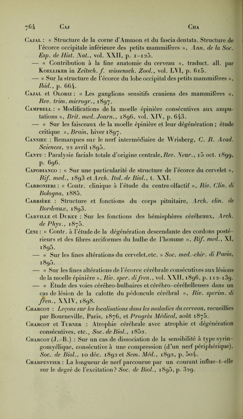 Cajal : « Structure de la corne d’Ammon et du fascia dentata. Structure de l’écorce occipitale inférieure des petits mammifères », Ann. de la Soc. Esp. de Hist. Nat., vol. XXII, p. 1-126. — « Contribution à la fine anatomie du cerveau », traduct. ail. par Koelliker in Zeitsch. f. wissensch. Zool., vol. L\I, p. 615. — « Sur la structure de l’écorce du lobe occipital des petits mammifères », Ibid., p. 664- Cajal et Oloriz : « Les ganglions sensitifs crâniens des mammifères », Rev. trim. microgr., 1897. Campbell : « Modifications de la moelle épinière consécutives aux ampu- tations », Brit. med. Journ., 1896, vol. XIV, p. 643. — « Sur les faisceaux de la moelle épinière et leur dégénération ; étude critique )),Brain, hiver 1897. Cannieu : Remarques sur le nerf intermédiaire de Wrisberg, C. R. Acad. Sciences, 22 avril 1896. Cantu : Paralysie faciale totale d’origine centrale,Rev. Neur., i5 oct. 1899, p. 696. Capobianco : « Sur une particularité de structure de l’écorce du cervelet », R if. med., 1893 et Arch. Ital. de Biol., t. XXI. Carbonieri : « Contr. clinique à l’étude du centre olfactif », Riv.. Clin, di Bologna, i885. Carrière : Structure et fonctions du corps pituitaire, Arch. clin, de Bordeaux, 1893. Carville et Duret : Sur les fonctions des hémisphères cérébraux, Arch. de Phys., 1876. Ceni : « Contr. à l’étude de la dégénération descendante des cordons posté- rieurs et des fibres arciformes du bulbe de l’homme », Rif. med., XI, 1895. — « Sur les fines altérations du cervelet,etc. » Soc. med.-chir. di Pavia, 1896. — « Sur les fines altérations de l’écorce cérébrale consécutives aux lésions delà moelle épinière », Riv. sper. difren., vol. XXII, 1896, p. 112-139. — a Etude des voies cérébro-bulbaires et cérébro-cérébelleuses dans un cas de lésion de la calotte du pédoncule cérébral », Riv. sperim. di jren., XXIV, 1898. Charcot : Leçons sur les localisations dans les maladies du cerveau, recueillies par Bourneville, Paris, 1876, et Progrès Médical, août 1876. Charcot et Turner : Atrophie cérébrale avec atrophie et dégénération consécutives, etc., Soc. de Biol., 1862. Charcot (J.-B.) : Sur un cas de dissociation de la sensibilité à type syrin- gomyélique, consécutive à une compression (d’un nerf périphérique), Soc. de Biol., 10 déc. 1892 et Sent. Med., 1892, p. 5o4. Charpentier : La longueur de nerf parcourue par un courant influe-t-elle sur le degré de l’excitation? *Soc. de Biol., 1896, p. 32p.