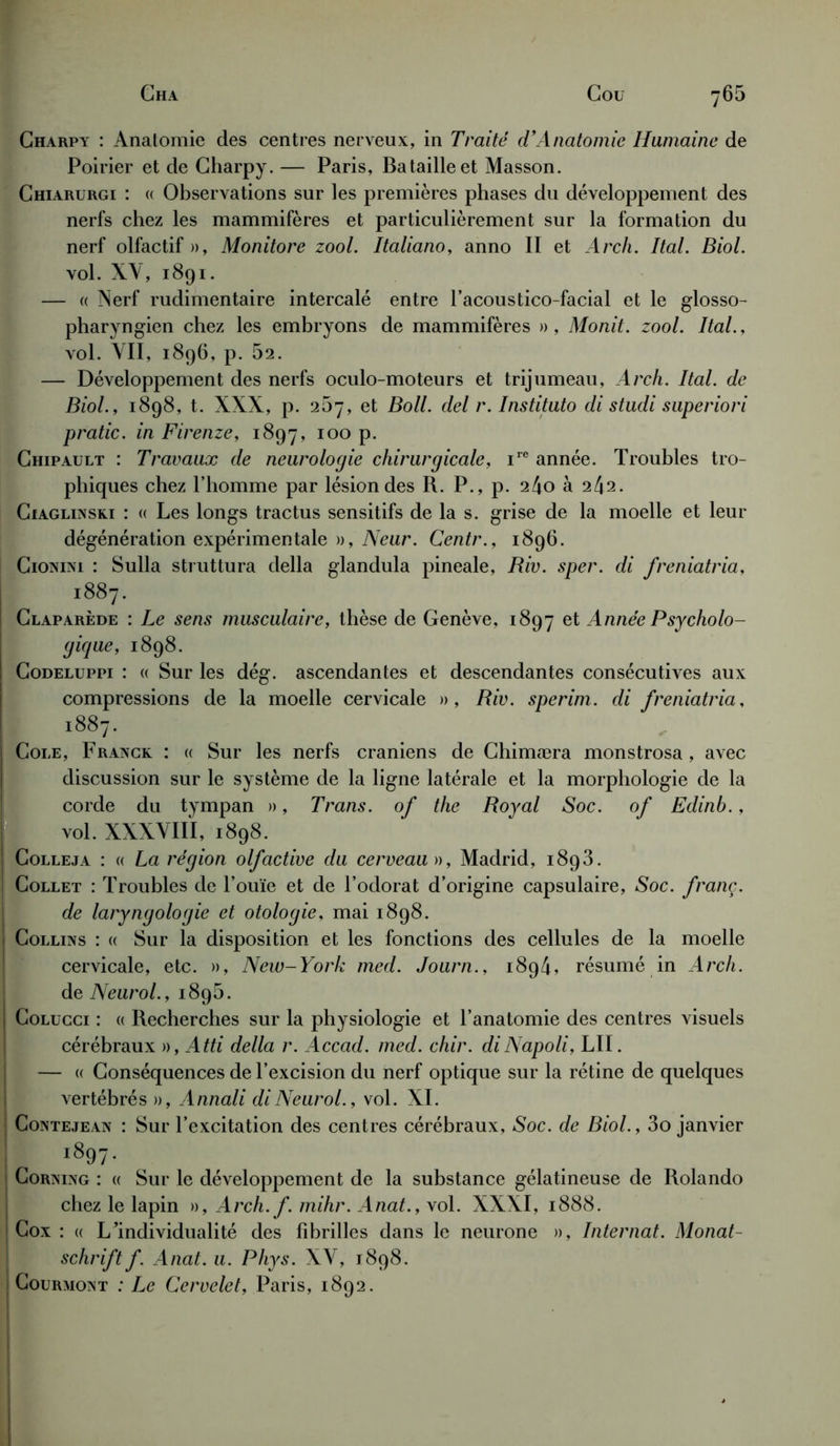 Charpy : Anatomie des centres nerveux, in Traité d’Anatomie Humaine de Poirier et de Charpy. — Paris, Bataille et Masson. Chiarurgi : « Observations sur les premières phases du développement des nerfs chez les mammifères et particulièrement sur la formation du nerf olfactif », Monitore zool. Italiano, anno II et Arch. Ital. Biol. vol. XY, 1891. — « Nerf rudimentaire intercalé entre l’acoustico-facial et le glosso- pharyngien chez les embryons de mammifères », Monit. zool. Ital., vol. VII, 1896, p. 62. — Développement des nerfs oculo-moteurs et trijumeau, Arch. Ital. de Biol., 1898, t. XXX, p. 267, et Boll. del r. Instituto di studi superiori pratic. in Firenze, 1897, 100 p. Chipault : Travaux de neurologie chirurgicale, irc année. Troubles tro- phiques chez l’homme par lésion des R. P., p. 24o à 242. Ciaglinski : « Les longs tractus sensitifs de la s. grise de la moelle et leur dégénération expérimentale », Neur. Centr., 1896. Cionini : Sulla struttura délia glandula pineale, Riv. sper. di freniatria, 1887. Claparède : Le sens musculaire, thèse de Genève, 1897 et Année Psycholo- gique, 1898. Codeluppi : <( Sur les dég. ascendantes et descendantes consécutives aux compressions de la moelle cervicale », Riv. sperim. di freniatria, 1887. Cole, Franck : « Sur les nerfs crâniens de Chimæra monstrosa , avec discussion sur le système de la ligne latérale et la morphologie de la corde du tympan », Trans. of the Royal Soc. of Edinb., vol. XXXVIII, 1898. Colleja : « La région olfactive du cerveau », Madrid, 1893. Collet : Troubles de l’ouïe et de l’odorat d’origine capsulaire, Soc. franç. de laryngologie et otologie, mai 1898. Collins : « Sur la disposition et les fonctions des cellules de la moelle cervicale, etc. », New-York med. Journ., 1894, résumé in Arch. de Neurol., 189b. Colucci : « Recherches sur la physiologie et l’anatomie des centres visuels cérébraux », Atti délia r. Accad. med. chir. diNapoli, LU. — « Conséquences de l’excision du nerf optique sur la rétine de quelques vertébrés », Annali di Neurol., vol. XI. Contejean : Sur l’excitation des centres cérébraux, Soc. de Biol., 3o janvier 1897. Corning : « Sur le développement de la substance gélatineuse de Rolando chez le lapin », Arch. f. mihr. Anat., vol. XXXI, 1888. Cox : « LIndividualité des fibrilles dans le neurone », Internat. Monat- schrift f. Anat. u. Phys. XY, 1898. Courmont : Le Cervelet, Paris, 1892.