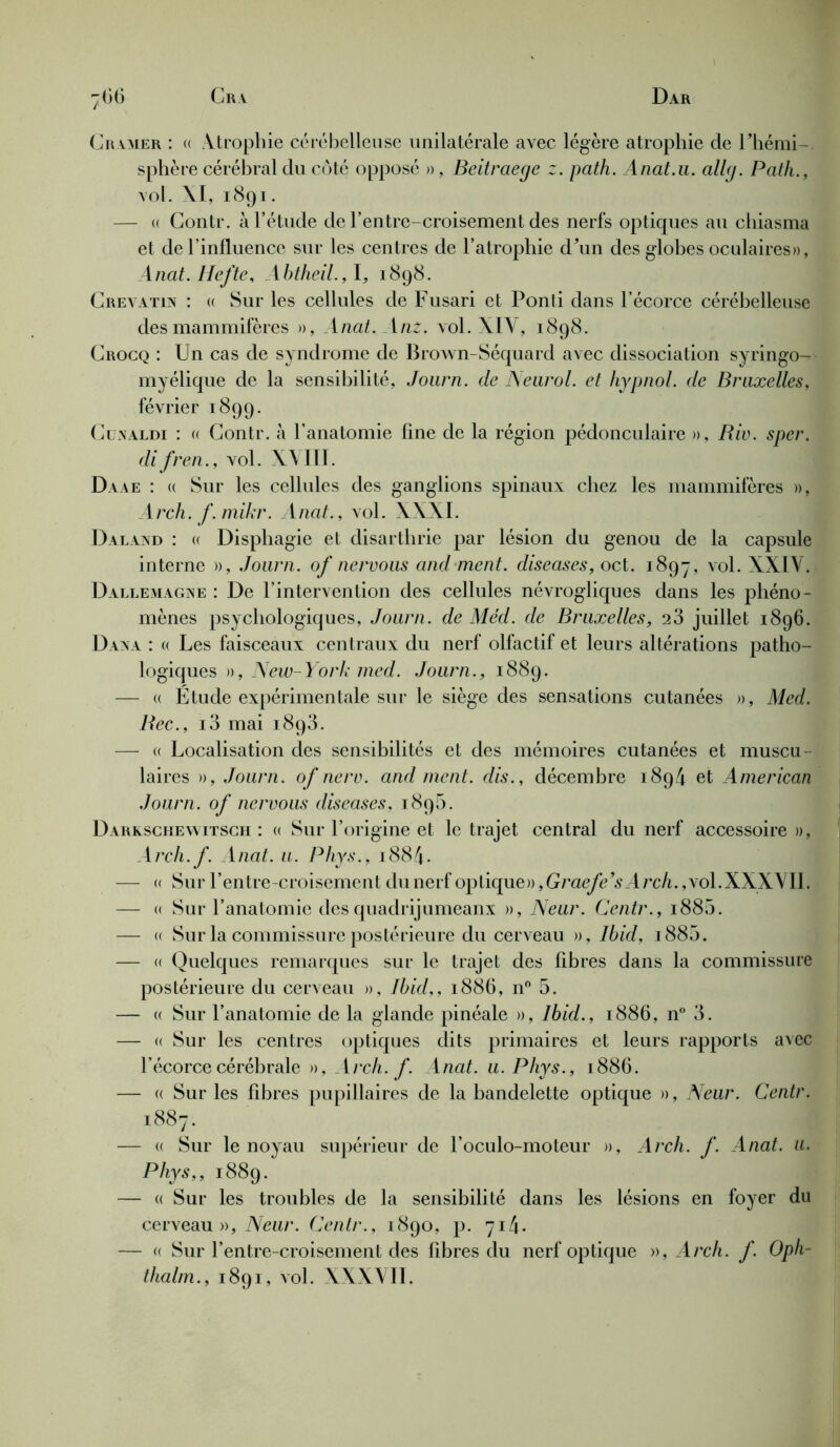 Cramer : « Atrophie cérébelleuse unilatérale avec légère atrophie de Fhémi- sphère cérébral du côté opposé », Beitraege z. path. Anat.u. allg. Path., vol. XI, 1891. — « Contr. à l’étude de l’entre-croisement des nerfs optiques au chiasma et de l’influence sur les centres de l’atrophie d\m des globes oculaires», Anat. Ilefte, Abtheil.,1, 1898. Crevatin : a Sur les cellules de Fusari et Ponti dans l’écorce cérébelleuse des mammifères », Anat. 1 nz. vol. XIV, 1898. Crocq : Un cas de syndrome de Brown-Séquard avec dissociation syringo- myélique de la sensibilité, Journ. de Neurol, et hypnol. de Bruxelles, février 1899. Cünaldi : (( Contr. à l’anatomie fine de la région pédonculaire », Riv. sper. difren., vol. XVIII. Daae : <( Sur les cellules des ganglions spinaux chez les mammifères », Arch. f.mikr. Anat., vol. XXXI. Daland : « Displiagie et disarthrie par lésion du genou de la capsule interne », Journ. of nervous and ment. diseases, oct. 1897, vol. XXIV. D Allemagne : De l’intervention des cellules névrogliques dans les phéno - mènes psychologiques, Journ. de Méd. de Bruxelles, 23 juillet 1896. Dana : « Les faisceaux centraux du nerf olfactif et leurs altérations patho- logiques », New-York med. Journ., 1889. — « Étude expérimentale sur le siège des sensations cutanées », Med. Bec., i3 mai 1893. — u Localisation des sensibilités et des mémoires cutanées et muscu laires », Journ. of nerv. and ment, dis., décembre 1894 et American Journ. of nervous diseases, 1895. Darkschewitsch : « Sur l’origine et le trajet central du nerf accessoire », Arch.f. Anat. u. Phys., 1884- — <( Sur l’entre-croisement du nerf optique» ,Graefe’sArch., vol.XXXVII. — « Sur l’anatomie desquadrijumeanx », Neur. Centr., 1880. — u Sur la commissure postérieure du cerveau », Ibid, i885. — « Quelques remarques sur le trajet des fibres dans la commissure postérieure du cerveau », Ibid,, 1886, n° 5. — « Sur l’anatomie de la glande pinéale », Ibid., 1886, n° 3. — « Sur les centres optiques dits primaires et leurs rapports avec l’écorce cérébrale », Arch.f. Anat. u. Phys., 1886. — « Sur les fibres pupillaires de la bandelette optique », Neur. Centr. 1887. — « Sur le noyau supérieur de l’oculo-moteur », Arch. f. Anat. u. Phys,, 1889. — « Sur les troubles de la sensibilité dans les lésions en foyer du cerveau », Neur. Centr., 1890, p. 714» — « Sur l’entre-croisement des fibres du nerf optique », Arch. f. Oph- thalm., 1891, vol. XXXVII.