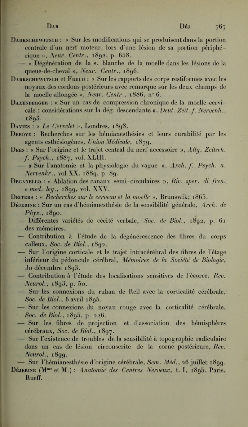 Darksohewitsch : « Sur les modifications qui se produisent dans la portion centrale d’un nerf moteur, lors d’une lésion de sa portion périphé- rique », Neur. Centr., 1892, p. 658. — « Dégénération de la s. blanche de la moelle dans les lésions de la queue-de-cheval », Neur. Centr., 1896. Darkschewitsch et Freud : « Sur les rapports des corps restiformes avec les noyaux des cordons postérieurs avec remarque sur les deux champs de la moelle allongée », Neur. Centr., 1886, n° 6. Daxenberger : « Sur un cas de compression chronique de la moelle cervi- cale ; considérations sur la dég. descendante », Deut. Zeit.f. Nervenh., 1893. Davies : « Le Cervelet », Londres, 1898. Debove : Recherches sur les hémianesthésies et leurs curabilité par les agents esthésiogènes, Union Médicale, 1879. Dees : « Sur l’origine et le trajet central du nerf accessoire », Allg. Zeitsch. f. Psych., 1887, vol. XLIII. — « Sur l’anatomie et la physiologie du vague », Arch. f. Psych. u. Nervenkr., vol XX, 1889, p. 89. Deganello : « Ablation des canaux semi-circulaires », Riv. sper. di fren. e med. leg., 1899, vol. XX\. Deiters : « Recherches sur le cerveau et la moelle », Brunswik; i865. Déjerixe : Sur un cas d’hémianesthésie de la sensibilité générale, Arch. de Phys., 1890. — Différentes variétés de cécité verbale, Soc. de Biol., 1892, p. 61 des mémoires. — Contribution à l’étude de la dégénérescence des fibres du corps calleux, Soc. de Biol., 1892. — Sur l’origine corticale et le trajet intracérébral des fibres de l’étage inférieur du pédoncule cérébral, Mémoires de la Société de Biologie, 3o décembre 1893. — Contribution à l’étude des localisations sensitives de l’écorce, Rev. Neurol., 1893, p. 5o. — Sur les connexions du ruban de Reil avec la corticalité cérébrale. Soc. de Biol., 6 avril 1895. — Sur les connexions du noyau rouge avec la corticalité cérébrale, Soc. de Biol., 1895, p. 226. — Sur les fibres de projection et d’association des hémisphères cérébraux. Soc. de Biol., 1897. — Sur l’existence de troubles de la sensibilité à topographie radiculaire dans un cas de lésion circonscrite de la corne postérieure, Rev. Neurol., 1899. — Sur l’hémianesthésie d*origine cérébrale, Sem. Méd., 26 juillet 1899. Déjerine (MmeetM.): Anatomie des Centres Nerveux, t. I, 1895, Paris, Rueff.