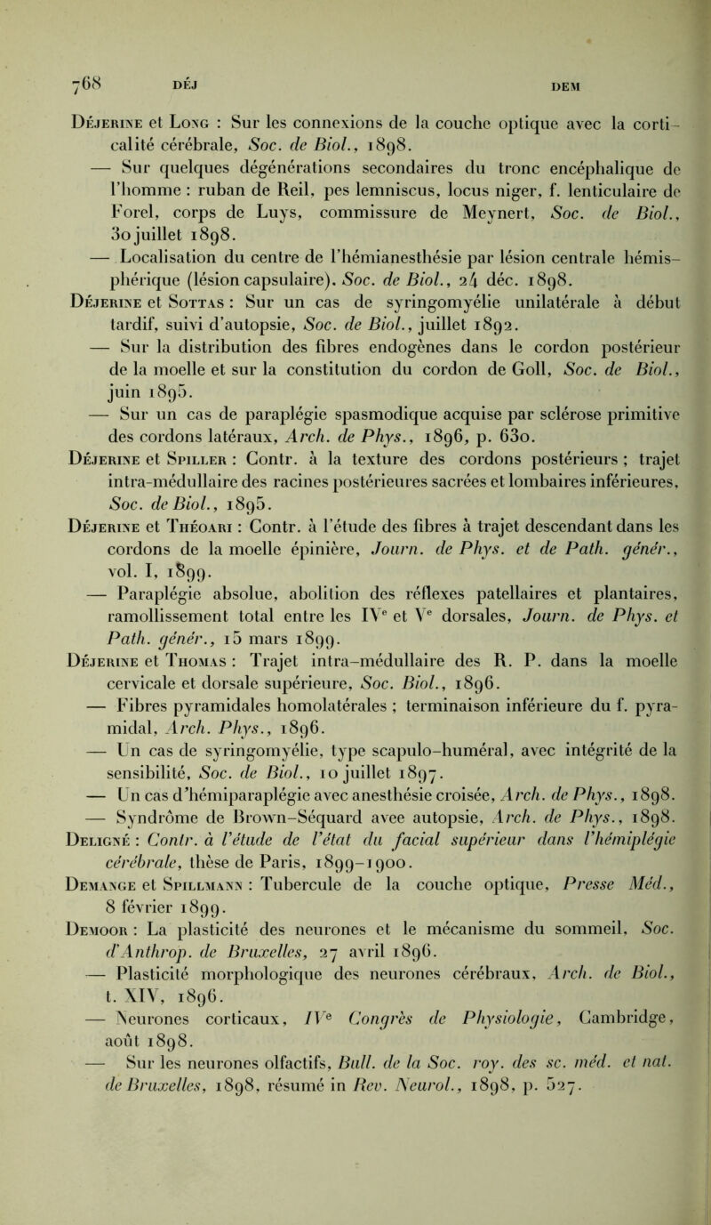 Déjerine et Long : Sur les connexions de la couche optique avec la corti- calité cérébrale, Soc. de Biol., 1898. — Sur quelques dégénérations secondaires du tronc encéphalique de l’homme : ruban de Reil, pes lemniscus, locus niger, f. lenticulaire de Forel, corps de Luys, commissure de Meynert, Soc. de Biol., 3o juillet 1898. — Localisation du centre de l’hémianesthésie par lésion centrale hémis- phérique (lésion capsulaire). Soc. de Biol., déc. 1898. Déjerine et Sottas : Sur un cas de syringomyélie unilatérale à début tardif, suivi d’autopsie, Soc. de Biol., juillet 1892. — Sur la distribution des fibres endogènes dans le cordon postérieur de la moelle et sur la constitution du cordon de Goll, Soc.de Biol., juin 1895. — Sur un cas de paraplégie spasmodique acquise par sclérose primitive des cordons latéraux, Arch. de Phys., 1896, p. 63o. Déjerine et Spiller : Gontr. à la texture des cordons postérieurs ; trajet intra-médullaire des racines postérieures sacrées et lombaires inférieures. Soc. de Biol., 1895. Déjerine et Théoari : Gontr. à l’étude des fibres à trajet descendant dans les cordons de la moelle épinière, Joarn. de Phys, et de Path. ge'nér., vol. I, 1899. — Paraplégie absolue, abolition des réflexes patellaires et plantaires, ramollissement total entre les IVe et Ve dorsales, Joarn. de Phys, et Path. génér., 10 mars 1899. Déjerine et Thomas : Trajet intra-médullaire des R. P. dans la moelle cervicale et dorsale supérieure, Soc. Biol., 1896. — Fibres pyramidales homolatérales ; terminaison inférieure du f. pyra- midal, Arch. Phys., 1896. — Un cas de syringomyélie, type scapulo-huméral, avec intégrité de la sensibilité. Soc. de Biol., 10 juillet 1897. — Un cas dTiémiparaplégie avec anesthésie croisée, Arch. de Phys., 1898. — Syndrome de Rrown-Séquard avee autopsie, Arch. de Phys., 1898. Deligné : Conlr. à l’étude de l’état du facial supérieur dans l’hémiplégie cérébrale, thèse de Paris, 1899-1900. Démangé et Spillmann : Tubercule de la couche optique, Presse Méd., 8 février 1899. Demoor : La plasticité des neurones et le mécanisme du sommeil. Soc. d’Anthrop. de Bruxelles, 27 avril 1896. — Plasticité morphologique des neurones cérébraux, Arch. de Biol., t. XIY, 1896. — Neurones corticaux, IVe Congrès de Physiologie, Cambridge, août 1898. — Sur les neurones olfactifs, Bull, de la Soc. roy. des sc. méd. et nat. de Bruxelles, 1898, résumé in Rev. Neurol., 1898, p. 527.