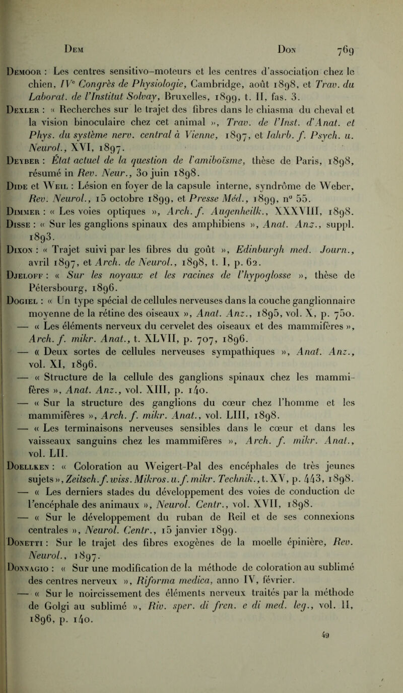 Demoor : Les centres sensitivo-moteurs et les centres d’association chez le chien, IVe Congrès de Physiologie, Cambridge, août 1898, et Trav. du Laborat. de l’Institut Solvay, Bruxelles, 1899, t. II, fas. 3. Dexler : « Recherches sur le trajet des fibres dans le chiasma du cheval et la vision binoculaire chez cet animal », Trav. de T Inst. d'Anat. et Phys, du système nerv. central à Vienne, 1897» et Iahrb. f. Psych. u. Neurol., XYI, 1897. Deyber : État actuel de la question de l’amiboïsme, thèse de Paris, 1898, résumé in Rev. Neur., 3o juin 1898. Dide et Weil : Lésion en foyer de la capsule interne, syndrome de Weber, Rev. Neurol., i5 octobre 1899, et Presse Méd., 1899, n° 55. Dimmer : « Les voies optiques », Arch. f. Augenheilk., XXXVIII, 1898. Disse : « Sur les ganglions spinaux des amphibiens », Anat. Ans., suppl. 1893. Dixon : « Trajet suivi par les fibres du goût », Edinburgh med. Journ., avril 1897, et Arch. de Neurol., 1898, t. I, p. 62. Djeloff : « Sur les noyaux et les racines de l’hypoglosse », thèse de Pétersbourg, 1896. Dogiel : « Un type spécial de cellules nerveuses dans la couche ganglionnaire moyenne de la rétine des oiseaux », Anat. Anz., 1895, vol. X, p. 750. — « Les éléments nerveux du cervelet des oiseaux et des mammifères », Arch. f. mikr. Anat., t. XLVII, p. 707, 1896. — « Deux sortes de cellules nerveuses sympathiques », Anal. Anz., vol. XI, 1896. — « Structure de la cellule des ganglions spinaux chez les mammi- fères », Anat. Anz., vol. XIII, p. i4o. - « Sur la structure des ganglions du cœur chez l’homme et les mammifères », Arch. f. mikr. Anat., vol. LIII, 1898. — « Les terminaisons nerveuses sensibles dans le cœur et dans les vaisseaux sanguins chez les mammifères », Arch. f. mikr. Anat., vol. LU. Doellken : « Coloration au Weigert-Pal des encéphales de très jeunes sujets », Zeitsch.f.wiss. Mikros. u.f. mikr. Technik.,t. XV, p. 443, 1898. — « Les derniers stades du développement des voies de conduction de Uencéphale des animaux », Neurol. Centr., vol. XVII, 1898. — « Sur le développement du ruban de Reil et de ses connexions centrales », Neurol. Centr., 15 janvier 1899. ; Donetti : Sur le trajet des libres exogènes de la moelle épinière, Rev. Neurol., 1897. Dosnagio : « Sur une modification de la méthode de coloration au sublimé des centres nerveux », Riforma medica, anno IV, février. — « Sur le noircissement des éléments nerveux traités par la méthode de Golgi au sublimé », Riv. sper. di fren. e di med. leg., vol. Il, 1896, p. i4o. 49