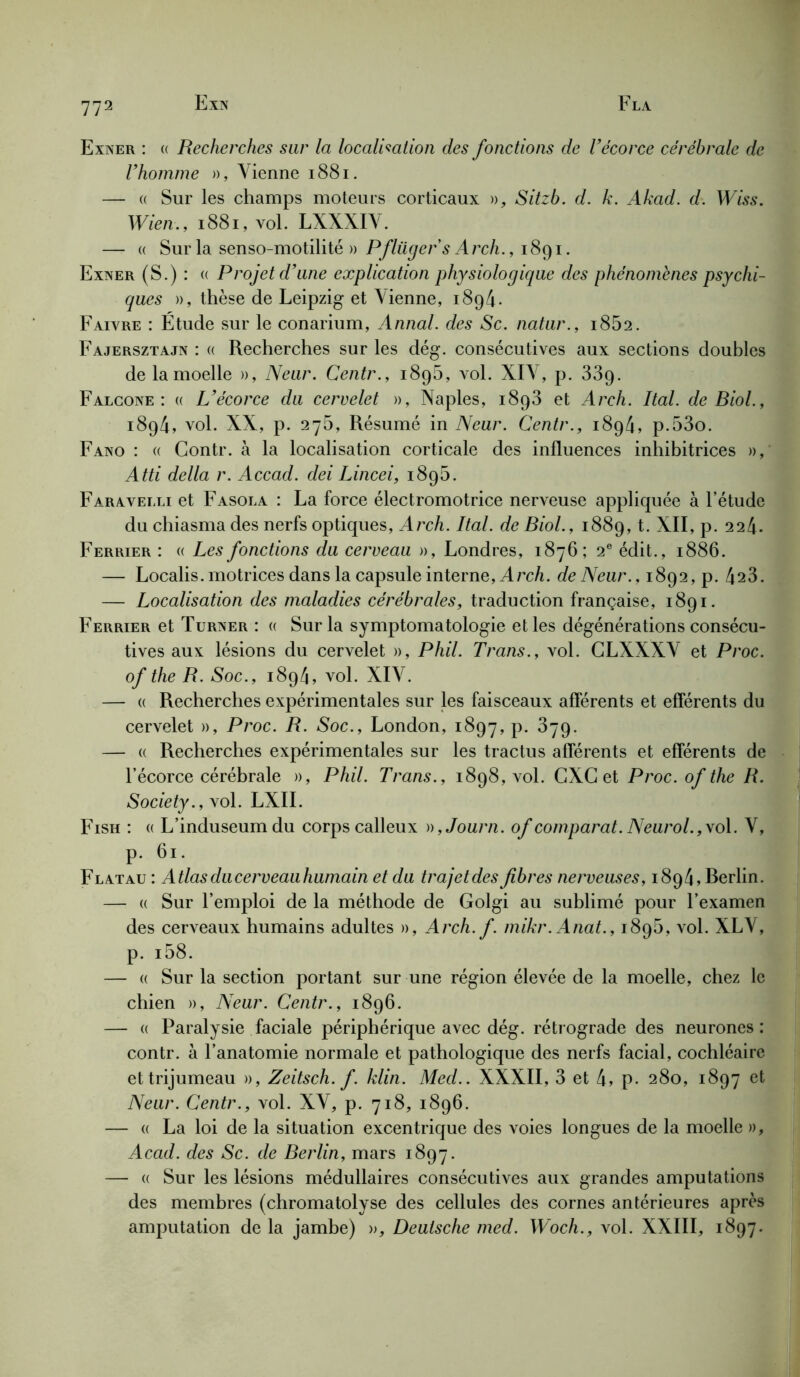 Exner : « Recherches sur la localisation des fonctions de Vécorce cérébrale de l’homme », Vienne 1881. — « Sur les champs moteurs corticaux », Sitzb. d. k. Akad. d. Wiss. Wien., 1881, vol. LXXXIV. — « Sur la senso-motilité » Pflügers Arch., 1891. Exner (S.) : « Projet d’une explication physiologique des phénomènes psychi- ques », thèse de Leipzig et Vienne, 1894. Faivre : Etude sur le conarium, Annal, des Sc. natur., 1862. Fajersztajn : « Recherches sur les dég. consécutives aux sections doubles de la moelle », Neur. Centr., 1895, vol. XIV, p. 33g. Falcone: « L’écorce du cervelet », Naples, i8p3 et Arch. Ital. de Biol., 1894, vol. XX, p. 276, Résumé in Neur. Centr., 1894, p.53o. Fano : « Contr. à la localisation corticale des influences inhibitrices », Atti délia r. Accad. dei Lincei, 189b. Faraveixi et Fasola : La force électromotrice nerveuse appliquée à l’étude du chiasma des nerfs optiques, Arch. Ital. de Biol., 1889, t. XII, p. 224. Ferrier : « Les fonctions du cerveau », Londres, 1876; 2e édit., 1886. — Localis. motrices dans la capsule interne, A rch. de Neur., 1892, p. 423. — Localisation des maladies cérébrales, traduction française, 1891. Ferrier et Turner : « Sur la symptomatologie et les dégénérations consécu- tives aux lésions du cervelet », Phil. Trans., vol. GLXXXV et Proc, of the R. Soc., 1894, vol. XIV. — « Recherches expérimentales sur les faisceaux afférents et efférents du cervelet », Proc. R. Soc., London, 1897, P- ^79- — « Recherches expérimentales sur les tractus afférents et efférents de l’écorce cérébrale », Phil. Trans., 1898, vol. GXG et Proc, of the R. Society., \ol. LXII. Fish : « L’induseum du corps calleux )),Journ. of comparât. Neurol., vol. V, p. 61. Flatau : Atlas du cerveauhumain et du trajet des fibres nerveuses, 1894, Rerlin. — « Sur l’emploi de la méthode de Golgi au sublimé pour l’examen des cerveaux humains adultes », Arch. f. mikr.Anat., 1895, vol. XLV, p. i58. — « Sur la section portant sur une région élevée de la moelle, chez le chien », Neur. Centr., 1896. — « Paralysie faciale périphérique avec dég. rétrograde des neurones: contr. à l’anatomie normale et pathologique des nerfs facial, cochléaire et trijumeau », Zeitsch. f. klin. Med.. XXXII, 3 et h, p. 280, 1897 et Neur. Centr., vol. XV, p. 718, 1896. — « La loi de la situation excentrique des voies longues de la moelle », Acad, des Sc. de Berlin, mars 1897. — « Sur les lésions médullaires consécutives aux grandes amputations des membres (chromatolyse des cellules des cornes antérieures après amputation de la jambe) », Deutsche med. Woch., vol. XXIII, 1897.