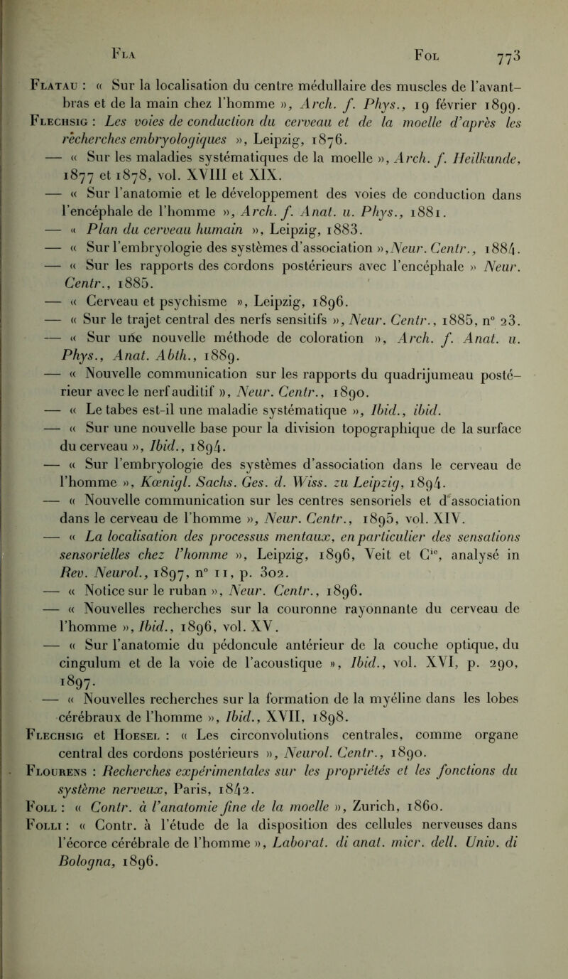 Flatau : « Sur la localisation du centre médullaire des muscles de l’avant- bras et de la main chez l’homme », Arch. f. Phys., 19 février 1899. Flechsig : Les voies de conduction du cerveau et de la moelle d’après les recherches embryologiques », Leipzig-, 1876. — « Sur les maladies systématiques de la moelle », Arch. f. Heilkunde, 1877 et 1878, vol. XVIII et XIX. — « Sur l’anatomie et le développement des voies de conduction dans l’encéphale de l’homme », Arch. f. Anat. u. Phys., 1881. — « Plan du cerveau humain », Leipzig, i883. — « Sur l’embryologie des systèmes d’association »,Neur. Centr., 1884. — « Sur les rapports des cordons postérieurs avec l’encéphale » Neur. Centr., i885. — « Cerveau et psychisme », Leipzig, 1896. — « Sur le trajet central des nerfs sensitifs », Neur. Centr., i885, n° a3. — « Sur urîe nouvelle méthode de coloration », Arch. f. Anat. u. Phys., Anat. Abth., 1889. — « Nouvelle communication sur les rapports du quadrijumeau posté- rieur avec le nerf auditif », Neur. Centr., 1890. — « Le tabes est-il une maladie systématique », Ibid., ibid. — « Sur une nouvelle base pour la division topographique de la surface du cerveau », Ibid., 1894. — « Sur l’embryologie des systèmes d’association dans le cerveau de l’homme », Kœnigl. Sachs. Ges. d. Wiss. zu Leipzig, 1894. — « Nouvelle communication sur les centres sensoriels et dissociation dans le cerveau de l’homme », Neur. Centr., 1896, vol. XIV. — « La localisation des processus mentaux, en particulier des sensations sensorielles chez l’homme », Leipzig, 1896, Veit et Gie, analysé in Rev. Neurol., 1897, n° 11, p. 3o2. — « Notice surle ruban », Neur. Centr., 1896. — « Nouvelles recherches sur la couronne rayonnante du cerveau de l’homme », Ibid., 1896, vol. XV. — « Sur l’anatomie du pédoncule antérieur de la couche optique, du cingulum et de la voie de l’acoustique », Ibid., vol. XVI, p. 290, i897. — « Nouvelles recherches sur la formation de la myéline dans les lobes cérébraux de l’homme », Ibid., XVII, 1898. Flechsig et Hoesel : « Les circonvolutions centrales, comme organe central des cordons postérieurs », Neurol. Centr., 1890. Floüreas : Recherches expérimentales sur les propriétés et les fonctions du système nerveux, Paris, 1842. Foll : « Contr. à l’anatomie fine de la moelle », Zurich, 1860. Folli : « Contr. à l’étude de la disposition des cellules nerveuses dans l’écorce cérébrale de l’homme », Laborat. di anat. micr. dell. Univ. di Bologna, 1896.