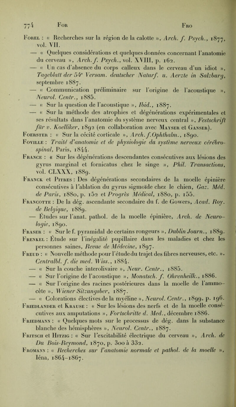 Forel : « Recherches sur la région de la calotte », Arch. f. Psych., 1877, vol. VIL — « Quelques considérations et quelques données concernant l’anatomie du cerveau », Arch.f. Psych., \ol. XVIII, p. 162. — a Un cas d’absence du corps calleux dans le cerveau d’un idiot », Tageblatt der 54e Versam. deatscher Naturf. u. Aerzte in Salzburg, septembre 1887. — « Communication préliminaire sur l’origine de l’acoustique », Neurol. Centr., i885. — « Sur la question de l’acoustique », Ibid., 1887. — « Sur la méthode des atrophies et dégénérations expérimentales et ses résultats dans l’anatomie du système nerveux central », Festschrift für v. Koelliker, 1892 (en collaboration avec Mayser et Ganser). Foerster : a Sur la cécité corticale », Arch. f.Ophthalm., 1890. Foville : Traité d'anatomie et de physiologie du système nerveux cérébro- spinal, Paris, i844. France : « Sur les dégénérations descendantes consécutives aux lésions des gyrus marginal et fornicatus chez le singe », Phil. Transactions, vol. CLXXX, 1889. France et Pitres : Des dégénérations secondaires de la moelle épinière consécutives à Fablation du gyrus sigmoïde chez le chien. Gaz. Méd. de Paris, 1880, p. 162 et Progrès Médical, 1880, p. i55. Francotte : De la dég. ascendante secondaire du f. de Gowers, Acad. Roy. de Belgique, 1889. — Etudes sur l’anat. pathol. de la moelle épinière, Arch. de Neuro- logie, 1890. Fraser: « Sur le f. pyramidal de certains rongeurs », Dublin Journ., 1889. Frenkel : Etude sur l’inégalité pupillaire dans les maladies et chez les personnes saines, Revue de Médecine, 1897. Freud : « Nouvelle méthode pour l’étudedu trajet des fibres nerveuses, etc. », Centralbl. f. die med. Wiss., 1884. — « Sur la couche interolivaire », Neur. Centr., i885. — « Sur l’origine de l’acoustique », Monatsch. f. Ohrenheilk., 1886. — « Sur l’origine des racines postérieures dans la moelle de l’ammo- cète », Wiener Sitzungsber, 1887. — « Colorations électives de la myéline », Neurol. Centr., 1899, p. 196. Friedlander et Krause : a Sur les lésions des nerfs et de la moelle consé- cutives aux amputations », Fortschritte d. Med., décembre 1886. Friedmann : « Quelques mots sur le processus de dég. dans la substance blanche des hémisphères », Neurol. Centr., 1887. Fritsch et Hitzig : « Sur Fexcitabilité électrique du cerveau », Arch. de Du Bois-Reymond, 1870, p. 3oo à 332. Fromann : « Recherches sur l’anatomie normale et pathol. de la moelle », Iéna, 1864-1867.