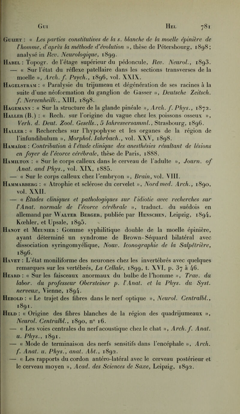 Guizet : (( Les parties constitutives de la s. blanche de la moelle épinière de l'homme, d'après la méthode d’évolution », thèse de Pétersbourg, 1898; analysé in Rev. Neurologique, 1899. ! Habel : Topogr. de l’étage supérieur du pédoncule, Rev. Neurol., 1893. — « Sur l’état du réflexe patellaire dans les sections transverses de la moelle », Arch. f. Psych., 1896, vol. XXIX. 1 Hagelstram : « Paralysie du trijumeau et dégénération de ses racines à la suite d’une néoformation du ganglion de Gasser », Deutsche Zeitsch. f. Nervenheilk., XIII, 1898. j Hagemann : « Sur la structure de la glande pinéale », Arch. f. Phys., 1872. Haller (B.) : « Rech. sur l’origine du vague chez les, poissons osseux », Verh. d. Deut. Zool. Gesells., 5 Iahresversamml., Strasbourg, 1896. Haller : « Recherches sur l’hypophyse et les organes de la région de l’infundibulum », Morphol. Iahrbuch., vol. XXV, 1898. Hamaïde : Contribution à l'étude clinique des anesthésies résultant de lésions en foyer de l’écorce cérébrale, thèse de Paris, 1888. Ha Milton : « Sur le corps calleux dans le cerveau de l’adulte », Journ. of Anat. and Phys., vol. XIX, i885. — « Sur le corps calleux chez l’embryon », Brain, vol. VIII. Hammarberg : « Atrophie et sclérose du cervelet », Nordmed. Arch., 1890, vol. XXII. — « Études cliniques et pathologiques sur l'idiotie avec recherches sur ïAnat. normale de l’écorce cérébrale », traduct. du suédois en allemand par Walter Berger, publiée par Henschen, Leipzig, 1894, Kœhler, et Upsale, 1895. IIanot et Meunier : Gomme syphilitique double de la moelle épinière, ayant déterminé un syndrome de Brown-Séquard bilatéral avec dissociation syringomyélique, Nouv. Iconographie de la Salpêtrière, I l896; Havet : L’état moniliforme des neurones chez les invertébrés avec quelques remarques sur les vertébrés, La Cellule, 1899, t. XYI, p. 37 à 46. Heard : « Sur les faisceaux anormaux du bulbe de l’homme », Trav. du labor. du professeur Obersteiner p. l'Anat. et la Phys, du Syst. nerveux. Vienne, 1894. Hebold : «Le trajet des fibres dans le nerf optique », Neurol. Centralbl., >891- Held : « Origine des fibres blanches de la région des quadrijumeaux », Neurol. Centralbl., 1890, n° 16. — « Les voies centrales du nerf acoustique chez le chat », Arch. f. Anat. u. Phys., 1891. — « Mode de terminaison des nerfs sensitifs dans l’encéphale», Arch. f. Anat. u. Phys., anat. Abt., 1892. — « Les rapports du cordon antéro-latéral avec le cerveau postérieur et le cerveau moyen », Acad, des Sciences de Saxe, Leipzig, 1892.