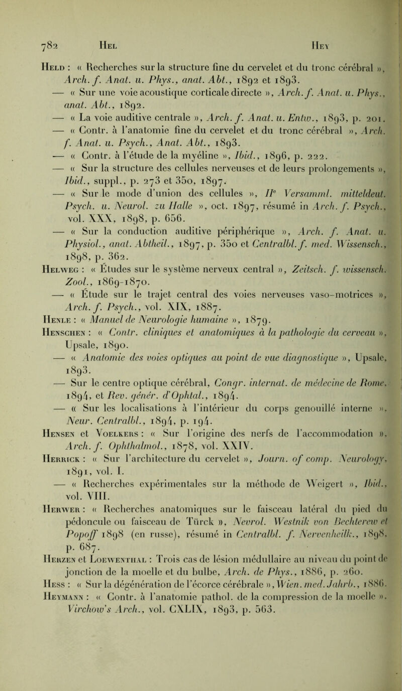 Held : <( Recherches sur la structure fine du cervelet et du tronc cérébral », Arch. f. Anat. u. Phys., anat. Aht., 1892 et i8g3. — « Sur une voie acoustique corticale directe », Arch.f. Anat. a. Phys., anat. Abt., 1892. — « La voie auditive centrale », Arch. f. Anat. u. Entw., 1893, p. 201. — « Contr. à l’anatomie fine du cervelet et du tronc cérébral », Arch. f. Anat. u. Psych., Anat. Abt., 1893. ■— « Contr. à l’étude de la myéline », Ibid., 1896, p. 222. — « Sur la structure des cellules nerveuses et de leurs prolongements », Ibid., suppl., p. 273 et 35o, 1897. — « Sur le mode d’union des cellules », IIe Versamml. mitteldeut. Psych. u. Neurol, zu Halle », oct. 1897, résumé in Arch. f. Psych., vol. XXX, 1898, p. 656. — « Sur la conduction auditive périphérique », Arch. f. Anat. u. Physiol., anat. Abtheil., 1897^. 35o et Centralbl. f. med. Wissensch., 1898, p. 362. Helweg : « Etudes sur le système nerveux central », Zeitsch. f. wissensch. Zool., 1869-1870. — « Etude sur le trajet central des voies nerveuses vaso-motrices », Arch.f. Psych., vol. XIX, 1887. Henle : « Manuel de Neurologie humaine », 1879. Henschen : « Contr. cliniques et anatomiques à la pathologie du cerveau », Upsale, 1890. — « Anatomie des voies optiques au point de vue diagnostique », Upsale, 1893. — Sur le centre optique cérébral, Congr. internat, de médecine de Rome, 1894, et Rev. gêner. d’Ophtal., 1894. — « Sur les localisations à l’intérieur du corps genouillé interne ». Neur. Centralbl., 1894, p. ip4- Hensen et Voelkers : « Sur l’origine des nerfs de l’accommodation », Arch. f. Ophthalmol., 1878, vol. XXIV. Herrick : « Sur l’architecture du cervelet », Journ. of comp. Neurology, 1891, vol. I. — « Recherches expérimentales sur la méthode de Weigert », Ibid., vol. VIII. IIerwer : « Recherches anatomiques sur le faisceau latéral du pied du pédoncule ou faisceau de Türck )), Nevrol. Westnik von Bechtcrew et Popoff 1898 (en russe), résumé in Centralbl. f. Nervcnheilk., 1898, P- 687- IIerzen et Loewenthal : Trois cas de lésion médullaire au niveau du point de jonction de la moelle et du bulbe, Arch. de Phys., 1886, p. 260. Hess : « Sur la dégénération de l’écorce cérébrale », Mien. med. Jahrb., 1886. Heymann : « Contr. à l’anatomie pathol. de la compression de la moelle ». Virchow's Arch., vol. CXLIX, 1893, p. 563.