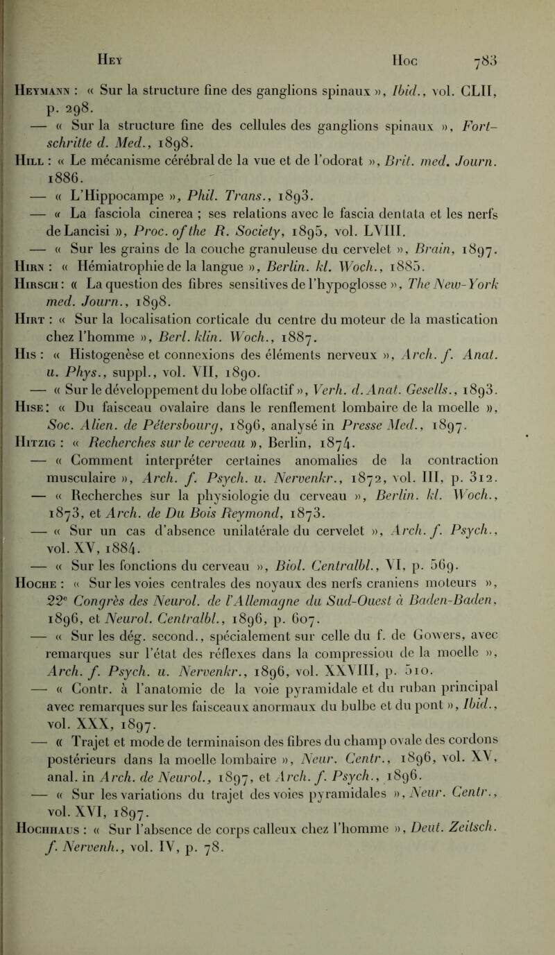 Heymann : « Sur la structure fine des ganglions spinaux », Ibid., vol. CLII, p. 298. — « Sur la structure fine des cellules des ganglions spinaux », Fort- schritte d. Med., 1898. Hill : « Le mécanisme cérébral de la vue et de l’odorat », Brit. med. Journ. 1886. — « L’Hippocampe », Phil. Trans., 1893. — « La fasciola cinerea ; ses relations avec le fascia dentata et les nerfs deLancisi », Proc, of the B. Society, 189b, vol. LVIII. — « Sur les grains de la couche granuleuse du cervelet », Brain, 1897. Hirn : « Hémiatrophie de la langue », Berlin, kl. Woçh., i885. Hirsch : « La question des fibres sensitives de l’hypoglosse », The New-York med. Journ., 1898. Hirt : « Sur la localisation corticale du centre du moteur de la mastication chez l’homme », Berl.klin. Woch., 1887. His : « Histogenèse et connexions des éléments nerveux », Arch. f. Anat. u. Phys., suppl., vol. VII, 1890. — « Sur le développement du lobe olfactif », Verh. d.Anat. Gesells., 1893. Hise: « Du faisceau ovalaire dans le renflement lombaire de la moelle », Soc. Alien. de Pétersbourg, 1896, analysé in Presse Med., 1897. Hitzig : « Becherches sur le cerveau », Berlin, 1874. — « Gomment interpréter certaines anomalies de la contraction musculaire », Arch. f. Psych. u. Nervenkr., 1872, vol. III, p. 3i2. — « Recherches sur la physiologie du cerveau », Berlin, kl. Woch., 1873, et Arch. de Du Bois Beymond, 1873. — « Sur un cas d’absence unilatérale du cervelet », Arch. f. Psych., vol. XV, i884. — « Sur les fonctions du cerveau », Biol. Centralbl., VI, p. 569. Hoche : « Sur les voies centrales des noyaux des nerfs crâniens moteurs », 22e Congrès des Neurol, de l'Allemagne du Sud-Ouest à Baden-Baden, 1896, et Neurol. Centralbl., 1896, p. 607. — « Sur les dég. second., spécialement sur celle du f. de Gowers, avec remarques sur l’état des réflexes dans la compressiou de la moelle », Arch. f. Psych. u. Nervenkr., 1896, vol. XXVIII, p. 5io. — « Gontr. à l’anatomie de la voie pyramidale et du ruban principal avec remarques sur les faisceaux anormaux du bulbe et du pont », Ibid., vol. XXX, 1897. — (( Trajet et mode de terminaison des fibres du champ ovale des cordons postérieurs dans la moelle lombaire », Neur. Centr., 1896, vol. XV, anal, in Arch. de Neurol., 1897, et Arch. f. Psych., 1896. — « Sur les variations du trajet des voies pyramidales )),Neur. Centr., vol. XVI, 1897. Hochiiaus : « Sur l’absence de corps calleux chez l’homme », Deut. Zeitsch. f. Nervenh., vol. IV, p. 78.